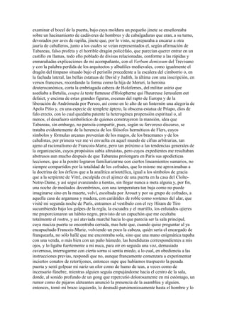 examinar el bocel de la puerta, bajo cuya moldura un pequeño jinete se enseñoreaba
sobre un hacinamiento de cadáveres de hombres y de cabalgaduras que eran, a su turno,
devorados por aves de rapiña, jinete que, por lo visto, se preparaba a encarar a otra
jauría de caballeros, junto a los cuales se veían representados el, según afirmación de
Tabareau, falso profeta y el horrible dragón policéfalo, que parecían querer entrar en un
castillo en llamas, todo ello poblado de divisas relacionadas, conforme a las rápidas y
enmarañadas explicaciones de mi acompañante, con el Verbum demissum del Trevisano
y con la palabra perdida de los arquitectos y albañiles medievales, como igualmente el
dragón del tímpano situado bajo el peristilo precedente a la escalera del cimborrio o, en
la fachada lateral, las bellas estatuas de David y Judith, la última con una inscripción, en
versos franceses, recordando la forma como la hija de Merari, la heroína
deuterocanónica, corta la embriagada cabeza de Holofernes, del militar asirio que
asediaba a Betulia, coupa la teste fumeuse d'Holopherne qui l'heureuse Jerusalem eut
defaict, y encima de estas grandes figuras, escenas del rapto de Europa y de la
liberación de Andrómeda por Perseo, así como en lo alto de un linternón una alegoría de
Apolo Pitio y, en una especie de templete áptero, la obscena estatua de Príapo, dios de
falo erecto, con lo cual quedaba patente la heterogénea propensión espiritual o, al
menos, el desafuero simbolístico de quienes construyeron la mansión, idea que
Tabareau, sin embargo, no parecía compartir, pues, según su fervoroso discurso, se
trataba evidentemente de la herencia de los filósofos herméticos de Flers, cuyos
símbolos y fórmulas arcanas provenían de los magos, de los bracmanes y de los
cabalistas, por primera vez me vi envuelta en aquel mundo de cifras arbitrarias, tan
ajeno al racionalismo de Francois-Marie, pero tan próximo a las tendencias generales de
la organización, cuyos propósitos sabía altruistas, pero cuyos expedientes me resultaban
abstrusos aun mucho después de que Tabareau prolongara en París sus apodícticas
lecciones, que a la postre lograron familiarizarme con ciertos lineamientos sumarios, no
siempre compartidos por la totalidad de los cofrades, que lo mismo me aproximaban a
la doctrina de los órficos que a la analítica aristotélica, igual a los símbolos de gracia
que a la serpiente de Vitré, esculpida en el ajimez de una puerta en la casa del Cloîte-
Notre-Dame, y así seguí avanzando a tientas, sin llegar nunca a meta alguna y, por fin,
una noche de mediados decembrinos, con una temperatura tan baja como no puede
imaginarse sino en la muerte, volví, escoltada por Arouet y por su grupo de cofrades, a
aquella casa de argamasa y madera, con cariátides de roble como sostenes del alar, que
visité mi segunda noche de París, entramos al vestíbulo con el rey Hiram de Tiro
sucumbiendo bajo los golpes de la regla, la escuadra y el martillo, los enlutados ujieres
me proporcionaron un hábito negro, provisto de un capuchón que me ocultaba
totalmente el rostro, y así ataviada marché hacia lo que parecía ser la sala principal,
cuya maciza puerta se encontraba cerrada, mas hete que, cuando quise preguntar al ya
encapuchado Francois-Marie, volviendo un poco la cabeza, quién sería el encargado de
franquearla, no sólo hallé que me encontraba sola, sino que una mano enigmática tapaba
con una venda, o más bien con un paño húmedo, las hendiduras correspondientes a mis
ojos, y lo ligaba fuertemente a mi nuca, para oír en seguida una voz, demasiado
cavernosa, interrogarme con cierta sorna si sentía miedo, a lo cual, en obediencia a las
instrucciones previas, respondí que no, aunque francamente comenzara a experimentar
inciertos conatos de retortijones, entonces supe que habíamos traspuesto la pesada
puerta y sentí golpear mi nariz un olor como de humo de teas, a veces como de
incensario fúnebre, mientras alguien seguía empujándome hacia el centro de la sala,
donde, al sonido profundo de un gong que repercutió dolorosamente en mi estómago, un
rumor como de pájaros aleteantes anunció la presencia de la asamblea y alguien,
entonces, tomó mi brazo izquierdo, lo desnudó parsimoniosamente hasta el hombro y lo
 