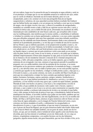 ató con rudeza, luego tuve la sensación de que lo sumergían en agua caliente y sentí en
él un pinchazo, al tiempo que la voz me mandaba arrancar la venda de mis ojos, orden
que no vacilé en obedecer, haciendo uso de la mano derecha, para ver a un
encapuchado, junto a mí, sostener en el aire una jeringuilla llena de un líquido
sanguinolento y nebuloso, de cuya opacidad escarlata hubiera resultado fácil deducir
que me habían hecho una sangría, a no ser porque me inclinaba a creer que no se trataba
de sangre, sino de algún viscoso vino rojo, y observé la asamblea de encapuchados,
instalados en veintidós tronos a lado y lado de un vigésimo tercero más alto y vacío, y
examiné la tétrica sala, con su doble bóveda ojival, artesonada con esculturas de roble,
iluminada por siete candelabros de siete brazos cada uno, que arrojaban sobre el piso
una luz temblequeante, más tenebrosa que la misma sombra, y enturbiaban el ambiente
e irritaban los sentidos con su humo apelotonado y ambarino, y en cuyo centro reposaba
una gran alfombra octagonal, todo muy bien aparejado como para infundir escalofríos,
entonces me fue señalada una forma humana, borrosamente atada a una columna de
mármol en la pestañeante penumbra, y se me dijo que se trataba de uno de los asesinos
del rey Hiram y que yo debería ejecutarlo, se me proporcionó un puñal, avancé y, sin
detenerme a pensar, tal como Tabareau me lo había recomendado, lo hundí siete veces,
con sañudo pavor, en el bulto, del cual brotó primero como un obsceno silbido y, luego,
un líquido espeso y carmesí que mi guía misterioso vertió como pudo en un enorme
cáliz de plata, hecho lo cual, como ya me lo temía, se acercó y me pidió que lo bebiera,
adelantó imperiosamente el brazo para alargarme la copa, puse en acción toda la fuerza
de mi fantasía a fin de inundarme músculo a músculo de la voluntad catequística de
Tabareau, y bebí, sólo para comprobar, como ya lo había supuesto, que se trataba
asimismo de un avinagrado vino rojo, entonces el que parecía presidir la asamblea me
preguntó, con voz salida también como de las entrañas de las cavernas, si no temía
arriesgarme en los pavorosos senderos que conducían a la montaña de fuego, y respondí
que no, y me advirtió cómo, una vez dado el primer paso, no me sería posible regresar,
y contesté que aquello no me arredraría, e indagó si estaba pronta a jurar, y dije que sí, y
él levantó la mano y, con acento solemne, me instó, en nombre del Hijo Crucificado, a
jurar que me comprometía a romper los lazos carnales que pudieran ligarme a mis
padres, hermanos, hermanas, esposo, parientes, amigos, amantes, bienhechores o
cualquier otro ser al que hubiese prometido fe, obediencia o servicio, y yo repetí el
juramento, y él me notificó en tono muy grave que, a partir de aquel instante, quedaba
liberada de todo voto hecho a la patria y a las leyes y me comprometía a revelar al
nuevo señor, al que acababa de reconocer, todo cuanto viere o hiciere, supiere o
adivinare, y aun a espiar si era el caso a su servicio, para conminarme en seguida a huir
de toda tierra maldita, a rechazar toda tentación de revelar a no iniciados lo que había
visto y oído, porque no hería más de prisa el rayo que, si desobedecía, habría de hacerlo,
dondequiera me hallase, el invisible cuchillo cuyo golpe era inevitable, palabras que me
hicieron estremecer, y que él coronó, aún más lúgubremente, con un vive en nombre del
Padre, del Hijo y del Espíritu Santo, entonces el guía misterioso ciñó mi frente con una
cinta llena de signos plateados y con la imagen de Nuestra Señora de Loreto, cuyos
extremos me fueron anudados al cuello, y súbitamente los encapuchados se
descubrieron el rostro y vi que el presidente, el que me tomó el juramento, no era otro
que el pícaro de Pascal de Bignon, que mi guía misterioso había sido Guido Aldrovandi
y que Francois-Marie me saludaba también, con un gesto de mano, desde uno de los
tronos, así que, por un instante, estuve tentada de tomar aquello como una broma muy
divertida, pero me hizo desistir el semblante severo de Aldrovandi, che mi colga un
fulmine, exigiéndome compostura, y en cambio hicimos con los dos bohemios
geógrafos, aquella misma noche, una gran francachela, que me hizo olvidar el frío, en la
 