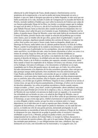 taberna de la calle Grégoire-de-Tours, donde empecé a familiarizarme con los
propósitos de la organización, a la cual no podía aún tomar demasiado en serio, y
después vi que era, dado el designio que para mí se había fraguado, lo más serio que me
había acontecido en la vida, incluido el asalto de Cartagena por la escuadra del barón de
Pointis, incluido también el baldón que cayó sobre la memoria de Federico por culpa de
ese funesto gobernador Diego de los Ríos, ese traidor a su propia sangre que la mañana
de aquel seis de abril, In Parasceve, día de la Crucifixión del Señor y preparación del
gran Sábado Pascual, haría ya dieciséis años cuando la primavera despuntara otra vez
sobre Europa, creyó saltar de gozo en el instante en que, bruñéndose el bigotito con los
dedos, el guarda mayor Diego de Morales, como más tarde habría de reconocerlo ante el
Consejo de Indias, postuló mucho más simple la solución del problema que se traían
entre manos, pues se trataba sólo de que ellos, quiero decir el gobernador y su par de
acreedores granujas, alquilasen pasado mañana dos carretas de bueyes y condujeran los
cofres, bien ocultos con cuero o lienzo crudo, hasta su despacho, donde, por ser
Domingo de Pascua, nadie habría sino él, además podrían hacerlo a la hora de la Misa
Mayor, cuando los principales de la ciudad se encontrasen en la Catedral, y pensándolo
bien sería mejor que el gobernador no los acompañara, sino que asistiera puntual al
santo sacrificio y se olvidara de todo, entre los demás efectuarían el aforo, no como si se
tratara de sarrapia, luego les diría por qué, sino como si fueran almádenas ya
innecesarias en las fortificaciones, devueltas a sus depósitos de Cádiz, así no pagarían
siquiera el derecho de balanza y la utilidad sería aún más redonda, pero ahora bien, y ya
de los Ríos, Iriarte y de la Peña se cruzaban, por supuesto, miradas victoriosas, ahora
bien cuando el lunes los empleados de la Aduana volvieran a sus oficinas, el oro estaría
en las bodegas, listo para el embarque, y los documentos se hallarían ya en regla,
respaldados por la firma del guarda mayor, de modo que, en Cádiz, los cofres serían
llevados directamente a los depósitos de los dos acreedores granujas, claro está que no
dijo granujas aunque debió pensarlo, bien encubiertos tras una autorización que las
Cajas Reales acababan de facilitarle, convencidas de que en verdad se trataba de
almádenas, y tosió para darse importancia, antes de añadir con falsa despreocupación
que su comisión, pues ellos insistían, ellos la fijarían, pero había de ser en moneda
acuñada, y no olvidar que el galeón «Oriflama» llegaría el once y debería levar anclas el
viernes trece, así que de no hacerse puntualmente, el domingo, el aforo con la exención
de derechos aduanales, los cofres no podrían encontrarse a bordo cuando zarpara,
conque avisados, ¡y bien!, ¡muy bien!, exultó el gobernador, ahora caballeros una copa
de buen jerez para brindar por el éxito de la empresa y otra, sí, otra por este don Diego
de Morales de cuya lealtad a mi persona no dudé ni por un segundo, y la socarronería
fue refrendada por un brindis en coro, a la salud de don Diego de Morales, mas el
propio aduanero los interrumpió, haciendo a de los Ríos señas de que demorase un poco
el homenaje, ya que existía algo grave, titubeó al pronunciar el especificativo, de lo cual
se creía obligado a darles cuenta, así que los otros se miraron entre sí y luego
depositaron, en el individuo por el cual se suponía que iban a brindar, unos ojos
cargados de desconfianza, en tanto aquél les pedía no alarmarse, no era nada del otro
jueves, se trataba tan sólo de una quinta persona, demasiado prestigiada, la cual
misteriosamente se encontraba al tanto de la transacción, entonces a Diego de los Ríos
le chispearon los ojos, depositó de un golpe la garrafa sobre el escritorio e increpó,
arrebatado ya por la ira, a Morales, porque no podía evitarlo, era el fermento
temperamental de los señores de Fernán-Núñez, lo increpó tú, bellaco, has puesto a
otros al corriente de nuestros planes, dilo, qué es lo que tramas, Morales, qué tramoya
has montado para perderme, y a sus obligacionistas este trato, caballeros, hay que
deshacerlo en el acto, este miserable nos ha traicionado y va a pagarlo caro, los
 