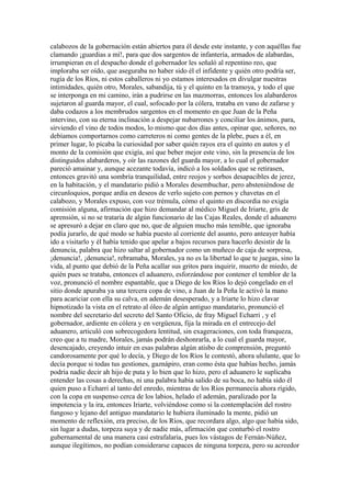 calabozos de la gobernación están abiertos para él desde este instante, y con aquéllas fue
clamando ¡guardias a mí!, para que dos sargentos de infantería, armados de alabardas,
irrumpieran en el despacho donde el gobernador les señaló al repentino reo, que
imploraba ser oído, que aseguraba no haber sido él el infidente y quién otro podría ser,
rugía de los Ríos, ni estos caballeros ni yo estamos interesados en divulgar nuestras
intimidades, quién otro, Morales, sabandija, tú y el quinto en la tramoya, y todo el que
se interponga en mi camino, irán a pudrirse en las mazmorras, entonces los alabarderos
sujetaron al guarda mayor, el cual, sofocado por la cólera, trataba en vano de zafarse y
daba codazos a los membrudos sargentos en el momento en que Juan de la Peña
intervino, con su eterna inclinación a despejar nubarrones y conciliar los ánimos, para,
sirviendo el vino de todos modos, lo mismo que dos días antes, opinar que, señores, no
debíamos comportarnos como carreteros ni como gentes de la plebe, pues a él, en
primer lugar, lo picaba la curiosidad por saber quién rayos era el quinto en autos y el
monto de la comisión que exigía, así que beber mejor este vino, sin la presencia de los
distinguidos alabarderos, y oír las razones del guarda mayor, a lo cual el gobernador
pareció amainar y, aunque acezante todavía, indicó a los soldados que se retirasen,
entonces gravitó una sombría tranquilidad, entre reojos y sorbos desapacibles de jerez,
en la habitación, y el mandatario pidió a Morales desembuchar, pero absteniéndose de
circunloquios, porque ardía en deseos de verlo sujeto con pernos y chavetas en el
calabozo, y Morales expuso, con voz trémula, cómo el quinto en discordia no exigía
comisión alguna, afirmación que hizo demandar al médico Miguel de Iriarte, gris de
aprensión, si no se trataría de algún funcionario de las Cajas Reales, donde el aduanero
se apresuró a dejar en claro que no, que de alguien mucho más temible, que ignoraba
podía jurarlo, de qué modo se había puesto al corriente del asunto, pero anteayer había
ido a visitarlo y él había tenido que apelar a bajos recursos para hacerlo desistir de la
denuncia, palabra que hizo saltar al gobernador como un muñeco de caja de sorpresa,
¡denuncia!, ¡denuncia!, rebramaba, Morales, ya no es la libertad lo que te juegas, sino la
vida, al punto que debió de la Peña acallar sus gritos para inquirir, muerto de miedo, de
quién pues se trataba, entonces el aduanero, esforzándose por contener el temblor de la
voz, pronunció el nombre espantable, que a Diego de los Ríos lo dejó congelado en el
sitio donde apuraba ya una tercera copa de vino, a Juan de la Peña le activó la mano
para acariciar con ella su calva, en ademán desesperado, y a Iriarte lo hizo clavar
hipnotizado la vista en el retrato al óleo de algún antiguo mandatario, pronunció el
nombre del secretario del secreto del Santo Oficio, de fray Miguel Echarri , y el
gobernador, ardiente en cólera y en vergüenza, fija la mirada en el entrecejo del
aduanero, articuló con sobrecogedora lentitud, sin exageraciones, con toda franqueza,
creo que a tu madre, Morales, jamás podrán deshonrarla, a lo cual el guarda mayor,
desencajado, creyendo intuir en esas palabras algún atisbo de comprensión, preguntó
candorosamente por qué lo decía, y Diego de los Ríos le contestó, ahora ululante, que lo
decía porque si todas tus gestiones, gaznápiro, eran como ésta que habías hecho, jamás
podría nadie decir ah hijo de puta y lo bien que lo hizo, pero el aduanero le suplicaba
entender las cosas a derechas, ni una palabra había salido de su boca, no había sido él
quien puso a Echarri al tanto del enredo, mientras de los Ríos permanecía ahora rígido,
con la copa en suspenso cerca de los labios, helado el ademán, paralizado por la
impotencia y la ira, entonces Iriarte, volviéndose como si la contemplación del rostro
fungoso y lejano del antiguo mandatario le hubiera iluminado la mente, pidió un
momento de reflexión, era preciso, de los Ríos, que recordara algo, algo que había sido,
sin lugar a dudas, torpeza suya y de nadie más, afirmación que conturbó el rostro
gubernamental de una manera casi estrafalaria, pues los vástagos de Fernán-Núñez,
aunque ilegítimos, no podían considerarse capaces de ninguna torpeza, pero su acreedor
 