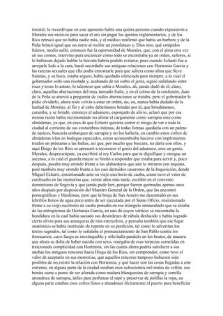 insistió, le recordó que en este aposento había una quinta persona cuando expusieron a
Morales sus motivos para sacar el oro sin pagar los quintos reglamentarios, y de los
Ríos retrucó que no había nadie más, y el médico reafirmó que había un barbero y de la
Peña brincó igual que un zorro al recibir un pistoletazo y, Dios mío, qué estúpidos
fuimos, medio aulló, entonces fue la oportunidad de Morales, que, con el alma otra vez
en sus cornes, intervino para encarecer cómo todo se encontraba ya en orden, señores, si
lo hubiesen dejado hablar la bravata habría podido evitarse, pues cuando Echarri fue a
arrojarle lodo a la cara, bastó recordarle sus antiguas relaciones con Hortensia García y
las rarezas sexuales que ella podía enrostrarle para que saliera como alma que lleva
Satanás, y su boca, estaba seguro, había quedado silenciada para siempre, a lo cual el
gobernador soltó una risotada y, acabando de un sorbo el jerez, siguió señalando entre
risas y toses lo astuto, lo talentoso que sabía a Morales, ah, jamás dudó de él, claro,
claro, aquellas aberraciones del muy taimado fraile, y en el colmo de la confusión, Juan
de la Peña se atrevió a preguntar de cuáles aberraciones se trataba, pero el gobernador le
pidió olvidarlo, ahora todo volvía a estar en orden, no, no, nunca había dudado de la
lealtad de Morales, al fin y al cabo deberíamos brindar por él, que brindáramos,
caramba, y se brindó, entonces el aduanero, esponjado de alivio, aclaró que por esa
misma razón había recomendado no aforar el cargamento como sarrapia sino como
almádenas, ya que, en caso de que Echarri quisiera correr el riesgo de ver a toda la
ciudad al corriente de sus costumbres íntimas, de todas formas quedaría con un palmo
de narices, buscaría embarques de sarrapia y no los hallaría, en cambio estos cofres de
almádenas irían en bodegas especiales, como acostumbraba hacerse con implementos
traídos en préstamo a las Indias, así que, por mucho que buscara, no daría con ellos, y
aquí Diego de los Ríos se apresuró a reconocer el genio del aduanero, eres un genio,
Morales, despreocúpate, ya escribiré al rey Carlos para que te dignifique y otorgue un
ascenso, a lo cual el guarda mayor se limitó a responder que estaba para servir y, poco
después, pasaba muy orondo frente a los alabarderos que aún lo miraron con inquina,
pasó también muy orondo frente a los casi derruidos caserones de la Inquisición, donde
Miguel Echarri, ensimismado ante su viejo escritorio de caoba, como tuvo el valor de
confesarlo en las memorias que, veinte años más tarde, escribió en el convento
dominicano de Segovia y que jamás pude leer, porque fueron quemadas apenas unos
años después por disposición del Maestro General de la Orden, que las encontró
pornográficas y blasfemas, pero que la bruja de San Amero me desentrañó en sus
lebrillos llenos de agua poco antes de ser ejecutada por el Santo Oficio, ensimismado
frente a su viejo escritorio de caoba pensaba en ese triángulo enmarañado que se alzaba
de las entrepiernas de Hortensia García, en uno de cuyos vértices se encontraba la
hendidura en la cual había saciado sus desórdenes de rábula deslucido y había logrado
cierto alivio para sus amarguras de rata estercolera, y pensaba también que ese lugar
anatómico se había instituido de repente en su perdición, tal como lo advertían los
textos sagrados, tal como lo señalaba el pronunciamiento de San Pablo contra los
fornicarios, cuyo fuego es inextinguible y sólo halla paralelo en los brutos, de manera
que ahora se dolía de haber nacido con sexo, renegaba de esas torpezas cometidas en
traicionada complicidad con Hortensia, sin las cuales ahora podría satisfacer a sus
anchas los antiguos rencores hacia Diego de los Ríos, sin comprender, como tuvo el
valor de aceptarlo en sus memorias, que aquellos rencores tampoco hubiesen sido
posibles de no existir la relación con Hortensia, y qué hacer con las cosas llegadas a este
extremo, en alguna parte de la ciudad estaban esos ochocientos mil reales de vellón, esa
bonita suma a punto de ser aforada como madera blanquecina de sarrapia y semilla
aromática de sarrapia, útiles para perfumar el rapé y preservar de polillas la ropa, en
alguna parte estaban esos cofres listos a abandonar ilícitamente el puerto para beneficiar
 