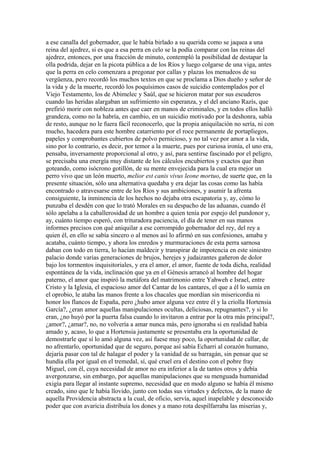 a ese canalla del gobernador, que le había birlado a su querida como se jaquea a una
reina del ajedrez, si es que a esa perra en celo se la podía comparar con las reinas del
ajedrez, entonces, por una fracción de minuto, contempló la posibilidad de destapar la
olla podrida, dejar en la picota pública a de los Ríos y luego colgarse de una viga, antes
que la perra en celo comenzara a pregonar por callas y plazas los menudeos de su
vergüenza, pero recordó los muchos textos en que se proclama a Dios dueño y señor de
la vida y de la muerte, recordó los poquísimos casos de suicidio contemplados por el
Viejo Testamento, los de Abimelec y Saúl, que se hicieron matar por sus escuderos
cuando las heridas alargaban un sufrimiento sin esperanza, y el del anciano Razís, que
prefirió morir con nobleza antes que caer en manos de criminales, y en todos ellos halló
grandeza, como no la habría, en cambio, en un suicidio motivado por la deshonra, sabía
de resto, aunque no le fuera fácil reconocerlo, que la propia aniquilación no sería, ni con
mucho, hacedera para este hombre catarriento por el roce permanente de portapliegos,
papeles y comprobantes cubiertos de polvo pernicioso, y no tal vez por amor a la vida,
sino por lo contrario, es decir, por temor a la muerte, pues por curiosa ironía, el uno era,
pensaba, inversamente proporcional al otro, y así, para sentirse fascinado por el peligro,
se precisaba una energía muy distante de los cálculos encubiertos y exactos que iban
goteando, como isócrono gotillón, de su mente envejecida para la cual era mejor un
perro vivo que un león muerto, melior est canis vivus leone mortuo, de suerte que, en la
presente situación, sólo una alternativa quedaba y era dejar las cosas como las había
encontrado o atravesarse entre de los Ríos y sus ambiciones, y asumir la afrenta
consiguiente, la inminencia de los hechos no dejaba otra escapatoria y, ay, cómo lo
punzaba el desdén con que lo trató Morales en su despacho de las aduanas, cuando él
sólo apelaba a la caballerosidad de un hombre a quien tenía por espejo del pundonor y,
ay, cuánto tiempo esperó, con trituradora paciencia, el día de tener en sus manos
informes precisos con qué aniquilar a ese corrompido gobernador del rey, del rey a
quien él, en ello se sabía sincero o al menos así lo afirmó en sus confesiones, amaba y
acataba, cuánto tiempo, y ahora los enredos y murmuraciones de esta perra sarnosa
daban con todo en tierra, lo hacían maldecir y transpirar de impotencia en este siniestro
palacio donde varias generaciones de brujos, herejes y judaizantes gañeron de dolor
bajo los tormentos inquisitoriales, y era el amor, el amor, fuente de toda dicha, realidad
espontánea de la vida, inclinación que ya en el Génesis arrancó al hombre del hogar
paterno, el amor que inspiró la metáfora del matrimonio entre Yahweh e Israel, entre
Cristo y la Iglesia, el espacioso amor del Cantar de los cantares, el que a él lo sumía en
el oprobio, le ataba las manos frente a los chacales que mordían sin misericordia ni
honor los flancos de España, pero ¿hubo amor alguna vez entre él y la criolla Hortensia
García?, ¿eran amor aquellas manipulaciones ocultas, deliciosas, repugnantes?, y si lo
eran, ¿no huyó por la puerta falsa cuando lo invitaron a entrar por la otra más principal?,
¿amor?, ¿amar?, no, no volvería a amar nunca más, pero ignoraba si en realidad había
amado y, acaso, lo que a Hortensia justamente se presentaba era la oportunidad de
demostrarle que sí lo amó alguna vez, así fuese muy poco, la oportunidad de callar, de
no afrentarlo, oportunidad que de seguro, porque así sabía Echarri al corazón humano,
dejaría pasar con tal de halagar el poder y la vanidad de su barragán, sin pensar que se
hundía ella por igual en el tremedal, sí, qué cruel era el destino con el pobre fray
Miguel, con él, cuya necesidad de amor no era inferior a la de tantos otros y debía
avergonzarse, sin embargo, por aquellas manipulaciones que su menguada humanidad
exigía para llegar al instante supremo, necesidad que en modo alguno se había él mismo
creado, sino que le había llovido, junto con todas sus virtudes y defectos, de la mano de
aquella Providencia abstracta a la cual, de oficio, servía, aquel inapelable y desconocido
poder que con avaricia distribuía los dones y a mano rota despilfarraba las miserias y,
 