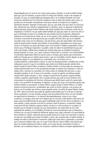 desperdigados por el vacío le era, hasta cierto punto, familiar, lo cual no debió obstar
para que, por un instante, creyera sentir el vértigo del infinito, como si de repente el
mirador, la casa, la ciudad hubiesen desaparecido y él se hallara flotando en el éter
misterioso definido por los filósofos antiguos como el alma del mundo, pero claro, su
gordura era lo bastante contundente como para sacarlo al rompe de ese engaño y
permitirle declarar, bajando el telescopio, que no, que nada veía que antes no estuviese
allí, afirmación que satisfizo malignamente a Cipriano, quien se apresuró a deplorarlo
hipócritamente, porque Goltar hubiera sido lindo nombre para un planeta, antes de oír
empeñarse a Federico en que nadie había hablado de algo que antes no estuviera allí, lo
que él afirmaba era que no se trataba de una estrella sino de un planeta, deducción
palmaria en el hecho de no titilar, de ser su luz quieta y fría, palabras articuladas con un
comienzo irracional de desesperación que su padre advirtió, pero que no le impidió
recordar cómo eran seis los planetas y de qué forma, pues por algo había sido marino,
sabía él desde mucho tiempo atrás dónde se encontraban, argumento tan sumiso que
motivó en Federico un gesto desolado, pues su juventud le vedaba comprender el poco
interés que el hallazgo inspiraba a su padre, antes de aducir la posibilidad de que, por
todo este tiempo, hubiésemos tomado por estrella algo que en realidad era planeta,
porque humano es errar, ¿no?, pero Lupercio Goltar alzó y examinó, casi acariciándolo,
el astrolabio depositado sobre la mesita, junto a la bujía, para opinar que astrónomos
había en Europa que no sabían equivocarse y que no recordaba ocasión alguna en que la
naturaleza dijera sí y la sabiduría no, coronando otra vez la frase con su
condescendiente, colaboradora sonrisa, la cual iría desapareciendo a medida que su hijo
redarguyera que él sí que lo recordaba, pues todavía no habían pasado setenta años
desde cuando el Santo Oficio condenó a Galileo Galilei a recitar todas las semanas los
salmos penitenciales por el solo pecado de divulgar el sistema de Copérnico y, bien lo
sabían ellos, entonces se concebía a la Tierra como el ombligo del universo, a cuyo
alrededor giraban el sol, la luna y las estrellas, así que lo repetía, no habían pasado
setenta años desde entonces, y hoy, aunque la mayoría de las gentes siguiera dando
crédito a aquellas supercherías, hoy se podía afirmar que todo era muy distinto, hoy
conocíamos la mecánica de Newton, referencia que debió hacer sentir al comerciante
como si un escalofrío le trepanara el espinazo, ya que, por muy en la póstuma gloria que
Galileo Galilei se encontrara, el Santo Oficio seguía siendo el Santo Oficio y el sabio
pisano un teórico proscrito, certidumbre que acaso lo forzó a pensar, con un poco de
horror, en el invitado que tenían a cenar aquella noche, la noche de aquel Martes Santo
de 1697, antes de razonar que nada de aquello demostraba que lo visto por el anteojo
fuera un planeta y no una estrella, porque cuál necesidad tenían ellos, en este mirador,
en aquel preciso momento, y lo inquirió desesperadamente, como si sus viejas
aventuras, su antiguo amor por esos objetos que lo circuían, todo hubiese sido humo de
pajas, qué necesidad tenían de que aquel malhadado punto de luz fuese un planeta y no
una estrella, y para cancelar con ello la cuestión, abrió la puerta y se aprontó a bajar,
consciente de que Federico seguía confuso, de que no creía reconocer a su padre, al
hombre que le enseñó el manejo de esos instrumentos, las maravillas de ese cielo
asperjado de mundos, en el caballero forrado de convencionalismos que se disponía a
retirarse sin ver que él trataba de balbucear alguna cosa, algo referente a la necesidad de
hacer brillar la verdad, expresión que no podía arrancar al viejo sino una furtiva sonrisa,
en tanto les recordaba que tenían invitados a cenar, que constara que se había tomado el
trabajo de subir a refrescarles la memoria, había que estar listos y puntuales y recordar,
por si nunca lo habían oído, que en lo que él llevaba de vida no había visto jamás que
decir la verdad rindiera provecho a nadie, con lo que dio por concluido el asunto y
abordó, con su habitual torpeza, las escaleras, mientras Federico tomaba rápidamente el
 
