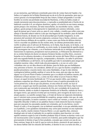 en sus memorias, que hubiesen constituido gran éxito de ventas fuera de España y las
Indias si el superior de la Orden Dominicana no da en la flor de quemarlas, pero que yo
conocí gracias a la insospechable bruja de San Antero, Echarri preguntaba si en todo
hombre no existía una profunda necesidad de blasfemia, si Dios no había creado el
mundo meramente para desconcertarnos, y expresaba su perplejidad ante el hecho de no
habérsele ocurrido a él, un religioso dominico, apelar a la oración en este trance amargo,
quizás porque a las oraciones, de tanto mascullarlas, las encontraba vacías, vueltas
gabazo, quizás porque la desesperación lo impulsaba por caminos infernales, como
aquél de pensar que el amor sería ya, para él, coto vedado, o tendría que callar como una
almeja si deseaba seducir todavía a una que otra bagasa de los arrabales, pues de hablar
Hortensia García, de desatar ese río de procacidad que él podía imaginarse, la sola
presencia del secretario del secreto empezaría a arrancar risas y burlas, entonces, acaso
por esos bruscos altibajos de su espíritu, o acaso como una forma de defensa interior,
volvió a recordar sus palabras de dos noches atrás, las últimas pronunciadas antes de
recibir en plena cara el salivazo de Hortensia, no lo harás, hija de puta, no lo harás, y se
preguntó si ese salivazo no confirmaba, en cierto modo, la incapacidad de aquella mujer
para encenegarse tan vilmente, y en el bochorno intrincado de su inteligencia renació sin
transiciones la esperanza, prosperaron nuevas potencias, se bifurcaron las alternativas y
de su extinta fantasía de doctor en cánones brotaron lúcidas avecillas fénix, crecieron
hojuelas en los arbustos desnudos y el secretario del secreto del Santo Oficio se aprontó
para una segunda batalla de argucias, componendas y disimulos, sin saber lo próximos
que nos hallábamos ya del horror, de la pesadilla que todo lo anonadaría para anegar por
completo nuestras vidas y abolir toda otra preocupación, y en ese sin saber creo
vislumbrar otra vez mi idea obsesiva del destino, pues he dicho que nos hallábamos
muy próximos al horror, sin considerar, debido tal vez a que los hechos cumplidos no
pueden presentarse a nuestra mente sino como fatalidades, el que la más mínima
contingencia hubiese podido cambiar el curso de las cosas, pero por algo me decía
alguna vez el joven Pierre-Charles Lemonnier que si su abuelo no hubiese muerto, ahí
tendríamos al buen anciano vivo, y cómo me hizo rabiar el joven Francois-Marie
Arouet, en aquel invierno hechizado de 1713 en que nuestro idilio, que tampoco
podíamos sospechar tan efímero, parecía florecer como el espíritu presentido de la
vecina primavera, el día en que una pitonisa, en una esfera de cristal, me leyó el
porvenir y aseguró que moriría ejecutada, entonces nos fuimos del brazo, bajo la nieve
casi evanescente que mermaba la sensación de frío, por vecindades de la puerta de
Saint-Antoine, donde se alzaba la imponente fortaleza de la Bastilla, rodeada de fosos y
de negras torres, que parecía reventar por sus troneras, pero recogerse de nuevo en su
alzado puente y su rastrillo siempre bajo, y él trató de borrar mi impresión diciéndome
que el vaticinio tenía escasa posibilidad de cumplirse, porque estaba visto que, de cada
cincuenta ejecutados, lo menos cuarenta y nueve solían ser varones, y como me era casi
imposible dilucidar si había en sus palabras buena o mala intención hacia las mujeres,
pues por una parte los ejecutados pueden ser criminales, por la otra héroes, resolví
fruncir el ceño y él me preguntó, con su habitual causticidad, si era que anhelaba morir
en el patíbulo, y nos quedamos mirándonos muy serios para terminar en una explosión
de risas, mucho, mucho reíamos Francois-Marie y yo por aquellos días, entonces
desplegó ante mí todo el esplendor de su espíritu escéptico para hacerme ver cómo
aquella sentencia según la cual el hombre prudente forja él mismo su destino venía a ser
tan inconsecuente como la propia creencia en el destino, pues podía redargüirse que fue
precisamente el destino el que lo hizo prudente, concepto que coronó con una de sus
finas sonrisas, luego de la cual él, que no creía en dioses, encareció de qué manera, si
los dioses habían sido los oráculos del hombre, el destino lo era a su turno de ellos, y
 