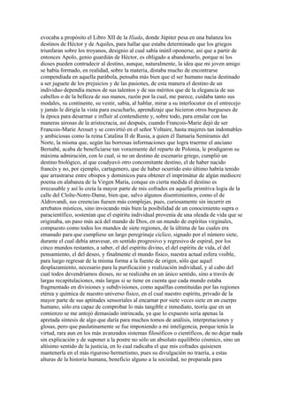 evocaba a propósito el Libro XII de la Ilíada, donde Júpiter pesa en una balanza los
destinos de Héctor y de Aquiles, para hallar que estaba determinado que los griegos
triunfaran sobre los troyanos, designio al cual sabía inútil oponerse, así que a partir de
entonces Apolo, genio guardián de Héctor, es obligado a abandonarlo, porque ni los
dioses pueden contradecir al destino, aunque, naturalmente, la idea que mi joven amigo
se había formado, en realidad, sobre la materia, distaba mucho de encontrarse
compendiada en aquella parábola, pensaba más bien que el ser humano nacía destinado
a ser juguete de los prejuicios y de las pasiones, de esta manera el destino de un
individuo dependía menos de sus talentos y de sus méritos que de la elegancia de sus
cabellos o de la belleza de sus manos, razón por la cual, me parece, cuidaba tanto sus
modales, su continente, su vestir, sabía, al hablar, mirar a su interlocutor en el entrecejo
y jamás le dirigía la vista para escucharlo, aprendizaje que hicieron otros burgueses de
la época para desarmar e influir al contendiente y, sobre todo, para emular con las
maneras airosas de la aristocracia, así después, cuando Francois-Marie dejó de ser
Francois-Marie Arouet y se convirtió en el señor Voltaire, hasta mujeres tan indomables
y ambiciosas como la reina Catalina II de Rusia, a quien él llamaría Semíramis del
Norte, la misma que, según las borrosas informaciones que logra traerme el anciano
Bernabé, acaba de beneficiarse tan vorazmente del reparto de Polonia, le prodigaron su
máxima admiración, con lo cual, si no un destino de escenario griego, cumplió un
destino biológico, al que coadyuvó otro concomitante destino, el de haber nacido
francés y no, por ejemplo, cartagenero, que de haber ocurrido esto último habría tenido
que arrastrarse entre obispos y dominicos para obtener el imprimátur de algún mediocre
poema en alabanza de la Virgen María, conque en cierta medida el destino es
irrecusable y así lo creía la mayor parte de mis cofrades en aquella primitiva logia de la
calle del Cloîte-Notre-Dame, bien que, salvo algunos disentimientos, como el de
Aldrovandi, sus creencias fuesen más complejas, pues, curiosamente sin incurrir en
arrebatos místicos, sino invocando más bien la posibilidad de un conocimiento supra o
paracientífico, sostenían que el espíritu individual provenía de una oleada de vida que se
originaba, un paso más acá del mundo de Dios, en un mundo de espíritus virginales,
compuesto como todos los mundos de siete regiones, de la última de las cuales era
emanado para que cumpliese un largo peregrinaje cíclico, signado por el número siete,
durante el cual debía atravesar, en sentido progresivo y regresivo de espiral, por los
cinco mundos restantes, a saber, el del espíritu divino, el del espíritu de vida, el del
pensamiento, el del deseo, y finalmente el mundo físico, nuestra actual esfera visible,
para luego regresar de la misma forma a la fuente de origen, sólo que aquel
desplazamiento, necesario para la purificación y realización individual, y al cabo del
cual todos devendríamos dioses, no se realizaba en un único sentido, sino a través de
largas recapitulaciones, más largas si se tiene en cuenta que cada mundo estaba
fragmentado en divisiones y subdivisiones, como aquéllas constituidas por las regiones
etérea y química de nuestro universo físico, en el cual nuestro espíritu, privado de la
mayor parte de sus aptitudes sensoriales al encarnar por siete veces siete en un cuerpo
humano, sólo era capaz de comprobar lo más tangible e inmediato, teoría que en un
comienzo se me antojó demasiado intrincada, ya que lo expuesto sería apenas la
apretada síntesis de algo que daría para muchos tomos de análisis, interpretaciones y
glosas, pero que paulatinamente se fue imponiendo a mi inteligencia, porque tenía la
virtud, rara aun en los más avanzados sistemas filosóficos o científicos, de no dejar nada
sin explicación y de suponer a la postre no sólo un absoluto equilibrio cósmico, sino un
altísimo sentido de la justicia, en lo cual radicaba el que mis cofrades quisiesen
mantenerla en el más riguroso hermetismo, pues su divulgación no traería, a estas
alturas de la historia humana, beneficio alguno a la sociedad, no preparada para
 