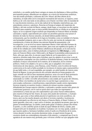 asimilarla, y en cambio podía hacer estragos en manos de charlatanes o falsos profetas,
precisamente porque, obtenida por sus adeptos, no a través de iniciaciones esotéricas,
sino del estudio profundo y coherente del Líber Mundi, del libro abierto de la
naturaleza, en nada reñía con la concepción racionalista del universo, ni siquiera, como
habría yo de verlo más tarde en mis pláticas con el barón von Glatz sobre la inanidad de
la vieja dicotomía tomística, con la más radical de los llamados materialistas que, con
antecedentes estoicos y epicúreos, florecían en Europa al amparo del empirismo de
Hobbes y del más reciente de Bacon, aunque, desde luego, se necesitase un alto espíritu
filosófico para aceptarla, pues su única posible demostración se cifraba en su aplastante
lógica, no en su aparente origen ocultista que despertaba en Francois-Marie un desdén
calcinante y tajante, especialmente por cuanto sus prosélitos parecían creer poseer el
dominio de todas las fuerzas naturales, de donde hubiera podido inferirse,
erróneamente, que los miembros de la logia no formaban, como en realidad sí lo hacían,
una hermandad compacta, pero es que a ellos los unía, por encima de cualquier otra
consideración, el deseo de obtener una máxima libertad de pensamiento y de
investigación, y en un nivel no menos importante liberar a todo individuo humano de
sus cadenas atávicas, a menudo inconscientes, para crear una república de iguales, al
estilo de las soñadas por ciertas Órdenes caballerescas del pasado, en la cual una ley
bastara para todos, como lo habían predicado en Inglaterra los Old charges, y como
tanto mi Francois-Marie como Aldrovandi y de Bignon lo postulaban ardorosamente en
París, sólo que, para ellos, la ruta por seguir había de ser la especulativa y no la
operativa, términos nada claros para el profano, pues los adeptos al speculum o arte de
ver proponían contemplar con ojos científicos la desdicha humana y tratar de remediarla
mediante el mayor conocimiento de la materia, de la naturaleza, de los sistemas
políticos, frente a los adeptos a la opera u obra, que se apegaban a los oscuros
misticismos de otras épocas, como Ramsay, como Fénelon, como la señora de Guyon,
controversia en la cual se había acordado no involucrar al sistema supra o paracientífico
de que hablé atrás, y el cual respaldaba, por ejemplo, un cabal hombre de ciencia como
Pascal de Bignon, ya que provenía de otra corriente adscrita en forma pasajera a la
logia, reunida con ella en fines meramente prácticos, secta a la cual de lleno pertenecía
Tabareau y que casi un siglo atrás había poblado de carteles los muros de París,
anunciando su visible e invisible advenimiento a esta ciudad, por la gracia del Altísimo,
a fin de librar a los hombres de mortal error, lo cual dio lugar a posteriores y muy
enrevesadas confusiones y mistificaciones, especialmente cuando ciertos nigromantes
hicieron irrupción en nuestros locales y trataron de retrasar nuestras conquistas
difundiendo por Europa especies ridículas y realizando a nombre nuestro todo género de
contorsiones grotescas, con lo cual no quiero decir que todos los nigromantes o
cartománticos y hasta uno que otro capnomántico que conocí fuesen embaucadores,
para muestra la bruja de San Amero, de cuyas artes puedo dar testimonio, y el propio
Tabareau, que como es bien sabido practicó el espiritismo con éxito asombroso, sin
trucos, pero eso fue mucho después, por ahora el invierno expiraba y la primavera
parecía anticiparle sus efluvios en mis brazos a Francois-Marie, el futuro Voltaire, a
quien ignoraba, claro está, y aquí vuelve el destino, que perdería tan pronto, para que lo
ganara la humanidad que, en cambio, jamás pudo ganar a Federico, porque ella misma
lo perdió, y a ello contribuí quizás la tarde de aquel Sábado de Gloria, cuando, para
desagraviarlo por mi desplante en el palmar, le propuse con voz muy queda, cuando vi
que nuestros padres y hermanos luchaban contra el sueño en el bochorno de la siesta,
vernos durante la noche, tan pronto durmieran todos, en aquel mismo bosque de
cocoteros donde nos contemplamos desnudos el día anterior, y comprendí que él me lo
agradecía de una manera muy profunda, pues volvieron a brillar sus ojos apagados todo
 