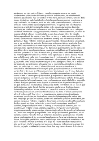 ese tiempo, sus ojos a veces felinos, y cumplimos nuestra promesa tan pronto
comprobamos que todos los visitantes y esclavos de la hacienda, incluido Bernabé,
roncaban de cansancio bajo los toldillos de fina malla, entonces corrimos, tomados de la
mano, sin decirnos nada, hacia la playa, bajo las estrellas que parecían enjambrarse y
cuyo testimonio, tan invocado, suele ser nulo en los procesos humanos, y oímos en la
arena las fuertes pisadas de los cangrejos laboriosos, el lugar de cuyo sexo Federico
desconocía, y también trabajaban las jaibas, en los agujeros de las rocas de aristas
resaltadas por esta luna que mañana sería luna llena, luna del cazador, en el cielo puro
del litoral, rebelde aún a desgajar sus lluvias, corrimos, corrimos abrazados, dichosos de
nuestra soledad, subimos con dificultad a la gran duna y luego, libres del calzado,
bajamos para hundir los pies en el mar, frío a esa hora, y vi atrás, recortados al fulgor de
la luna, los racimos de verdes cocos, pendientes a lado y lado del tronco de las altas
palmeras, y dije a Federico, entre risas, quizás buscando estimular ahora su sensualidad,
que se me antojaban los testículos diminutos de un inmenso falo perpendicular, frase
que debió sorprenderlo de un modo mayúsculo, pues debía pensar que yo ignoraba
completamente aquella terminología, y me dijo riendo que me callara, que no eran cosas
que debiera decir, que ahora sentía una especie de gratitud hacia abril, hacia esa luna
creciente que florecía al ritmo de su felicidad, y miró el vasto cielo, donde a esas horas
no brillaba el planeta Genoveva, y repitió como hipnotizado la famosa frase de Pascal,
que probablemente nadie sino él conocía en todo el virreinato, dijo le silence de ces
espaces infinis m 'effraie, lo murmuró lentamente, a la manera de quien recita un poema
y, de pronto, como un eco absurdo traído por la brisa de la playa, oímos, en la dirección
de las pisadas que atribuíamos a los cangrejos, la cancioncilla, entonada no podíamos
saber por quién, que era como el lejano epímone de nuestros pensamientos, la
cancioncilla, adorablemente articulada por quién, por quién demonios, avril l'honneur
est des bois et des mois, avril la douce esperance desfruits qui, sous le cotón du bouton,
nourrissent leur jeune enfance, y quedamos pasmados, permanecimos en silencio, uno
contra el otro, la voz era grave y melancólica, y no pertenecía a nadie de la hacienda, ni
siquiera a alguno de los esclavos, que bien pudiera estar tomando un baño de mar, pero
todos ignoraban la lengua francesa y, aun en el caso de que alguien la hubiera aprendido
a bordo de alguna galeota o barco negrero, su pronunciación no podía ser tan perfecta,
así que, mirándonos con mezcla de fascinación y miedo, convinimos con los ojos en que
debía tratarse de algún duende familiar que quería arrullarnos, o de alguna ilusión
fomentada por el viento marino, entonces la voz volvió a cantar, avril l'honneur
verdissant, florissant sur les tresses blondelettes de ma dame, et de son sein toujours
plein de mille et mille fleurettes, y el enigma empezó a parecemos extraordinario,
encantador, pues la canción, inspirada en versos de algún poeta popular, veinte años
más tarde supe que de René Belleau, estaba llena de nobleza y efusión primaverales, era
canción europea, y Federico, colgada yo de su brazo, se resolvió a salir del bosque hacia
la playa, quería averiguar qué extraña gente o duendes misteriosos rondaban el
contorno, sus pasos crujieron sobre la hierba y la voz se dejó oír de nuevo, esta vez
estentórea, en evidente son de amenaza, preguntó y a-t-il quelqu'un ici?, nosotros
seguimos avanzando, no nos era dado olfatear ningún peligro, los arenales y los bosques
de Zamba eran tranquilos y despoblados como parajes prehistóricos, pero la voz, ahora
aullante, conminó répondez donc!, y preferimos detenernos, quizá fuera más prudente
atisbar ocultos detrás de los troncos de las palmeras, no fuese que se tratara, en alguna
forma, de forajidos, posibilidad remota, desde luego, nunca se supo de su existencia por
estos contornos, entonces el hombre de la playa dio señales de haberse tranquilizado,
dijo que je suis bête! il ne peut y avoir personne, ahora que podíamos verlo, era un tipo
fornido, un jayán, vestido sólo de unos calzoncillos muy cortos, desnudo de la cintura
 