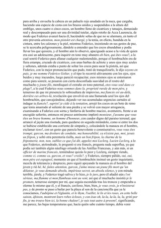 para arriba y envuelta la cabeza en un pañuelo rojo anudado en la nuca, que cargaba,
haciendo una especie de cesta con los brazos unidos y suspendidos a la altura del
ombligo, unos cuatro o cinco cocos, un hombre lleno de cicatrices y tatuajes, demasiado
real y descompasado para ser una divinidad tutelar, algún retoño de Acca Laurencia, de
modo que Federico avanzó hacia él, haciéndole señas de que no se alarmara, en tanto el
otro prevenía attention, mon pistolet est chargé, y la tenía, en efecto, hundida en la
cintura, entre los calzones y la piel, mientras Federico, insistiendo en sus gestos de paz,
se le acercaba peligrosamente, dándole a entender que los cocos abundaban y podía
llevar los que quisiera, y el hombre aún lo observó, apaciguado acaso a la vista de quien
era casi un adolescente, para inquirir en tono muy altanero eh bien, qui êtes-vous?, a lo
cual sonrió Federico para allanar cualquier malentendido, porque el hombrachón era de
fiera estampa, cruzado de cicatrices, con unas barbas de achiote y unos ojos muy azules
y saltones, además estaba a punto de soltar los cocos para sacar la pistola, así que
Federico, con la mejor pronunciación que pudo, trató de tranquilizarlo, le dijo soyons en
paix, je me nomme Federico Goltar, y el tipo lo recorrió altivamente con los ojos, ojos
buidos y muy iracundos, luego pareció recapacitar, esos mismos ojos se entornaron
como para sonreír, se posaron con cierta desconfiada suavidad en el rostro del
muchacho y jeune fils, mordisqueó el extraño en tono paternal, etes-vous seul dans ce
plage?, a lo cual Federico nous sommes dans la. proprieté rurale de mon père, y
temeroso de que mi presencia lo sobresaltara de improviso, ma fiancée est au-delà,
derriére ces arbres-là, revelación que envolvió en una llamarada azul los ojos del
hombrachón, que carcajeándose, dejando ver sus acumuladas urgencias carnales al
indagar ta fiancée?, saprist! je cède à la tentation, arrojó los cocos en un bote de remo
que tenía amarrado al saliente de una piedra y se volvió con mayor arrogancia,
examinando a Federico con sorna y fanfarria de hombre macizo, aventurero, frente a un
encogido señorito, entonces mi precoz astrónomo imploró monsieur, j'assume que vous
êtes un brave homme, un homme d'honneur, con candor digno del paraíso terrenal, que
arrancó al jayán una risotada, para quedarse en seguida mirándolo, como si entre los dos
se hubiese establecido una corriente de simpatía y, colocándole la manaza en el hombro,
exclamar tiens!, con un gesto que parecía benevolente o conmiserativo, vous vous êtes
trompé, garcon, ma droiture de conduite, ma honorabilité, ca n'existe pas, moi, jesuis
un fripon, y soltó otra perentoria risilla, mais un bon fripon, la charme de la
friponnerie, non, non, oubliez ce que j'ai dit, appelez moi Leclerq, Lucien Leclerq, a lo
que Federico, atolondrado, le preguntó si era francés, pregunta nada superflua, ya que
podía ser también algún náufrago oriundo de las Antillas Francesas, y aún más, si un
officier de marine francais, temiéndose quizás lo peor y Leclerq, siempre riendo,
comme ci, comme ca, garcon, et vous? creóle?, y Federico, siempre pálido, oui, oui,
mon père est espagnol, momento en que el hombrachón insinuó un gesto inquietante,
mezcla de tolerancia y desprecio, pero siguió apoyando la manaza en el hombro del
joven y rió hé, hé, faites attention, garcon, j'aime mieux un jeune fils mort qu 'un
délateur, je vous demande absolu, impérieux secret, un absolu silence, y con mirada
terrible, júrele, y Federico tragó saliva y lo hizo, je le jure, pero él añadió aún c'est
sérieux, ma flamme et mon flambeau sont au vent, así que el muchacho insistió je le
promets, temeroso siempre por mí, que seguía escondida tras los troncos y empezaba a
olerme lo mismo que él, y el francés, caviloso, bien, bien, je vous crois, je n'insisterai
pas, y de pronto se puso a bailar por la playa al son de la cancioncilla que ya le
conocíamos, l'aubépine et l'églantin, et le thym, l'oeillet, le lis et les roses, en cette belle
saison, áfoison, montrent leurs robes écloses, y con ésas oh, la-la, la-la, la, la, gritó por
fin, je me trouve bien ici, la bonne chaleur!, je suis tout autre à present!, significando,
me parece, las bajas temperaturas que, hacía quién sabe cuánto tiempo, debía venir
 