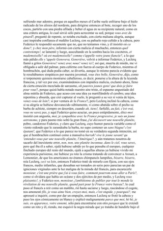 sufriendo mar adentro, porque en aquellos meses el Caribe suele enfriarse bajo el hielo
radicado de los alisios del nordeste, para dirigirse entonces al bote, recoger uno de los
cocos, partirlo con una piedra afilada y beber el agua en su recipiente natural, como en
una crátera antigua, lo cual sirvió sólo para acrecentar su sed, porque vous avez du
pinard?, preguntó de repente, se notaba excitado, con cierta malsana alegría, aunque
casi inspiraba confianza el maldito Leclerq, con su pañuelo rojo ceñido a la cabeza, pero
Federico le respondió secamente que no, que no teníamos vino, y él insistió où ca
done?, y chez mon père, informó con cierta malicia el muchacho, entonces quel
contretemps!, se lamentó y luego, auscultando en la sombra hacia los cocoteros, et
mademoiselle? où est mademoiselle? comme s'appelle votre jeune fiancée?, a lo que
más pálido elle s 'appele Genoveva, Geneviève, volvió a informar Federico, y Leclerq
llamó a gritos Genevieve! venez avec nous! venez ici!, así que, muerta de miedo, me vi
obligada a salir del palmar, para ceñirme con fuerza al cuerpo de Federico, mientras el
hombrachón, qué duda podía caber, se divertía, aunque lo mismo parecía evidente que
le resultábamos simpáticos por nuestra juventud, vous êtes belle, Geneviève, dijo, como
si torpemente quisiera mostrarse caballeroso, es decir, ponerse a la altura de la leyenda
francesa, y tal vez por eso, examinándonos con impúdica malicia, exclamó ahora, lleno
de cierta emoción mezclada de sarcasmo, oh pauvres jeunes gens! que dois-je faire
pour vous?, porque quizá había notado nuestro aire triste, el espasmo angustiado del
alma mútila de Federico, que acaso con una idea ya martillándole el cerebro, una idea
repentina y absurda, que creí capturar al vuelo, le preguntó a su vez si venía de lejos,
venez-vous de loin?, si por ventura de la France?, pero Leclerq inclinó la cabeza, como
si su alegría se hubiese desvanecido súbitamente, vi como abatida sobre el pecho su
barba de achiote, siempre en desorden, cuando ah, tiens!, farfulló, au fait, c'est vrai,
vous ne savez pas, y aquí Federico quiso acuciar, un poco estúpidamente, ditez-moi
insistió con angustia, moi, je sympathise avec la France progressive, je suis un jeune
astronome, y para pasmo mío soltó la gran frase, j'ai découvert une nouvelle planéte,
pobre, candoroso Federico, y claro que Leclerq, cuyo humor parecía variable como el
viento redondo que le zarandeaba la barba, no supo contener un sans blague! c'est
épatant!, que Federico a lo que parece no tomó en su verdadera segunda intención, así
que el hombrachón continuó como a mansalva hurrah! vive le jeune savant! qu
'entendez-vous par une nouvelle planéte, l'Amérique?, y aún tratamos nosotros de
sacarlo del inexistente error, non, non, une planéte inconnue, dans le ciel, vous savez,
pero qué iba él a saber, ojalá hubiese sabido yo lo que pensaba el europeo, cualquier
finchado europeo del resto del mundo, ojalá a aquellas alturas ya hubiese vivido mi
experiencia parisiense, me hubiese ya roto la crisma tratando de convencer a Arouet, a
Lemonnier, de que los americanos no éramos chimpancés lampiños, bizarre, bizarre,
reía Leclerq, ceci va loin, entonces Federico trató de mirarlo con fijeza, con sus ojos
francos, medio infantiles, que deseaban ser tomados en serio pero parecían un par de
igniciones virginales ante la luz maligna de la mirada del francés, para encarecerle
monsieur, c'est une prière que j'ai à vous faire, comment pourrom-nous aller a París?,
como si olvidara que había un océano y dos ejércitos de por medio, y Leclerq vous
plaisantez!, y Federico non, monsieur, j'ambitionne de publier par tout le monde la
révélation de ma nouvelle planéte, quand part pour la Frunce votre bateau?, lo cual
puso al francés a reír como un maldito, rió hasta saciarse y luego, rascándose el cogote,
nos amonestó fils, je vous aime bien, croyez-moi, mais, c'est stupide, y pourquoi?, me
apresuré a inquirir, como por dar un empujón, entonces Leclerq se frotó la cabeza y
puso los ojos cómicamente en blanco y explicó malignamente parce que moi, hé hé, je
suis, en apparence, votre ennemi, sólo para encontrarse con otro porquoi que le extendí
como un reto y él, riendo, me esquivó la negra mirada que yo trataba de hundirle bajo el
 