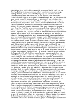 claro de luna, luego miró el cielo y preguntó de pronto sacré diable! quelle est cette
heure?, y Federico, todavía esperanzado, calculó onze heures, à peu prés, para que
Leclerq, alarmado, saltara sacré diable! Il faut que j'y sois ce nuit, nosotros nos
cansamos de preguntarle dónde, monsieur, de quel pays êtes-vous? écoutez-moi!
Comment pourrons-nous, pero Lucien Leclerq ya abordaba el bote y se disponía a remar
y pas encoré, jeunes fils, fue diciendo, pas en ce moment, je vous prie, Geneviève,
Frédéric, de me croire vraiment touché, eh bien, vous, Frédéric, vous etes un jeune
homme agréable, prommetteur, mais, y aquí se puso insospechablemente filosófico el
condenado franchute, mais tout succès de l'homme est malheureusement une fade
mélange de temps et de patience, maintenant, il faut que je vous quitte, je n'oublierai
vous, Geneviève, Frédéric, retenez mon nom, Lucien Leclerq, oui, Lucien Leclerq,
flibustier de la Tortue, extraña tarjeta de presentación que nos heló antes de oír su au
revoir, e impulsó el bote y se perdió cantando en la noche marina, mientras quedábamos
sin saber qué hacer en la playa, había una promesa de por medio, para nosotros los
criados en el concepto español del honor la palabra empeñada era sagrada y Federico,
en su desconcierto, había jurado no decir nada que pudiera delatar nuestro encuentro,
además qué podía significar la presencia de piratas de la Tortuga en nuestras aguas,
muchas veces habían atacado sin suerte la ciudad, cuyas fortificaciones eran imbatibles
para sus escasas fuerzas, que debían contentarse con saquear puertos de segundo orden,
y así, el único interés que Leclerq nos podía despertar era la posibilidad de que
accediera de algún modo a transportarnos hasta alguna isla francesa donde pudiésemos
embarcarnos hacia Europa, idea que evidentemente giraba como una rueda loca en la
mente de Federico, seguro como estaba de que, en las últimas palabras del filibustero, se
ocultaba una promesa, je n'oublierai vous, y de pronto lo vi saltar de alegría, igual que
Leclerq cuando bebió la leche del coco, y me besuqueó la cara asegurándome que
estaba hecho, que mañana por la noche regresaríamos a este lugar y hallaríamos otra
 vez al bon fripon, listo a hacerse con nosotros a la vela, esperanza que se me antojó
descabellada, pero no quise aguarle esta fiesta después de haberle cortado ayer las alas
en el palmar, hacia donde, por cierto, Federico empezaba a arrastrarme y yo tuve que
permitírselo, aunque suponía que cualquier arrebato excesivo del muchacho debería ser
cortado a tiempo, esta vez con dulzura y tacto, porque a la alcoba de las mujeres
honradas se entraba por la iglesia, ya dije que eso pensaba, y en efecto me condujo hasta
un claro donde tendidos, según dijo, podríamos ver a las estrellas enviar sus guiños
cómplices desde los espacios infinitos, o adorarlas si queríamos, como los sabeos, pero
no creo que fuera aquél su propósito porque nos tumbamos sobre los cadillos y
yerbajos, y creo que iba a tratar de abrir mi blusa y buscar mis pezones, no sé si hubiera
hallado el valor para impedírselo, cuando la luna proyectó sobre nosotros una sombra, la
sombra de un cuerpo humano, y fatalmente pensamos otra vez en Leclerq, pero al
volver las cabezas vimos a María Rosa, pálida, espectral, que con trémulo dedo nos
señalaba acusadoramente, nos llamaba fornicarios, imaginaba sin duda que
copulábamos en el palmar, decía que había venido espiándonos hacía meses, que
éramos un par de desvergonzados, que nos pondría en evidencia ante nuestros padres, y
Federico trató en vano de calmarla y, cuando estuvimos en la cabaña, antes de entrar a
su cuarto, juró que al día siguiente nos denunciaría, porque, según decía, nos había
sorprendido en flagrante fornicación, y no hubo modo de sacarle esa idea de la cabeza,
pero al día siguiente fue un poco tarde para los perversos fines de la joven Goltar,
porque ese día Lupercio madrugó, como de costumbre, supongo que debió hacer uso de
la fuerza de sus miembros rollizos para incorporarse en el jergón de paja, el sol acababa
de despuntar y su mujer dormía aún bajo el mosquitero, supongo que se vistió
lentamente, con dificultad rayana en el martirio, ya que calzarse era para él, según decía,
 