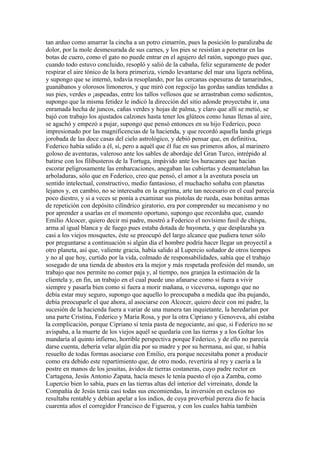tan arduo como amarrar la cincha a un potro cimarrón, pues la posición lo paralizaba de
dolor, por la mole desmesurada de sus carnes, y los pies se resistían a penetrar en las
botas de cuero, como el gato no puede entrar en el agujero del ratón, supongo pues que,
cuando todo estuvo concluido, resopló y salió de la cabaña, feliz seguramente de poder
respirar el aire tónico de la hora primeriza, viendo levantarse del mar una ligera neblina,
y supongo que se internó, todavía resoplando, por las cercanas espesuras de tamarindos,
guanábanos y olorosos limoneros, y que miró con regocijo las gordas sandías tendidas a
sus pies, verdes o ¡aspeadas, entre los tallos vellosos que se arrastraban como sedientos,
supongo que la misma fetidez le indicó la dirección del sitio adonde proyectaba ir, una
enramada hecha de juncos, cañas verdes y hojas de palma, y claro que allí se metió, se
bajó con trabajo los ajustados calzones hasta tener los glúteos como lunas llenas al aire,
se agachó y empezó a pujar, supongo que pensó entonces en su hijo Federico, poco
impresionado por las magnificencias de la hacienda, y que recordó aquella landa griega
jorobada de las doce casas del cielo astrológico, y debió pensar que, en definitiva,
Federico había salido a él, sí, pero a aquél que él fue en sus primeros años, al marinero
goloso de aventuras, valeroso ante los sables de abordaje del Gran Turco, intrépido al
batirse con los filibusteros de la Tortuga, impávido ante los huracanes que hacían
escorar peligrosamente las embarcaciones, anegaban las cubiertas y desmantelaban las
arboladuras, sólo que en Federico, creo que pensó, el amor a la aventura poseía un
sentido intelectual, constructivo, medio fantasioso, el muchacho soñaba con planetas
lejanos y, en cambio, no se interesaba en la esgrima, arte tan necesario en el cual parecía
poco diestro, y si a veces se ponía a examinar sus pistolas de rueda, esas bonitas armas
de repetición con depósito cilíndrico giratorio, era por comprender su mecanismo y no
por aprender a usarlas en el momento oportuno, supongo que recordaba que, cuando
Emilio Alcocer, quiero decir mi padre, mostró a Federico el novísimo fusil de chispa,
arma al igual blanca y de fuego pues estaba dotada de bayoneta, y que desplazaba ya
casi a los viejos mosquetes, éste se preocupó del largo alcance que pudiera tener sólo
por preguntarse a continuación si algún día el hombre podría hacer llegar un proyectil a
otro planeta, así que, valiente gracia, había salido al Lupercio soñador de otros tiempos
y no al que hoy, curtido por la vida, colmado de responsabilidades, sabía que el trabajo
sosegado de una tienda de abastos era la mejor y más respetada profesión del mundo, un
trabajo que nos permite no comer paja y, al tiempo, nos granjea la estimación de la
clientela y, en fin, un trabajo en el cual puede uno afanarse como si fuera a vivir
siempre y pasarla bien como si fuera a morir mañana, o viceversa, supongo que no
debía estar muy seguro, supongo que aquello lo preocupaba a medida que iba pujando,
debía preocuparle el que ahora, al asociarse con Alcocer, quiero decir con mi padre, la
sucesión de la hacienda fuera a variar de una manera tan inquietante, la heredarían por
una parte Cristina, Federico y María Rosa, y por la otra Cipriano y Genoveva, ahí estaba
la complicación, porque Cipriano sí tenía pasta de negociante, así que, si Federico no se
avispaba, a la muerte de los viejos aquél se quedaría con las tierras y a los Goltar los
mandaría al quinto infierno, horrible perspectiva porque Federico, y de ello no parecía
darse cuenta, debería velar algún día por su madre y por su hermana, así que, si había
resuelto de todas formas asociarse con Emilio, era porque necesitaba poner a producir
como era debido este repartimiento que, de otro modo, revertiría al rey y caería a la
postre en manos de los jesuitas, ávidos de tierras costaneras, cuyo padre rector en
Cartagena, Jesús Antonio Zapata, hacía meses le tenía puesto el ojo a Zamba, como
Lupercio bien lo sabía, pues en las tierras altas del interior del virreinato, donde la
Compañía de Jesús tenía casi todas sus encomiendas, la inversión en esclavos no
resultaba rentable y debían apelar a los indios, de cuya proverbial pereza dio fe hacía
cuarenta años el corregidor Francisco de Figueroa, y con los cuales había también
 