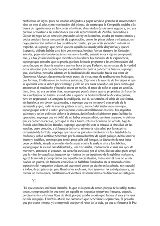 problemas de leyes, pues no estaban obligados a pagar servicio gratuito al encomendero
sino un mes al año, como sustitución del tributo, de suerte que la Compañía andaba a la
busca de reparticiones en las costas atlánticas, abarrotadas de esclavos negros y, así, era
preciso demostrar a las autoridades que este repartimiento de Zamba, concedido a
Goltar en pago de los servicios prestados al rey en la marina, estaba en buenas manos y
podía producir hasta mercancías de exportación, como las pinas dulces o el azúcar, en
cuya producción entrarían los caudales de Emilio, ya que sería menester instalar un
trapiche, sí, supongo que pensó que era aquélla la insoslayable disyuntiva y que él,
Lupercio, debería hablar a su hijo con energía, bonitas fueron siempre las fantasías
astrales, pero más bonito era tener tocino en la olla, cuando se es viejo se comprende
eso, y a los jóvenes había que meterles en la cabeza los dictados de la experiencia,
supongo que pensaba que su propia gordura lo hacía propenso a las enfermedades del
corazón, que no duraría mucho y que era hora de que Federico se percatara de la verdad
de la situación y de la pobreza que eventualmente podría padecer la familia, supongo
que, clarísimo, pensaba además en la inclinación del muchacho hacia esa tonta de
Genoveva Alcocer, desastrosa de todo punto de vista, pues de realizarse esa boda que,
por fortuna, Emilio no se inclinaba a autorizar, Cipriano a la muerte de los viejos sí que
se quedaría con la sartén por el mango y ello no era nada deseable, así pues habría que
amonestar al muchacho y hacerlo entrar en razón, el amor de niño es agua en cestilla,
bien, bien, no era en estos días, supongo que pensó, ahora que se proponían disfrutar de
las excelencias de Zamba, cuando iba a aguarle la fiesta hablándole de estos puntos,
pero en regresando a Cartagena le endilgaría, eso sí, su sermón, él sabía de qué forma,
sin herirlo, a ver cómo reaccionaba, y supongo que se incorporó con ayuda de la
enramada y que, todavía con los glúteos al aire, arrancó del suelo unos ma-tojos,
supongo que volvió a subir, poco a poco, como atornillándose en ellos, los angostos
calzones y se los ciñó con dolor a la cintura, desinflando el abdomen para facilitar la
operación, supongo que se dolió de no haber comprendido, en otros tiempos, lo dañino
que es comer en exceso, pero qué le iba a hacer, rehizo el camino de venida, bajo la
fronda odorífera de los frutales, supongo que aprobó con la mirada la obesidad de las
sandías, cuyo corazón, a diferencia del suyo, rebosaría roja salud por la excesiva
carnosidad de la fruta, supongo que vio a las gaviotas revolotear en la claridad de la
mañana y debió sentirse penetrado por la mansedumbre de aquel paisaje, debió sentirse
bueno y pacífico, supongo que tomó, para salir del bosque, la dirección de una duna
poco perfilada, simple acumulación de arena contra la maleza alta y los árboles,
supongo que la escaló con dificultad y, una vez arriba, tendió hacia el mar sus ojos de
marinero, entonces el corazón, su corazón asediado por el sebo, dio un salto, pues creyó
que la vista lo engañaba, imaginó ser víctima de un espejismo de la neblina mañanera,
aguzó la mirada y comprendió que aquello no era ilusión, había ante él más de veinte
navíos de guerra, sin bandera conocida, se hallaban fondeados en la ensenada como
espectros del vengativo océano, así que entró como un ciclón en la cabaña, nos sacudió
a todos, de jergón en jergón, llamó a los esclavos, hizo aprontar las cabalgaduras y, en
menos de media hora, cortábamos el viento a revientacinchas en dirección a Cartagena.

       VI

 Tú que conoces, mi buen Bernabé, lo que es la pena de amor, porque te la infligí tantas
veces, comprenderás lo que sentí en aquella mi segunda primavera francesa, cuando,
precisamente en la luna llena de abril, porque estaba escrito que fueran el mes y la luna
de mis congojas, Fran9ois-Marie me comunicó que deberíamos separarnos, él pensaba
que por corto tiempo, yo comprendí que por el resto de la vida, ya que al firmarse la Paz
 