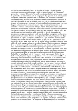 de Utrecht, que ponía fin a la Guerra de Sucesión de España, Luis XIV deseaba
reacomodar sus misiones diplomáticas y había ofrecido al marqués de Châteauneuf,
gran amigo y protector del notario Arouet, la embajada en La Haya, de suerte que surgía
la oportunidad de una secretaría para mi amigo y era algo que él no podía rehusar, dadas
las óptimas condiciones que en Holanda se le ofrecían para desarrollar sus talentos
literarios y ponerse en contacto con otras ramificaciones, más inquietas y fructuosas, de
nuestra organización, lo cual no coincidía, claro está, con los cálculos de su padre, que
deseaba verlo para siempre incrustado en la actividad diplomática, carrera que a un buen
burgués debía antojársele esplendorosa, pero cuyas miserias y limitaciones no se
ocultaban a Francois-Marie, que, sin embargo, parecía lleno de entusiasmo por la
posibilidad de intercambiar ideas con la intelectualidad de una nación que fue la primera
en Europa en dispersar, con propósitos comerciales, sus navíos por todos los mares del
mundo y que, en consecuencia, se había convertido en foco de divulgación del
pensamiento europeo, especialmente por la gran libertad que se respiraba en ella, por su
espíritu abierto y moderno, al menos en comparación, claro está, no digamos con el que
predominaba en España, si se piensa que Felipe de Anjou tenía tanto miedo al diablo
como sus antecesores, sino en la misma Francia, ya que Luis XIV, a pesar de su fasto,
era hombre de muy pocas letras, que para no sentirse inferior gustaba de ridiculizar a los
sabios, de modo que debí resignarme a perder a Francois-Marie, pues algo me decía que
él ya no viviría sino para la humanidad, mas no sin que, durante muchas semanas, mi
alma se resistiera endemoniadamente a aceptar aquella separación, que volvía a
hundirme en la perpleja soledad de la cual no podían sacarme ni siquiera las, luego supe
que por razón de mi inmadurez, poco significativas misiones que la logia de tiempo en
tiempo me encomendaba, tal como aquélla de hacer un censo de deshollinadores de
París, labor en la cual gasté más de tres meses y jamás supe para qué diablos sirvió,
hasta cuando, llegada la víspera de su partida, me cansé de esperar a Francois-Marie en
mi nueva y espaciosa habitación, con balcones sobre la calzada, de un hotel de la calle
Plâtrier donde no sólo vivían varias familias ricas, sino que allí había instalado un
obrador el artista pirenaico Hyacinthe Rigaud, famoso por su retrato del rey, entonces
no pude resistir a la tentación de besarlo por última vez y me lancé a buscarlo, indagué
con sus amigos de la taberna de la calle Grégoire-de-Tours, quienes me indicaron la
posibilidad de que hubiese ido a reunirse con Châteauneuf a la salida del Consejo, así
que encaminé mis pasos hacia la mole arrogante del Louvre, que siempre se me antojó
siniestra, y en efecto lo vi, desde cierta distancia, entre un grupo de duques, mariscales
de campo, brigadieres y otras personas tan empingorotadas que no me atreví a
aproximarme, aunque bien supiera que él, en realidad, no pertenecía a ese mundo, en el
cual podía de todos modos desenvolverse a las maravillas, sino al pueblo de Francia,
pero pensé que tal vez mi presencia sería inoportuna y que, a lo mejor, vendría a
despedirse en las horas nocturnas, a lo mejor dormiría en mi compañía esa última
noche, esperanza vana, pues la pasé en vigilia maldiciendo el no haber ignorado a los
mariscales de Francia, para abordarlo como diera lugar y obligarlo a esa despedida que
habría atenuado el rigor de su ausencia, y se me agolparon en la mente todos los malos
recuerdos de mi vida, y me asediaba en forma inopinada el rostro que, entre un grupo de
soldados y prostitutas, vi en Marsella, aquel rostro familiar de ojos claros y soñadores, y
amargamente me interrogué sobre mi futuro, si no terminaría mendigando en ese París
caótico, lleno de luces y sombras, pues ido Francois-Marie, quién me pagaría esta lujosa
habitación donde ahora moraba, y pensaba en el destino veladamente putesco que
padecemos las mujeres, siempre atormentadas por quién nos pague esto o aquello, pero
a mí él jamás me interesó por lo que pudiese o no pagarme, sino porque colmaba con su
presencia mi necesidad de amor y de compañía, en una palabra porque lo amaba y no
 