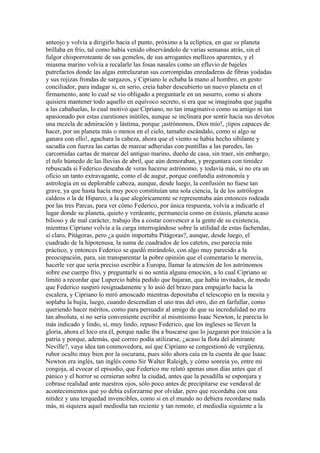 anteojo y volvía a dirigirlo hacia el punto, próximo a la eclíptica, en que su planeta
brillaba en frío, tal como había venido observándolo de varias semanas atrás, sin el
fulgor chisporroteante de sus gemelos, de sus arrogantes mellizos aparentes, y el
miasma marino volvía a recalarle las fosas nasales como un efluvio de bajeles
putrefactos donde las algas entrelazaran sus corrompidas enredaderas de fibras yodadas
y sus rojizas frondas de sargazos, y Cipriano le echaba la mano al hombro, en gesto
conciliador, para indagar si, en serio, creía haber descubierto un nuevo planeta en el
firmamento, ante lo cual se vio obligado a preguntarle en un susurro, como si ahora
quisiera mantener todo aquello en equívoco secreto, si era que se imaginaba que jugaba
a las cabañuelas, lo cual motivó que Cipriano, no tan imaginativo como su amigo ni tan
apasionado por estas cuestiones inútiles, aunque se inclinara por sentir hacia sus devotos
una mezcla de admiración y lástima, porque ¡astrónomos, Dios mío!, ¡tipos capaces de
hacer, por un planeta más o menos en el cielo, tamaño escándalo, como si algo se
ganara con ello!, agachara la cabeza, ahora que el viento se había hecho sibilante y
sacudía con fuerza las cartas de marear adheridas con puntillas a las paredes, las
carcomidas cartas de marear del antiguo marino, dueño de casa, sin traer, sin embargo,
el tufo húmedo de las lluvias de abril, que aún demoraban, y preguntara con timidez
rebuscada si Federico deseaba de veras hacerse astrónomo, y todavía más, si no era un
oficio un tanto extravagante, como el de augur, porque confundía astronomía y
astrología en su deplorable cabeza, aunque, desde luego, la confusión no fuese tan
grave, ya que hasta hacía muy poco constituían una sola ciencia, la de los astrólogos
caldeos o la de Hiparco, a la que alegóricamente se representaba aún entonces rodeada
por las tres Parcas, para ver cómo Federico, por única respuesta, volvía a indicarle el
lugar donde su planeta, quieto y verdeante, permanecía como en éxtasis, planeta acaso
bilioso y de mal carácter, trabajo iba a costar convencer a la gente de su existencia,
mientras Cipriano volvía a la carga interrogándose sobre la utilidad de estas fachendas,
sí claro, Pitágoras, pero ¿a quién importaba Pitágoras?, aunque, desde luego, el
cuadrado de la hipotenusa, la suma de cuadrados de los catetos, eso parecía más
práctico, y entonces Federico se quedó mirándolo, con algo muy parecido a la
preocupación, para, sin transparentar la pobre opinión que el comentario le merecía,
hacerle ver que sería preciso escribir a Europa, llamar la atención de los astrónomos
sobre ese cuerpo frío, y preguntarle si no sentía alguna emoción, a lo cual Cipriano se
limitó a recordar que Lupercio había pedido que bajaran, que había invitados, de modo
que Federico suspiró resignadamente y lo asió del brazo para empujarlo hacia la
escalera, y Cipriano lo miró amoscado mientras depositaba el telescopio en la mesita y
soplaba la bujía, luego, cuando descendían el uno tras del otro, dio en farfullar, como
queriendo hacer méritos, como para persuadir al amigo de que su incredulidad no era
tan absoluta, si no sería conveniente escribir al mismísimo Isaac Newton, le parecía lo
más indicado y lindo, sí, muy lindo, repuso Federico, que los ingleses se lleven la
gloria, ahora el loco era él, porque nadie iba a buscarse que lo juzgaran por traición a la
patria y porque, además, qué correo podía utilizarse, ¿acaso la flota del almirante
Neville?, vaya idea tan conmovedora, así que Cipriano se congestionó de vergüenza,
rubor oculto muy bien por la oscurana, pues sólo ahora caía en la cuenta de que Isaac
Newton era inglés, tan inglés como Sir Walter Raleigh, y cómo sonreía yo, entre mi
congoja, al evocar el episodio, que Federico me relató apenas unos días antes que el
pánico y el horror se cernieran sobre la ciudad, antes que la pesadilla se esponjara y
cobrase realidad ante nuestros ojos, sólo poco antes de precipitarse ese vendaval de
acontecimientos que yo debía esforzarme por olvidar, pero que recordaba con una
nitidez y una terquedad invencibles, como si en el mundo no debiera recordarse nada
más, ni siquiera aquel mediodía tan reciente y tan remoto, el mediodía siguiente a la
 
