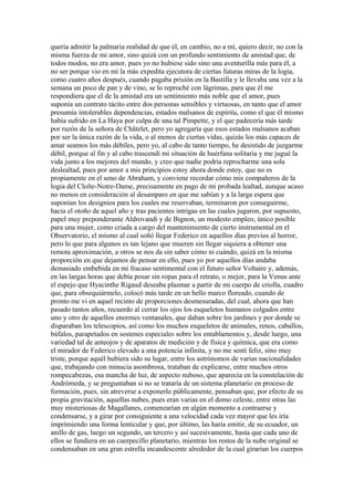 quería admitir la palmaria realidad de que él, en cambio, no a mí, quiero decir, no con la
misma fuerza de mi amor, sino quizá con un profundo sentimiento de amistad que, de
todos modos, no era amor, pues yo no hubiese sido sino una aventurilla más para él, a
no ser porque vio en mí la más expedita ejecutora de ciertas futuras miras de la logia,
como cuatro años después, cuando pagaba prisión en la Bastilla y le llevaba una vez a la
semana un poco de pan y de vino, se lo reproché con lágrimas, para que él me
respondiera que el de la amistad era un sentimiento más noble que el amor, pues
suponía un contrato tácito entre dos personas sensibles y virtuosas, en tanto que el amor
presumía intolerables dependencias, estados malsanos de espíritu, como el que él mismo
había sufrido en La Haya por culpa de una tal Pimpette, y el que padecería más tarde
por razón de la señora de Châtelet, pero yo agregaría que esos estados malsanos acaban
por ser la única razón de la vida, o al menos de ciertas vidas, quizás los más capaces de
amar seamos los más débiles, pero yo, al cabo de tanto tiempo, he desistido de juzgarme
débil, porque al fin y al cabo trascendí mi situación de huérfana solitaria y me jugué la
vida junto a los mejores del mundo, y creo que nadie podría reprocharme una sola
deslealtad, pues por amor a mis principios estoy ahora donde estoy, que no es
propiamente en el seno de Abraham, y conviene recordar cómo mis compañeros de la
logia del Cloîte-Notre-Dame, precisamente en pago de mi probada lealtad, aunque acaso
no menos en consideración al desamparo en que me sabían y a la larga espera que
suponían los designios para los cuales me reservaban, terminaron por conseguirme,
hacia el otoño de aquel año y tras pacientes intrigas en las cuales jugaron, por supuesto,
papel muy preponderante Aldrovandi y de Bignon, un modesto empleo, único posible
para una mujer, como criada a cargo del mantenimiento de cierto instrumental en el
Observatorio, el mismo al cual soñó llegar Federico en aquellos días previos al horror,
pero lo que para algunos es tan lejano que mueren sin llegar siquiera a obtener una
remota aproximación, a otros se nos da sin saber cómo ni cuándo, quizá en la misma
proporción en que dejamos de pensar en ello, pues yo por aquellos días andaba
demasiado embebida en mi fracaso sentimental con el futuro señor Voltaire y, además,
en las largas horas que debía posar sin ropas para el retrato, o mejor, para la Venus ante
el espejo que Hyacinthe Rigaud deseaba plasmar a partir de mi cuerpo de criolla, cuadro
que, para obsequiármelo, colocó más tarde en un bello marco floreado, cuando de
pronto me vi en aquel recinto de proporciones desmesuradas, del cual, ahora que han
pasado tantos años, recuerdo al cerrar los ojos los esqueletos humanos colgados entre
uno y otro de aquellos enormes ventanales, que daban sobre los jardines y por donde se
disparaban los telescopios, así como los muchos esqueletos de animales, renos, caballos,
búfalos, parapetados en sostenes especiales sobre los entablamentos y, desde luego, una
variedad tal de anteojos y de aparatos de medición y de física y química, que era como
el mirador de Federico elevado a una potencia infinita, y no me sentí feliz, sino muy
triste, porque aquél hubiera sido su lugar, entre los astrónomos de varias nacionalidades
que, trabajando con minucia asombrosa, trataban de explicarse, entre muchos otros
rompecabezas, esa mancha de luz, de aspecto nuboso, que aparecía en la constelación de
Andrómeda, y se preguntaban si no se trataría de un sistema planetario en proceso de
formación, pues, sin atreverse a exponerlo públicamente, pensaban que, por efecto de su
propia gravitación, aquellas nubes, pues eran varias en el domo celeste, entre otras las
muy misteriosas de Magallanes, comenzarían en algún momento a contraerse y
condensarse, y a girar por consiguiente a una velocidad cada vez mayor que les iría
imprimiendo una forma lenticular y que, por último, las haría emitir, de su ecuador, un
anillo de gas, luego un segundo, un tercero y así sucesivamente, hasta que cada uno de
ellos se fundiera en un cuerpecillo planetario, mientras los restos de la nube original se
condensaban en una gran estrella incandescente alrededor de la cual girarían los cuerpos
 