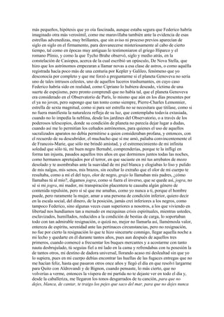 más pequeños, hipótesis que yo oía fascinada, aunque estaba segura que Federico habría
imaginado otra más verosímil, como me maravillaba también ante la evidencia de esas
estrellas advenedizas, muy brillantes, que sin aviso ni proceso previos aparecían de
siglo en siglo en el firmamento, para desvanecerse misteriosamente al cabo de cierto
tiempo, tal como en épocas muy antiguas lo testimoniaron el griego Hiparco y el
romano Plinio, y como la que Tycho Brahe observó, siglo y medio atrás, en la
constelación de Casiopea, acerca de la cual escribió un opúsculo, De Nova Stella, que
hizo que los astrónomos empezaran a llamar novas a esa clase de astros, o como aquélla
registrada hacía poco más de una centuria por Kepler y Galileo, fenómeno que yo
desconocía por completo y que me forzó a preguntarme si el planeta Genoveva no sería
uno de tales intrusos celestes, uno de aquellos luceros trashumantes, en cuyo caso
Federico habría sido en realidad, como Cipriano lo hubiera deseado, víctima de una
suerte de espejismo, pero pronto comprendí que no había tal, que el planeta Genoveva
era considerado en el Observatorio de París, lo mismo que aún en los días presentes por
el ya no joven, pero supongo que tan tonto como siempre, Pierre-Charles Lemonnier,
estrella de sexta magnitud, como si para ser estrella no se necesitara que titilase, como si
no fuera manifiesta la naturaleza refleja de su luz, que contemplaba todavía extasiada,
cuando no lo impedía la neblina, desde los jardines del Observatorio, o a través de los
poderosos telescopios, donde su condición de planeta no parecía dejar lugar a dudas,
cuando así me lo permitían los ceñudos astrónomos, para quienes el uso de aquellos
sacralizados aparatos no debía permitirse a quien consideraban profana, y entonces, con
el recuerdo de su descubridor, el muchacho que sí me amó, paliaba convincentemente el
de Francois-Marie, que sólo me brindó amistad, y el estremecimiento de mi infinita
soledad que sólo tú, mi buen negro Bernabé, comprenderías, porque te la infligí en
forma tan injusta, pasados aquellos tres años en que dormimos juntos todas las noches,
como hermanos apretujados por el terror, en que saciaste en mí tus arrebatos de mozo
desolado y te asombrabas ante la suavidad de mi piel blanca y elogiabas lo liso y pulido
de mis nalgas, mis senos, mis brazos, sin ocultar lo extraño que el olor de mi cuerpo te
resultaba, como a mí el del tuyo, olor de negro, grajo lo llamaban mis padres, ¿cómo
llamabas tú al mío?, digamos jogra, como si fuera el inverso, que se quede así, jogra, no
sé si mi jogra, mi mador, mi transpiración placentera te causaba algún género de
contenida repulsión, pero sí sé que me amabas, como yo nunca a ti, porque el hombre
puede, pero raramente la mujer, amar a una persona de condición inferior, quiero decir
en la escala social, del dinero, de la posición, jamás creí inferiores a los negros, como
tampoco Federico, sino algunas veces cuan superiores a nosotros, a los que viviendo en
libertad nos hundíamos tan a menudo en mezquinas crisis espirituales, mientras ustedes,
esclavizados, humillados, reducidos a la condición de bestias de carga, lo soportaban
todo con tan admirable resignación, o quizá no, mejor no llamarla así, llamémosla valor,
entereza de espíritu, serenidad ante las pertinaces circunstancias, pero no resignación,
no fue por cierto la resignación lo que te hizo sincerarte conmigo, llegar aquella noche a
mi lecho y quedarte en él durante tantos años, pues aun después de aquellos tres
primeros, cuando comencé a frecuentar los buques mercantes y a acostarme con tanto
nauta desbrujulado, tú seguías fiel a mi lado en la cama y refrendabas con tu posesión la
de tantos otros, mi destino de dadora universal, llorando acaso mi deslealtad sin que yo
lo supiera, pues en mi cuerpo debías encontrar las huellas de las fugaces entregas que no
me hacían feliz, hasta que pasaron otros once años y llegó el día en que resolví largarme
para Quito con Aldrovandi y de Bignon, cuando pensaste, lo más cierto, que no
volverías a verme, entonces la víspera de mi partida no te dejaste ver en todo el día y,
desde la caballeriza, me llegaron los tonos desgarrados de tu canción, para que no
dejes, blanca, de cantar, te traigo los pejes que saco del mar, para que no dejes nunca
 