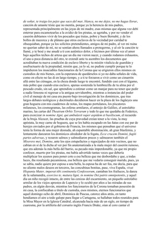 de soñar, te traigo los pejes que saco del mar, blanca, no me dejes, no me hagas llorar,
canción de amante triste que no mentía, porque ya la herencia de mis padres,
representada principalmente en las joyas de mi madre, esas mismas que alguna vez debí
enterrar para escamotearlas a la avidez de los piratas, se agotaba, y por no vender el
caserón debíamos vivir de los pescados que traías, pobre y buen Bernabé, y de los
bollos de mazorca y de plátano que otros esclavos de la vecindad por caridad te
obsequiaban, porque ya los solícitos pretendientes, amigos de mi padre, al ver mi ruina
no querían saber de mí, no se sentían ahora llamados a protegerme, y al oír la canción te
llamé, y te besé y me anudé a ti con auténtico dolor, e hicimos por última vez el amor
bajo aquellos techos de artesa que un día me vieron nacer, y cuando rodamos exhaustos,
el uno a poca distancia del otro, te extendí ante tu asombro los documentos que
acreditaban tu nueva condición de esclavo liberto y tu misión vitalicia de guardián y
usufructuario de la propiedad, misión que, ya lo sé, no pudiste cumplir porque te lo
impidieron los insaciables funcionarios de la Corona que se erigieron ellos mismos en
custodios de mis bienes, con la esperanza de quedárselos si yo no daba señales de vida,
como en efecto no las di en largo tiempo, y a ti te forzaron a vivir como un cimarrón
allá entre las ciénagas, en la choza donde luego te encontré, fundido casi con el légamo,
más pobre que cuando eras esclavo, apenas sostenida la lumbrecilla de tu alma por el
pescado crudo, sin sal, que aprendiste a estimar como un manjar para no tener que pedir
a nadie limosna ni regresar a la antigua servidumbre, mientras a instancias del poder
civil el menaje de mi casa era puesto bajo investigación de los dominicos, que tras
largos debates teológicos y doctrinales decidieron hacer en la plaza de los Jagüeyes una
gran hoguera con mis cuadernos de notas, los mapas portulanos, los piscatores
milaneses, los cosmogramas, las esferas armilares, el anteojo de Galileo, el astrolabio
marino, las cartas del Theatrum Orbis Terrarum y todo lo que me quedaba de Federico,
para exorcizar in nomine Agni, qui ambulavit super aspidem et basiliscum, el recuerdo
de la bruja Alcocer, las pruebas de cuya pravedad creían tener a la vista, la muy
apóstata, la muy carne de hoguera, que se les había escapado en las ñatas con ese par de
herejes enviados por el gobierno de Francia, los mismos que pensaban que el universo
tenía la forma de una mujer desnuda, ah espantable abominación, ah gran blasfemia, y
lentamente danzaron los dominicos alrededor de la fogata, Ecce crucem Domini, fugiti
partes adversae, y rezaron salmos y salmodiaron preces y salmearon también el
Miserere mei, Domine, ante los ojos estupefactos y regocijados de mis vecinos, que no
cabían en sí de la dicha al ver por fin anatematizada a la mala mujer del caserón ruinoso,
que era además la más bella del barrio, su pecado más imperdonable, ya que mi propio
confesor, muerto por los piratas, me había advertido tantas veces que debería
multiplicar los ayunos para poner coto a esa belleza que me desbordaba y que, a todas
luces, iba resultando pecaminosa, esa belleza que me vedaría conseguir marido, pues, ya
se sabía, nadie quiere por esposa a una bella, la esposa ha de ser fea, me decía, para que
no aliente malos deseos en terceros, las concubinas bonitas, pase, viva España, vivat
Hispania Mater, imperat tibi continentia Confessorum, cantaban los frailucos, la danza
de la salamandra, exorciso te, matura ligni, in nomine Dei patris omnipotentis, y aquel
día un niño recogió intacto, de entre las cenizas del escarmiento, un pequeño astrolabio
armilar de los viejos aprestos de Lupercio y lo ocultó por años a las miradas de sus
padres, en algún desván, mientras los funcionarios de la Corona tomaban posesión de
mi casa, la confiscaban a título de custodia, esos mismos, eternos funcionarios que
aquel domingo ocho de abril, Dominica de Pascua, catorce años atrás, en tanto
hendíamos el aire a todo galope para llegar a Cartagena, se hallaban todos reunidos para
la Misa Mayor en la Iglesia Catedral, alcanzada hacía más de un siglo, en tiempo de
cuaresma, por la artillería del corsario inglés Francis Drake, oían al coro cantar el
 