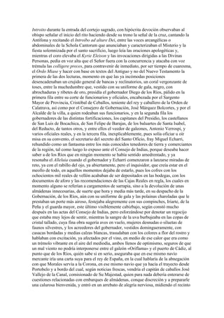 Introito durante la entrada del cortejo sagrado, con hipócrita devoción observaban al
obispo señalar el inicio del rito haciendo desde su trono la señal de la cruz, cantando la
Antífona y recitando el Introibo ad altare Dei, entre las voces arcangélicas o
abdominales de la Schola Cantorum que anunciaban y caracterizaban el Misterio y la
fiesta solemnizada por el santo sacrificio, luego leía las oraciones apologéticas y,
mientras el coro elevaba el Kyrie Eleison y las invocaciones dirigidas a las Divinas
Personas, pedía en voz alta que el Señor fuera con la concurrencia y atacaba con voz
trémula las colligere preces, para contravenir de inmediato, por ser tiempo de cuaresma,
el Ordo Miase y hacer con base en textos del Antiguo y no del Nuevo Testamento la
primera de las dos lecturas, momento en que las ya incómodas posiciones
desencadenaban un crujido general de bancas y reclinatorios, un coral vergonzante de
toses, entre la muchedumbre que, vestido con su uniforme de gala, negro, con
abrochaduras y ribetes de oro, presidía el gobernador Diego de los Ríos, pálido en la
primera fila entre su corte de funcionarios y oficiales, encabezada por el Sargento
Mayor de Provincia, Cristóbal de Ceballos, teniente del rey y caballero de la Orden de
Calatrava, así como por el Consejero de Gobernación, José Márquez Bolcortes, y por el
Alcalde de la villa, a quien rodeaban sus funcionarios, y en la segunda fila los
gobernadores de las distintas fortificaciones, los capitanes del Presidio, los castellanos
de San Luis de Bocachica, de San Felipe de Barajas, de los baluartes de Santa Isabel,
del Reducto, de tantos otros, y entre ellos el veedor de galeones, Antonio Verrospi, y
varios oficiales reales, y en la tercera fila, inexplicablemente, pues solía oficiar u oír
misa en su convento, el secretario del secreto del Santo Oficio, fray Miguel Echarri,
rehundido como un fantasma entre los más conocidos tenedores de tierra y comerciantes
de la región, tal como luego lo expuso ante el Consejo de Indias, porque deseaba hacer
saber a de los Ríos que en ningún momento se había sentido amedrentado, y ya
resonaba el Alleluia cuando el gobernador y Echarri comenzaron a lanzarse miradas de
reto, ya con el rabillo del ojo, ya abiertamente, pero el inquisidor, que creía estar en el
meollo de todo, en aquellos momentos dejaba de estarlo, pues los cofres con los
ochocientos mil reales de vellón acababan de ser depositados en las bodegas, con los
documentos de aforo y las recomendaciones de las Cajas Reales en regla, los cuales en
momento alguno se referían a cargamentos de sarrapia, sino a la devolución de unas
almádenas innecesarias, de suerte que hora y media más tarde, en su despacho de la
Gobernación, de los Ríos, aún con su uniforme de gala y las polainas charoladas que le
prestaban un porte más airoso, festejaba alegremente con sus compinches, Iriarte, de la
Peña y el guarda mayor, este último visiblemente cabizbajo, según constó mucho
después en las actas del Consejo de Indias, pero esforzándose por denotar un regocijo
que estaba muy lejos de sentir, mientras la sangre de la uva burbujeaba en las copas de
cristal tallado, cuya fina obra sugería aves en vuelo, mujeres desnudas o siluetas de
faunos silvestres, y los acreedores del gobernador, vestidos domingueramente, con
casacas bordadas y medias calzas blancas, trasudaban con los colores a flor del rostro y
hablaban con excitación, ya afectados por el vino, en medio de ese calor que era como
un trémolo vibrante en el aire del mediodía, ambos llenos de optimismo, seguros de que
un mal viento no podría interponerse entre el galeón «Oriflama» y el puerto de Cádiz, al
punto que de los Ríos, quién sabe si en serio, aseguraba que en ese mismo navío
mercante iría una carta suya para el rey de España, en la cual hablaría de la abnegación
con que Morales servía a la Corona, en ese mismo navío que ya hacía el trayecto desde
Portobelo y a bordo del cual, según noticias frescas, vendría el capitán de caballos José
Vallejo de la Canal, comisionado de Su Majestad, quien para nada debería enterarse de
cuestiones relacionadas con embarques de almádenas, conque discreción y a prepararle
una calurosa bienvenida, y entró en un arrebato de alegría nerviosa, midiendo el recinto
 