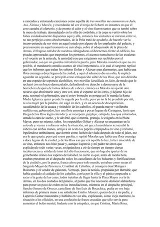 a zancadas y entonando canciones como aquélla de tres morillas me enamoran en Jaén,
Axa, Fátima y Marién, y recordando tal vez el reojo de Echarri en instantes en que el
coro cantaba el ofertorio, y de pronto el calor y el vino fueron tantos que se tumbó sobre
la mesa de trabajo, desmadejado en la silla de cordobán, y la copa se vertió sobre los
folios cuidadosamente dispuestos aquí y allá, entonces los visitantes se miraron entre sí,
no tan perplejos como abochornados, de la Peña trató de ayudarlo, de hacerle ver la
inconveniencia de ser visto en aquel estado por alguno de los empleados del palacio, y
precisamente en aquel momento se oyó abajo, sobre el adoquinado de la plaza de
Armas, el fragoso estridor de nuestras cabalgaduras al detenernos frente al edificio, las
pisadas apresuradas que trasponían los portones, el ascenso tumultuoso de las escaleras
y el vocerío en la antesala, la ansiedad con que exigíamos ser recibidos por el
gobernador, así que un guardia entreabrió la puerta, pero Morales insistió en que no era
posible, el mandatario atendía asuntos de vital importancia, a lo cual el sargento replicó
que los informes que traían los señores Goltar y Alcocer eran alarmantes, que había una
flota enemiga a doce leguas de la ciudad, y aquí el aduanero dio un salto, le suplicó
aguardar un segundo, se precipitó como enloquecido sobre de los Ríos, que aún deliraba
en una especie de soponcio alcohólico, tres morillas laralálala en Jaén, de modo que lo
rechazó con un brazo desmazalado, defendiendo su derecho a desmayarse de la
borrachera después de tantos dolores de cabeza, entonces a Morales no quedó otro
recurso que abofetearlo una y otra vez, ante el espanto de los otros, y déjame hijo de
puta, rezongó el gobernador, que si estoy borracho es porque así lo manda la Santa
Madre Iglesia y quien prende la anguila por la cola, pero yo no la he prendido por ahí,
ni a la mujer por la palabra, me cago en diez, y en un acceso de desesperación,
sacudiéndolo de la casaca y tirándolo de los cabellos, el guarda mayor vociferaba
maldita sea, gobernador, hay una flota enemiga a pocas leguas de Cartagena, hasta que
Diego de los Ríos logró entender y se incorporó, perplejo, estúpido, los ojos entornados,
untada la cara de sueño, y le advirtió que si mentía, granuja, le colgaría en la Plaza
Mayor, pero no miento, señor, los respetables Goltar y Alcocer se encuentran en la
antesala y vienen a informar sobre la situación, así que el mandatario se sacudió la
cabeza con ambas manos, arrojó a un cesto los papeles empapados en vino y reclamó,
irguiéndose tambaleante, que dormir como lechón de viuda después de todo el jaleo, eso
era lo que quería, pero qué rayos pasaba, y repitió Morales que había una flota enemiga
a doce leguas de la ciudad, y de los Ríos vio que era aquélla la hez, la hez miserable de
su vino, entonces nos hizo pasar y, aunque Lupercio y mi padre tuvieron que
explicárselo todo varias veces, resignándose a oír de tiempo en tiempo ciertas
incoherencias y salidas de tono del alto funcionario, que no lograba apartar de su
gemebundo cráneo los vapores del alcohol, lo cierto es que, antes de media hora,
estaban presentes en el despacho todos los castellanos de los baluartes y fortificaciones
de la ciudad y, por la puerta, franca ahora para todo mundo, entraban como saetas el
Sargento Mayor de Provincia, Cristóbal de Ceballos, el consejero José Márquez
Bolcortes y el veedor de galeones, Verrospi, pues la noticia, propalada por Bernabé, que
había quedado al cuidado de los caballos, corría por la villa y el pánico empezaba a
sacar a la gente de las casas, todos trataban de llegar hasta la Plaza Mayor o a la de
Armas, en los dos costados del palacio, al punto que fue necesario destacar alabarderos
para poner un poco de orden en las inmediaciones, mientras en el despacho principal,
Sancho Jimeno de Orozco, castellano de San Luis de Bocachica, pedía en voz baja
informes de primera mano a su subalterno Emilio Alcocer, quiero decir a mi padre, y
Lupercio Goltar manoteaba y hablaba en voz alta, explicando, como viejo marinero, la
situación a los oficiales, en una confusión de frases cruzadas que sólo servía para
aumentar el belén mental, lindante con la estupidez, en que Cristina, María Rosa,
 
