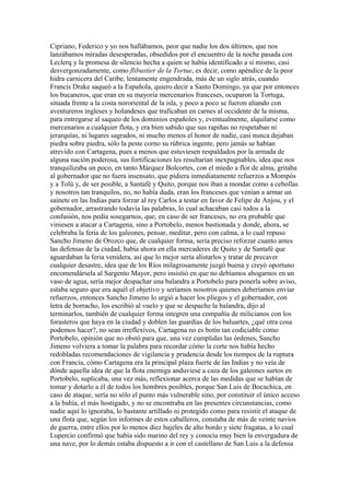 Cipriano, Federico y yo nos hallábamos, peor que nadie los dos últimos, que nos
lanzábamos miradas desesperadas, obsedidos por el encuentro de la noche pasada con
Leclerq y la promesa de silencio hecha a quien se había identificado a sí mismo, casi
desvergonzadamente, como flibustier de la Tortue, es decir, como apéndice de la peor
hidra carnicera del Caribe, lentamente engendrada, más de un siglo atrás, cuando
Francis Drake saqueó a la Española, quiero decir a Santo Domingo, ya que por entonces
los bucaneros, que eran en su mayoría mercenarios franceses, ocuparon la Tortuga,
situada frente a la costa nororiental de la isla, y poco a poco se fueron aliando con
aventureros ingleses y holandeses que traficaban en carnes al occidente de la misma,
para entregarse al saqueo de los dominios españoles y, eventualmente, alquilarse como
mercenarios a cualquier flota, y era bien sabido que sus rapiñas no respetaban ni
jerarquías, ni lugares sagrados, ni mucho menos el honor de nadie, casi nunca dejaban
piedra sobre piedra, sólo la peste corno su rúbrica ingente, pero jamás se habían
atrevido con Cartagena, pues a menos que estuviesen respaldados por la armada de
alguna nación poderosa, sus fortificaciones les resultarían inexpugnables, idea que nos
tranquilizaba un poco, en tanto Márquez Bolcortes, con el miedo a flor de alma, gritaba
al gobernador que no fuera insensato, que pidiera inmediatamente refuerzos a Mompós
y a Tolú y, de ser posible, a Santafé y Quito, porque nos iban a mondar como a cebollas
y nosotros tan tranquilos, no, no había duda, eran los franceses que venían a armar un
sainete en las Indias para forzar al rey Carlos a testar en favor de Felipe de Anjou, y el
gobernador, arrastrando todavía las palabras, lo cual achacaban casi todos a la
confusión, nos pedía sosegarnos, que, en caso de ser franceses, no era probable que
viniesen a atacar a Cartagena, sino a Portobelo, menos bastionada y donde, ahora, se
celebraba la feria de los galeones, pensar, meditar, pero con calma, a lo cual repuso
Sancho Jimeno de Orozco que, de cualquier forma, sería preciso reforzar cuanto antes
las defensas de la ciudad, había ahora en ella mercaderes de Quito y de Santafé que
aguardaban la feria venidera, así que lo mejor sería alistarlos y tratar de precaver
cualquier desastre, idea que de los Ríos milagrosamente juzgó buena y creyó oportuno
encomendársela al Sargento Mayor, pero insistió en que no debíamos ahogarnos en un
vaso de agua, sería mejor despachar una balandra a Portobelo para ponerla sobre aviso,
estaba seguro que era aquél el objetivo y seríamos nosotros quienes deberíamos enviar
refuerzos, entonces Sancho Jimeno lo urgió a hacer los pliegos y el gobernador, con
letra de borracho, los escribió al vuelo y que se despache la balandra, dijo al
terminarlos, también de cualquier forma integren una compañía de milicianos con los
forasteros que haya en la ciudad y doblen las guardias de los baluartes, ¿qué otra cosa
podemos hacer?, no sean irreflexivos, Cartagena no es botín tan codiciable como
Portobelo, opinión que no obstó para que, una vez cumplidas las órdenes, Sancho
Jimeno volviera a tomar la palabra para recordar cómo la corte nos había hecho
redobladas recomendaciones de vigilancia y prudencia desde los tiempos de la ruptura
con Francia, cómo Cartagena era la principal plaza fuerte de las Indias y no veía de
dónde aquella idea de que la flota enemiga anduviese a caza de los galeones surtos en
Portobelo, suplicaba, una vez más, reflexionar acerca de las medidas que se habían de
tomar y dotarlo a él de todos los hombres posibles, porque San Luis de Bocachica, en
caso de ataque, sería no sólo el punto más vulnerable sino, por constituir el único acceso
a la bahía, el más hostigado, y no se encontraba en las presentes circunstancias, como
nadie aquí lo ignoraba, lo bastante artillado ni protegido como para resistir el ataque de
una flota que, según los informes de estos caballeros, constaba de más de veinte navíos
de guerra, entre ellos por lo menos diez bajeles de alto bordo y siete fragatas, a lo cual
Lupercio confirmó que había sido marino del rey y conocía muy bien la envergadura de
una nave, por lo demás estaba dispuesto a ir con el castellano de San Luis a la defensa
 