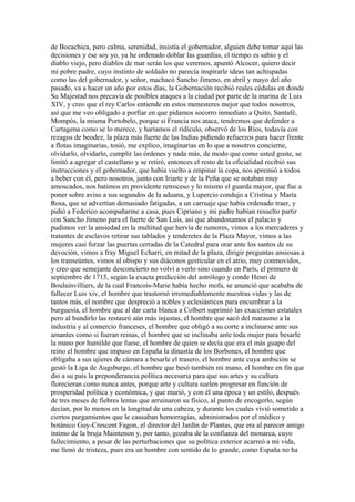 de Bocachica, pero calma, serenidad, insistía el gobernador, alguien debe tomar aquí las
decisiones y ése soy yo, ya he ordenado doblar las guardias, el tiempo es sabio y el
diablo viejo, pero diablos de mar serán los que veremos, apuntó Alcocer, quiero decir
mi pobre padre, cuyo instinto de soldado no parecía inspirarle ideas tan achispadas
como las del gobernador, y señor, machacó Sancho Jimeno, en abril y mayo del año
pasado, va a hacer un año por estos días, la Gobernación recibió reales cédulas en donde
Su Majestad nos precavía de posibles ataques a la ciudad por parte de la marina de Luis
XIV, y creo que el rey Carlos entiende en estos menesteres mejor que todos nosotros,
así que me veo obligado a porfiar en que pidamos socorro inmediato a Quito, Santafé,
Mompós, la misma Portobelo, porque si Francia nos ataca, tendremos que defender a
Cartagena como se lo merece, y haríamos el ridículo, observó de los Ríos, todavía con
rezagos de beodez, la plaza más fuerte de las Indias pidiendo refuerzos para hacer frente
a flotas imaginarias, tosió, me explico, imaginarias en lo que a nosotros concierne,
olvidarlo, olvidarlo, cumplir las órdenes y nada más, de modo que como usted guste, se
limitó a agregar el castellano y se retiró, entonces el resto de la oficialidad recibió sus
instrucciones y el gobernador, que había vuelto a empinar la copa, nos apremió a todos
a beber con él, pero nosotros, junto con Iriarte y de la Peña que se notaban muy
amoscados, nos batimos en providente retroceso y lo mismo el guarda mayor, que fue a
poner sobre aviso a sus segundos de la aduana, y Lupercio condujo a Cristina y María
Rosa, que se advertían demasiado fatigadas, a un carruaje que había ordenado traer, y
pidió a Federico acompañarme a casa, pues Cipriano y mi padre habían resuelto partir
con Sancho Jimeno para el fuerte de San Luis, así que abandonamos el palacio y
pudimos ver la ansiedad en la multitud que hervía de rumores, vimos a los mercaderes y
tratantes de esclavos retirar sus tablados y tenderetes de la Plaza Mayor, vimos a las
mujeres casi forzar las puertas cerradas de la Catedral para orar ante los santos de su
devoción, vimos a fray Miguel Echarri, en mitad de la plaza, dirigir preguntas ansiosas a
los transeúntes, vimos al obispo y sus diáconos gesticular en el atrio, muy conmovidos,
y creo que semejante desconcierto no volví a verlo sino cuando en París, el primero de
septiembre de 1715, según la exacta predicción del astrólogo y conde Henri de
Boulainvilliers, de la cual Francois-Marie había hecho mofa, se anunció que acababa de
fallecer Luis xiv, el hombre que trastornó irremediablemente nuestras vidas y las de
tantos más, el nombre que despreció a nobles y eclesiásticos para encumbrar a la
burguesía, el hombre que al dar carta blanca a Colbert suprimió las exacciones estatales
pero al hundirlo las restauró aún más injustas, el hombre que sacó del marasmo a la
industria y al comercio franceses, el hombre que obligó a su corte a inclinarse ante sus
amantes como si fueran reinas, el hombre que se inclinaba ante toda mujer para besarle
la mano por humilde que fuese, el hombre de quien se decía que era el más guapo del
reino el hombre que impuso en España la dinastía de los Borbones, el hombre que
obligaba a sus ujieres de cámara a besarle el trasero, el hombre ante cuya ambición se
gestó la Liga de Augsburgo, el hombre que besó también mi mano, el hombre en fin que
dio a su país la preponderancia política necesaria para que sus artes y su cultura
florecieran como nunca antes, porque arte y cultura suelen progresar en función de
prosperidad política y económica, y que murió, y con él una época y un estilo, después
de tres meses de fiebres lentas que arruinaron su físico, al punto de encogerlo, según
decían, por lo menos en la longitud de una cabeza, y durante los cuales vivió sometido a
ciertos purgamientos que le causaban hemorragias, administrados por el médico y
botánico Guy-Crescent Fagon, el director del Jardín de Plantas, que era al parecer amigo
íntimo de la bruja Maintenon y, por tanto, gozaba de la confianza del monarca, cuyo
fallecimiento, a pesar de las perturbaciones que su política exterior acarreó a mi vida,
me llenó de tristeza, pues era un hombre con sentido de lo grande, como España no ha
 