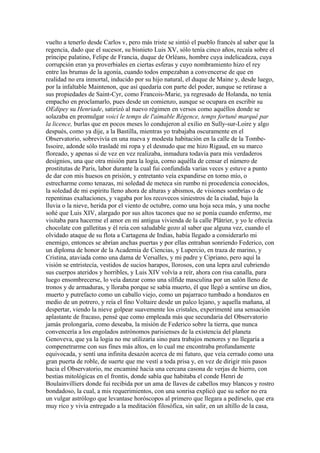 vuelto a tenerlo desde Carlos v, pero más triste se sintió el pueblo francés al saber que la
regencia, dado que el sucesor, su bisnieto Luis XV, sólo tenía cinco años, recaía sobre el
príncipe palatino, Felipe de Francia, duque de Orléans, hombre cuya indelicadeza, cuya
corrupción eran ya proverbiales en ciertas esferas y cuyo nombramiento hizo el rey
entre las brumas de la agonía, cuando todos empezaban a convencerse de que en
realidad no era inmortal, inducido por su hijo natural, el duque de Maine y, desde luego,
por la infaltable Maintenon, que así quedaría con parte del poder, aunque se retirase a
sus propiedades de Saint-Cyr, como Francois-Marie, ya regresado de Holanda, no tenía
empacho en proclamarlo, pues desde un comienzo, aunque se ocupara en escribir su
OEdipey su Henriade, satirizó al nuevo régimen en versos como aquéllos donde se
solazaba en promulgar voici le temps de l'aimable Régence, temps fortuné marqué par
la licence, burlas que en pocos meses lo condujeron al exilio en Sully-sur-Loire y algo
después, como ya dije, a la Bastilla, mientras yo trabajaba oscuramente en el
Observatorio, sobrevivía en una nueva y modesta habitación en la calle de la Tombe-
Issoire, adonde sólo trasladé mi ropa y el desnudo que me hizo Rigaud, en su marco
floreado, y apenas si de vez en vez realizaba, inmadura todavía para mis verdaderos
designios, una que otra misión para la logia, corno aquélla de censar el número de
prostitutas de París, labor durante la cual fui confundida varias veces y estuve a punto
de dar con mis huesos en prisión, y entretanto veía expandirse en torno mío, o
estrecharme como tenazas, mi soledad de meteca sin rumbo ni procedencia conocidos,
la soledad de mi espíritu lleno ahora de alturas y abismos, de visiones sombrías o de
repentinas exaltaciones, y vagaba por los recovecos siniestros de la ciudad, bajo la
lluvia o la nieve, herida por el viento de octubre, como una hoja seca más, y una noche
soñé que Luis XIV, alargado por sus altos tacones que no se ponía cuando enfermo, me
visitaba para hacerme el amor en mi antigua vivienda de la calle Plâtrier, y yo le ofrecía
chocolate con galletitas y él reía con saludable gozo al saber que alguna vez, cuando el
olvidado ataque de su flota a Cartagena de Indias, había llegado a considerarlo mi
enemigo, entonces se abrían anchas puertas y por ellas entraban sonriendo Federico, con
un diploma de honor de la Academia de Ciencias, y Lupercio, en traza de marino, y
Cristina, ataviada como una dama de Versalles, y mi padre y Cipriano, pero aquí la
visión se entristecía, vestidos de sucios harapos, llorosos, con una lepra azul cubriendo
sus cuerpos ateridos y horribles, y Luis XIV volvía a reír, ahora con risa canalla, para
luego ensombrecerse, lo veía danzar como una sílfide masculina por un salón lleno de
tronos y de armaduras, y lloraba porque se sabía muerto, él que llegó a sentirse un dios,
muerto y putrefacto como un caballo viejo, como un pajarraco tumbado a hondazos en
medio de un potrero, y reía el fino Voltaire desde un palco lejano, y aquella mañana, al
despertar, viendo la nieve golpear suavemente los cristales, experimenté una sensación
aplastante de fracaso, pensé que como empleada más que secundaria del Observatorio
jamás prolongaría, como deseaba, la misión de Federico sobre la tierra, que nunca
convencería a los engolados astrónomos parisienses de la existencia del planeta
Genoveva, que ya la logia no me utilizaría sino para trabajos menores y no llegaría a
compenetrarme con sus fines más altos, en lo cual me encontraba profundamente
equivocada, y sentí una infinita desazón acerca de mi futuro, que veía cerrado como una
gran puerta de roble, de suerte que me vestí a toda prisa y, en vez de dirigir mis pasos
hacia el Observatorio, me encaminé hacia una cercana casona de verjas de hierro, con
bestias mitológicas en el frontis, donde sabía que habitaba el conde Henri de
Boulainvilliers donde fui recibida por un ama de llaves de cabellos muy blancos y rostro
bondadoso, la cual, a mis requerimientos, con una sonrisa explicó que su señor no era
un vulgar astrólogo que levantase horóscopos al primero que llegara a pedírselo, que era
muy rico y vivía entregado a la meditación filosófica, sin salir, en un altillo de la casa,
 