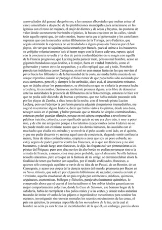 aprovechados del general desgobierno, a las rameras alborotadas que osaban entrar al
casco amurallado a despecho de las prohibiciones municipales para arracimarse en las
iglesias con el resto de mujeres, el crujir de dientes y de sedas y bayetas, las posturas de
valor donde secretamente borbotaba el pánico, la basura creciente en las calles, viendo
todo aquello opiné que, de todos modos, bueno sería que el gobernador y los castellanos
supieran que con la escuadra venían filibusteros de la Tortuga, pero Federico, que
seguía alentando la esperanza de ser trasladado a alguna posesión francesa por el bon
fripon, sin ver que ni siquiera podía tomarlo por francés, pues al unirse a los bucaneros
se cobijaba voluntariamente bajo el trapo negro con la blanca calavera, repuso, quizá
con la conciencia revuelta y la idea de patria confundiéndose en su magín con aquélla
de la Francia progresiva, que Leclerq podía parecer rudo, pero no mal hombre, acaso un
gigantón bondadoso cuyo destino, a lo mejor, fuera en verdad Portobelo, como el
gobernador y tantos otros lo aseguraban, y a ello repliqué que, así y todo, Portobelo
parecía tan indefensa como Cartagena, en mí no eran meras fantasías las que movían el
pavor hacia los filibusteros de la hermandad de la costa, mi madre había muerto de un
ataque repentino cuando se propagó el falso rumor de que papá había sido asesinado por
esos carniceros, pero él, y siempre lo he atribuido, claro está, al desconcierto reinante,
que no dejaba airear los pensamientos, se obstinaba en que no violaría la promesa hecha
a Leclerq, tú en cambio, Genoveva, no hiciste promesa alguna, eres libre de denunciar
ante las autoridades la presencia de filibusteros en la flota enemiga, entonces le hice ver
que no podía salir diciendo, de buenas a primeras, que me había andado paseando sola
por las playas de Zamba, a altas horas de la noche, con el honrado pirata Lucien
Leclerq, pero en Federico la confusión parecía adquirir dimensiones irremediables, me
sugirió inventarme alguna historia, decir que había visto a los piratas, desde una duna,
recoger cocos en el palmar, y haber pensado que se trataba de simples contrabandistas,
entonces preferí guardar silencio, porque en mi cabeza empezaban a revolverse las
palabras traición, cobardía, cuyo significado quizás no me era claro aún, y muy a pesar
mío, y de ello me arrepiento porque a los talentos excepcionales como Federico no se
les puede medir con el mismo rasero que a los demás humanos, las asociaba con el
muchacho que eludía mis miradas y se revolvía el pelo castaño a mi lado, en el quitrín,
y que me pedía discernir yo misma aquel caso de conciencia, alegando sentir confusa la
mente, llena de ideas contradictorias, empiezo a creer que soy un poco cobarde, no
estoy seguro de poder guerrear contra los franceses, si es que son franceses y no sólo
bucaneros, y desde luego eran franceses, le dije, las fragatas tal vez pertenecieran a los
piratas del Pitiguao, pero esos diez navíos de alto bordo no podían pertenecer sino a la
armada de Francia, a menos, cosa muy poco probable, que el almirante Neville hubiese
resuelto atacarnos, pero creo que en la fantasía de mi amigo se entremezclaban ahora la
fatalidad de tener que batirse con aquellos, por él medio endiosados, franceses, a
quienes sólo conseguía aquilatar a través de su idea de un Pascal, de un Besnier, de un
Cassegrain, y acaso esa utopía de la ciencia rectora del mundo, propuesta por Bacon en
su Nova Atlantis, que solo él, por el prurito bibliómano de su padre, conocía en todo el
virreinato, aquella ensoñación de un país regido por astrónomos, médicos, químicos,
arquitectos, economistas, biólogos y filósofos, paraje absolutamente quimérico, lo
comprendo ahora que sé que ni el intelectualismo ni los nobles ideales garantizan un
mejor comportamiento colectivo, donde la Casa de Salomón, ese borroso hogar de la
sabiduría, había de reemplazar a los palios reales y a las cortes, y donde todos andarían
tratando de imitar el vuelo de los pájaros o ingeniándose mecanismos para sondear los
océanos, investigando sin reservas mentales los secretos movimientos de las cosas, el
país sin ejércitos, la comarca imposible de los mercaderes de la luz, en la cual el
hombre no sería ya esta brizna de incertidumbre de la que él, sin embargo, parecía ahora
 