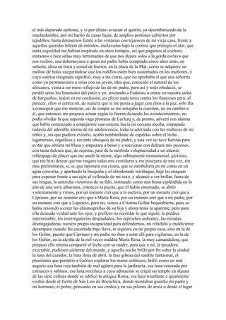 el más depurado epítome, y vi por último avanzar el quitrín, ya desembarazado de la
muchedumbre, por mi barrio de casas bajas, de amplios portones cubiertos por
tejadillos, hasta detenernos frente a las ventanas con tejaroces de mi vieja casa, frente a
aquellas queridas hileras de mútulos, enclavadas bajo la cornisa que protegía el alar, que
tanta seguridad me habían inspirado en otros tiempos, así que pagamos al cochero,
entramos e hice señas muy terminantes de que nos dejara solos a la gorda esclava que
nos recibió, una dahomeyana a quien mi padre había comprado cinco años atrás, en
subasta, alma en boca y costal de huesos, en la plaza de la Mar, como se adquiere un
molino de bolas asegurándose que los rodillos estén bien sustentados en los muñones, y
cuya sonrisa resignada significó, muy a las claras, que no aprobaba el que una señorita
como yo permaneciera a solas con un joven, idea que, conocido el natural de los
africanos, venía a ser mero reflejo de las de mi padre, pero así y todo obedeció, se
perdió entre los limoneros del patio y yo, invitando a Federico a entrar en nuestra salita
de bargueños, insistí en mi confusión, en efecto nada tenía contra los franceses pero, al
parecer, ellos sí contra mí, de manera que si me ponía a jugar con ellos a la paz, sólo iba
a conseguir que me mataran, así de simple se me antojaba la cuestión, no en cambio a
él, que entonces me propuso actuar según lo fueran dictando los acontecimientos, no
podía olvidar la que suponía vaga promesa de Leclerq y, de pronto, advertí con alarma
que había comenzado a empujarme suavemente hacia mi cercana alcoba, empapada
todavía del adorable aroma de mi adolescencia, todavía adornada con las muñecas de mi
niñez y, sin que pudiera evitarlo, acabó tumbándome de espaldas sobre el lecho
lagarterano, orgulloso y reciente obsequio de mi padre, y esta vez no tuve fuerzas para
evitar que abriera mi blusa y empezara a besar y a succionar con dulzura mis pezones,
con tanta dulzura que, de repente, pasé de la mórbida voluptuosidad a un intenso
relámpago de placer que me anuló la mente, algo súbitamente monumental, glorioso,
que me hizo desear que me rasgara todas mis vestiduras y me poseyera de una vez, sin
más preliminares, sí, sí, que taponara esa cisura, que se zambullera en mí como en un
agua convulsa, y apartando la basquiña y el almidonado miriñaque, bajé las enaguas
para exponer frente a sus ojos el vellotado de mi sexo, y alcancé a ver brillar, fuera de
sus bragas, la antorcha victoriosa de su falo, insinuado como una brasa espléndida en lo
alto de una torre albarrana, entonces la puerta, que él había entornado, se abrió
violentamente y vimos, por un instante creí que a la esclava, por un instante creí que a
Cipriano, por un instante creí que a María Rosa, por un instante creí que a mi padre, por
un instante creí que a Lupercio, pero no, vimos a Cristina Goltar boquiabierta, pues se
había resistido a creer las chismografías de su hija y ahora tenía la aparente, pero para
ella desnuda verdad ante los ojos, y prefiero no recordar lo que siguió, la prédica
interminable, los interrogatorios despiadados, los reproches ardientes, las miradas
desmigajadoras, nuestra propia incapacidad para defendernos, mi refallido y maldiciente
desamparo cuando fui encerrada bajo llave, ni siquiera en mi propia casa, sino en la de
los Goltar, puesto que Cipriano y mi padre no iban a estar allí para vigilarme, en la de
los Goltar, en la alcoba de la mil veces maldita María Rosa, la muy camandulera, que
propuso ella misma compartir el lecho con su madre, para que a mí, la pecadora
execrable, pudiesen aislarme del mundo, y aquella noche brilló por fin sobre la ciudad
la luna del cazador, la luna llena de abril, la fase gibosa del satélite fantasmal, el
plenilunio que permitió a Galileo explorar los mares selénicos, brilló como un mal
augurio esa luna roja también de mal agüero para la jardinería, esa luna venerada por
estruscos y sabinos, esa luna noctiluca a cuya adoración se erigió un templo en alguna
de las siete colinas donde se edificó la antigua Roma, esa luna triunfante e igualmente
visible desde el fuerte de San Luis de Bocachica, donde montaban guardia mi padre y
mi hermano, el pobre, pensando en sus cerdos y en sus pilones de arroz o desde el lugar
 