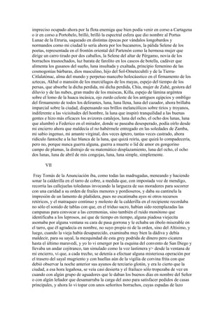 impreciso ocupado ahora por la flota enemiga que bien podía venir en corso a Cartagena
o ir en corso a Portobelo, brilló, brilló la espectral esfera que dio nombre al Portus
Lunae de la Etruria, saqueado en distintas épocas por vándalos longobardos y
normandos como mi ciudad lo sería ahora por los bucaneros, la pálida Selene de los
poetas, representada en el frontón oriental del Partenón como la hermosa mujer que
dirige un carro tirado por dos caballos, la Selene del altar de Pérgamo, novia de los
borrachos trasnochados, luz barata de farolito en los cascos de botella, cadáver que
alimenta los gusanos del sueño, luna insultada y exaltada, principio femenino de las
cosmogonías bárbaras, dios masculino, hijo del Sol-Ometecuhtli y de la Tierra-
Citlalatónac, alma del mundo y perpetuo mancebo holocáustico en el firmamento de los
aztecas, Akbal o mansión de los murciélagos de los mayas, espejo del tiempo de los
persas, que absorbe la dicha perdida, mi dicha perdida, Chía, mujer de Zuhé, gestora del
diluvio y de las nubes, gran madre de los muiscas, Killa, espejo de lámina argéntea
sobre el lomo de la huaca incásica, ojo zurdo celeste de los antiguos egipcios y ombligo
del firmamento de todos los delirantes, luna, luna llena, luna del cazador, ahora brillaba
imparcial sobre la ciudad, dispensando sus brillos melancólicos sobre tirios y troyanos,
indiferente a las vicisitudes del hombre, la luna que inspiró tranquilidad a las buenas
gentes e hizo más eficaces los avizores catalejos, luna del ocho, el ocho dos lunas, luna
que alumbró a Federico en el mirador, donde se paseaba desesperado, podía oírlo desde
mi encierro ahora que maldecía el no habérmele entregado en las soledades de Zamba,
mi sabio ingenuo, mi amante virginal, dos veces áptero, tantas veces castrado, ahora
ridículo fantoche a la luz blanca de la luna, que quizá reiría, que quizá lo compadecería,
pero no, porque nunca guerra alguna, guerra a muerte o lid de amor en gongorino
campo de plumas, la distrajo de su matemático desplazamiento, luna del ocho, el ocho
dos lunas, luna de abril de mis congojas, luna, luna simple, simplemente.

       VII

 Fray Tomás de la Anunciación iba, como todas las madrugadas, meneando y haciendo
sonar la calderilla en el tarro de cobre, a medida que, con impostada voz de mendigo,
recorría las callejuelas toledanas invocando la largueza de sus moradores para socorrer
con una caridad a su orden de frailes menores y pordioseros, y daba su cantinela la
impresión de un lamento de plañidera, pues no escatimaba ayes ni otros recursos
retóricos, y el matraqueo continuo y molesto de la calderilla en el recipiente recordaba
no sólo el sonido de tablas con que, en el triduo sacro, habían sido reemplazadas las
campanas para convocar a las ceremonias, sino también el ruido monótono que
identificaba a los leprosos, así que de tiempo en tiempo, alguna piadosa viejecita
asomaba por alguna ventana su cara de pasa gorrona y le echaba un óbolo miserable en
el tarro, que él agradecía en nombre, no suyo propio ni de la orden, sino del Altísimo, y
luego, cuando la vieja había desaparecido, examinaba muy bien la dádiva y debía
maldecir, para su sayal, la mezquindad de esta grey podrida de dinero pero cicatera
hasta el último maravedí, y yo lo vi emerger por la esquina del convento de San Diego y
llevaba un andar cojitranco, tan simulado como la voz lastimera y> desde la ventana de
mi encierro, vi que, a cada trecho, se detenía a efectuar alguna misteriosa operación por
el trasero del sayal mugriento y con huellas aún de la vigilia de corvina frita con que
debió observar la noche anterior sus ayunos de terciario glotón, y era lo cierto que la
ciudad, a esa hora legañosa, se veía casi desierta y el frailuco sólo tropezaba de vez en
cuando con algún grupo de aguadores que le daban los buenos días en nombre del Señor
o con algún leñador que desamarraba la carga del asno para satisfacer pedidos de casas
principales, y ahora lo vi topar con unos señoritos borrachos, cuyas espadas de lazo
 