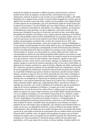 tentación de meditar un momento si debían arremeter contra la puerta o contra el
hombre de las botas de campana, un alma de Dios, retrocedieron tres pasos y se
abalanzaron, entonces la puerta se vino al suelo con un estallido de astillas y allí estaba
degollado con su propia navaja, muerto, el asesino había escapado por el techo, pero de
aquello sólo me enteré meses más tarde, cuando cesó la pesadilla y fray Miguel Echarri
se hubo repuesto de sus quebrantos, que no le permitieron acabar de romper lanzas por
el imperio de la justicia, y de allí el baldón que cayó sobre Federico, de donde vuelvo a
inferir y confirmo lo inexorable de cada destino y me obligo a publicar, sin reticencias,
la habilidad que ciertas personas, sea que la adquieran o que hayan nacido con ella,
poseen para vislumbrar lo que hay en el porvenir, por artes de muy varia índole, pero
principalmente mediante la astrología, cuyos orígenes parecen remontarse al Set bíblico
y cuyos más profundos cultores fueron probablemente los sacerdotes caldeos, pese a lo
cual creo que pocos con tan eximia maestría como Henri de Boulainvilliers, que no sólo
predijo con preocupante exactitud el día y la hora de la muerte de Luis XIV, sino
también de otros muchos personajes y hasta de su propio hijo, muerto en Malplaquet, y
la suya propia, ocurrida pasados seis años desde aquél en que, con indulgente paciencia,
porque me intuyó tan estropeada y desamparada, levantó mi horóscopo para dármelo a
conocer una tarde primaveral, bajo los castaños de un parque vecino, mientras una brisa
fría traveseaba en mi pelo y me hacía añorar los vientos cálidos del mar Caribe, las
correspondencias celestes de cuya latitud geográfica debió analizar con minucia el viejo
sabio para discernir la posición de los astros sobre mi ciudad la noche de mi nacimiento,
en la que al parecer, como en la del romance viejo fronterizo, aquélla en que nació
Abenámar, grandes señales había, como las hay, supongo, en cualquier día o noche del
mundo, aunque no acaso de tan ominosa naturaleza como en ésta, pues si bien Marte, el
planeta de las energías constructivas, regía mi destino, afligíalo una doble cuadratura del
Sol y Mercurio, que parecía dotarme de una plausible fuerza de voluntad pero, con ella,
de cierta terquedad que acabaría por sustraerme todo horizonte de dicha, por hundirme
en un porfiado infortunio que quizá yo misma no alcanzara a percibir sino por súbitos
aletazos, mientras el signo de Aries en el Sol, dominado por el de Libra y formando el
ascendente, me condenaba a un apetito carnal desbocado y propenso a los accidentes y
frustraciones, no atemperado ni siquiera por la tendencia ascética y la inclinación al
misticismo y a las ciencias abstractas que Cáncer en la Cuarta Casa y Escorpión en la
Octava parecían señalar, apetito que, según Boulainvilliers, seria preciso refrenar si
aspiraba, por una parte, a no verme avasallada por la melancolía, que me acechaba por
culpa de mi Luna en cuadratura con Saturno, y a lograr, por la otra, los ideales
humanitarios, el ansia de renovar los valores éticos y religiosos que me obsequiaba
Júpiter en trígono con cierto cuerpo misterioso, que él decía haber incluido por primera
vez en el cómputo astrológico y al cual atribuía la precisión de sus vaticinios, cuerpo
que intuí podía ser el planeta Genoveva, aunque de todas formas, Sagitario en la Casa
Novena, inclinándome al sacrificio de la propia existencia, y el lánguido parte de
fortuna, prefiguraban la presencia de dos penosos cautiverios en mis años futuros, en
tanto el punto de muerte, extendido hacia una perspectiva muy distante, era indicio
palmario de una vida longeva pero accidentada, cuyo término exacto Boulainvilliers no
estaba, en mi caso, en capacidad de informar, ya que se hubiesen necesitado cálculos
intrincadísimos, años de trabajo que él no podía consagrar sino a los grandes del mundo,
a pesar de lo cual estaba en posición de aconsejarme que me cuidara mucho de las lunas
llenas de abril y también, acaso, de alguna luna menguante de agosto, que no hiciera
amistad con mujeres salvo con aquélla que me abriría las puertas del conocimiento, que
condujera mi vida con prudencia y discreción porque estaba visto que podía morir
ajusticiada y, en fin, que tratase de no activar, en tierras malditas, el poder maléfico de
 
