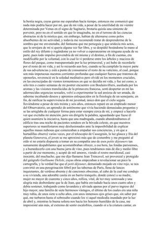 la bestia negra, cuyas garras me esperaban hacía tiempo, entonces me comunicó que
nada más podría hacer por mí, que de mi vida, a pesar de la esterilidad de mi vientre
determinada por Venus en el signo de Sagitario, brotaría quizás una simiente de
porvenir, pero no en el sentido en que lo imaginaba, no en el terreno de las ciencias
abstractas ni de la mística que, sin embargo, habían de alternarse como polos
absorbentes de mi actividad, y todavía me recomendó tratar de desprenderme de la
sombra que me envenenaba, del fantasma que me perseguía y que aridecía mis actos,
que lo arrojara de mí si quería alguna vez Ser libre, y se despidió besándome la mano al
estilo del rey difunto y rogándome ya no volver a esperanzarme en ninguna ayuda de su
parte, pues todo impulso provendría de mí misma y el destino, a fin de cuentas, era
modificable por la voluntad, con lo cual lo vi perderse entre los árboles y macizos de
flores del parque, como transparentado por la luz primaveral, y así hube de recordarlo
por el resto de mi vida, y así lo recuerdo aun hoy, cuando se ha cumplido la mayor parte
de sus advertencias y está a punto de consumarse el resto de su vaticinio, al cual, porque
son más impetuosas nuestras corrientes profundas que cualquier fuerza que tratemos de
oponerles, reverencié en la soledad meditativa pero olvidé en los momentos cruciales,
en las encrucijadas de vientos tormentosos en que se decidía mi vida, y fue así como, a
sólo tres o cuatro semanas de mi postrer encuentro con Boulainvilliers, asediada por los
aromas y las visiones translúcidas de la primavera francesa, sentí despertar en mí las
adormecidas urgencias sexuales, volví a experimentar la sed ansiosa de ser amada, de
saberme incubando deseos y apremios enloquecidos en la fisiología de un semejante, en
fin, de ratificar la supervivencia de mi juventud, único don que el cielo seguía
lloviéndome a pesar de mis treinta y seis años, entonces reparé en un empleado menor
del Observatorio, un aprendiz de astrónomo que vivía haciendo demasiadas preguntas y
se las arreglaba de cualquier forma para estar siempre cerca de mí, y empecé a hacerle
ver que excitaba mi atención, pero sin dirigirle la palabra, aguardando que fuese él
quien asumiera la iniciativa, hasta que una madrugada, cuando abandonábamos el
edificio tras una noche de pacientes sondeos en la bóveda celeste, en que nuestros
superiores se manifestaron muy desilusionados ante la imposibilidad de explicar
aquellas masas nubosas que comenzaban a empañar sus conciencias, y en que a
hurtadillas observé varias veces, por el telescopio de Cassegrain, la luz glauca y fría del
planeta Genoveva, el joven se me aproximó más que de costumbre y me preguntó al
oído si no estaría dispuesta a tomar en su compañía uno de esos petits déjeuners tan
sumamente despabilantes que acostumbraban ofrecer, a esa hora, las fondas parisienses,
y a humedecerlo con una buena jarra de vino, pues tendríamos más de día y medio libre
a partir de ese momento, y acepté de mil amores, viendo el rostro meridional, casi
inocente, del muchacho, que me dijo llamarse Jean Trencavel, ser provenzal y protegido
del geógrafo Guillaume Delisle, cuyas obras empezaban a revolucionar un poco la
cartografía, y la verdad fue que el petit déjeuner, demasiado mojado en vino rojo, se nos
convirtió en una peregrinación febril por las tabernas de París, llena de lances
inquietantes, de verdosa absenta y de canciones obscenas, al cabo de la cual me condujo
a su vivienda, una adorable casita en un barrio tranquilo, donde conocí a su madre,
mujer no mayor de cuarenta y cinco años, rolliza, vital, de tez muy sonrosada y una
alegría más desbordante que la de Jean, que había enviudado hacía unos cuatro años y
debía sostener, trabajando como lavandera y aliviada apenas por el parvo ingreso del
hijo mayor, una familia de siete hermosos vástagos, el último de los cuales era una niña
muy rubia, de unos siete u ocho años, con unos inmensos ojos grises que, sin saber por
qué, me turbaron hasta el sobresalto cuando los vi aquel mediodía inundado por la luz
de abril y, mientras la buena señora nos hacía los honores humildes de la casa, me
impresioné aún más, al extremo de sentir escalofríos, cuando oí a la criatura cantar, en
 