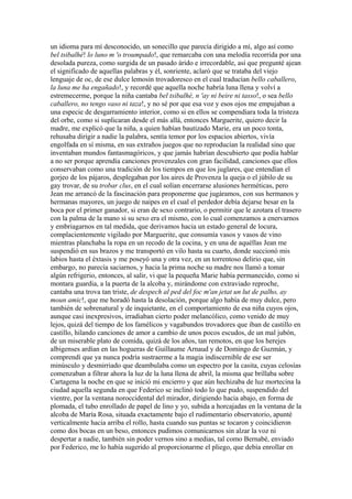 un idioma para mí desconocido, un sonecillo que parecía dirigido a mí, algo así como
bel tsibalhé! lo luno m 'o troumpado!, que remarcaba con una melodía recorrida por una
desolada pureza, como surgida de un pasado árido e irrecordable, así que pregunté ajean
el significado de aquellas palabras y él, sonriente, aclaró que se trataba del viejo
lenguaje de oc, de ese dulce lemosín trovadoresco en el cual traducían bello caballero,
la luna me ha engañado!, y recordé que aquella noche habría luna llena y volví a
estremecerme, porque la niña cantaba bel tsibalhé, n 'ay ni beire ni tasso!, o sea bello
caballero, no tengo vaso ni taza!, y no sé por que esa voz y esos ojos me empujaban a
una especie de desgarramiento interior, como si en ellos se compendiara toda la tristeza
del orbe, como si suplicaran desde el más allá, entonces Marguerite, quiero decir la
madre, me explicó que la niña, a quien habían bautizado Marie, era un poco tonta,
rehusaba dirigir a nadie la palabra, sentía temor por los espacios abiertos, vivía
engolfada en sí misma, en sus extraños juegos que no reproducían la realidad sino que
inventaban mundos fantasmagóricos, y que jamás habrían descubierto que podía hablar
a no ser porque aprendía canciones provenzales con gran facilidad, canciones que ellos
conservaban como una tradición de los tiempos en que los juglares, que entendían el
gorjeo de los pájaros, desplegaban por los aires de Provenza la queja o el júbilo de su
gay trovar, de su trobar clus, en el cual solían encerrarse alusiones herméticas, pero
Jean me arrancó de la fascinación para proponerme que jugáramos, con sus hermanos y
hermanas mayores, un juego de naipes en el cual el perdedor debía dejarse besar en la
boca por el primer ganador, si eran de sexo contrario, o permitir que le azotara el trasero
con la palma de la mano si su sexo era el mismo, con lo cual comenzamos a enervarnos
y embriagarnos en tal medida, que derivamos hacia un estado general de locura,
complacientemente vigilado por Marguerite, que consumía vasos y vasos de vino
mientras planchaba la ropa en un recodo de la cocina, y en una de aquéllas Jean me
suspendió en sus brazos y me transportó en vilo hasta su cuarto, donde succionó mis
labios hasta el éxtasis y me poseyó una y otra vez, en un torrentoso delirio que, sin
embargo, no parecía saciarnos, y hacia la prima noche su madre nos llamó a tomar
algún refrigerio, entonces, al salir, vi que la pequeña Marie había permanecido, como si
montara guardia, a la puerta de la alcoba y, mirándome con extraviado reproche,
cantaba una trova tan triste, de despech al ped del foc m'an jetat un lut de palho, ay
moun amic!, que me horadó hasta la desolación, porque algo había de muy dulce, pero
también de sobrenatural y de inquietante, en el comportamiento de esa niña cuyos ojos,
aunque casi inexpresivos, irradiaban cierto poder melancólico, como venido de muy
lejos, quizá del tiempo de los famélicos y vagabundos trovadores que iban de castillo en
castillo, hilando canciones de amor a cambio de unos pocos escudos, de un mal jubón,
de un miserable plato de comida, quizá de los años, tan remotos, en que los herejes
albigenses ardían en las hogueras de Guillaume Arnaud y de Domingo de Guzmán, y
comprendí que ya nunca podría sustraerme a la magia indiscernible de ese ser
minúsculo y desmirriado que deambulaba como un espectro por la casita, cuyas celosías
comenzaban a filtrar ahora la luz de la luna llena de abril, la misma que brillaba sobre
Cartagena la noche en que se inició mi encierro y que aún hechizaba de luz mortecina la
ciudad aquella segunda en que Federico se inclinó todo lo que pudo, suspendido del
vientre, por la ventana noroccidental del mirador, dirigiendo hacia abajo, en forma de
plomada, el tubo enrollado de papel de lino y yo, subida a horcajadas en la ventana de la
alcoba de María Rosa, situada exactamente bajo el rudimentario observatorio, apunté
verticalmente hacia arriba el rollo, hasta cuando sus puntas se tocaron y coincidieron
como dos bocas en un beso, entonces pudimos comunicarnos sin alzar la voz ni
despertar a nadie, también sin poder vernos sino a medias, tal como Bernabé, enviado
por Federico, me lo había sugerido al proporcionarme el pliego, que debía enrollar en
 