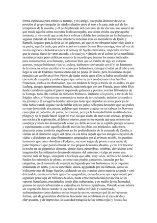 forma espiralada para estirar su tamaño, y mi amigo, que podía dominar desde su
posición el grupo irregular de tejados alzados entre el mar y la casa, más acá de los
terraplenes de la muralla, y el perfil plateado del convento de las clarisas, me susurró de
qué modo aquella calma nocturna lo desasosegaba, era calma chicha que presagiaba
tormenta, y me reveló que a esta hora volvían a doblar los centinelas en los baluartes y
seguían tratando de formar una infantería miliciana con los mercaderes de Quito y
Santafé, llegados para la feria de los galeones, así que él, no obstante haber oído decir a
su padre, aquella tarde, que podía acaso no tratarse de una flota enemiga, sino tal vez de
navíos ingleses u holandeses para el convoy de bajeles mercantes, empezaba a temer
que la ciudad fuese de veras atacada, a lo cual yo, viéndolo en el colmo de la puerilidad,
en entrecortados pero enfáticos susurros le recordé que éramos los menos indicados
para entontecernos con fantasías, sabíamos bien que se trataba de algo en extremo
azaroso, porque habíamos visto a Leclerq, habíamos conversado con él y los hermanos
de la costa no solían escoltar a los convoyes holandeses, coloqué el oído en el tubo y me
llegó la voz de Federico reconociendo que no podía olvidarlo, pero insistiendo en que
pensaba con cariño en el bon fripon, de algún modo entre ellos se había establecido una
corriente de simpatía y estaba seguro que volvería para conducirnos a las Antillas
Francesas, sordo a mi obstinación, que sin tardanza le llegó a través de los rollos, en que
Leclerq, aunque aparentemente francés, nada tenía que ver con Francia, pues sabía Dios
desde cuándo navegaba al garete saqueando galeones y puertos, con los filibusteros de
la Tortuga, todo ello vertido en húmedos bisbiseos, irritantes a la postre, a través de los
frágiles tubos, y Federico me comunicó su temor de ser reclutado, andaban alistando a
los jóvenes y él escogería desertar antes que tener que empuñar un arma, pues ya de
niño había tratado alguna vez de hablar con los puños sólo para descubrir que sus puños
no eran demasiado elocuentes, palabras que tornaron a agitar en mi cabeza los borrosos
conceptos de cobardía, de patria, de traición, pero ya la humedad había inutilizado los
pliegos y no le puede hacer llegar mi voz, así que asumí de nuevo mi soledad, propicia
esa noche a la exploración, al debate interior, pues se me ocurría que una persona tan
compleja y ahora tan desamparada como yo, debía recatar en su espíritu parajes arcanos
y espeluznantes como aquéllos donde movían las jibias sus tentáculos seductores,
atrayentes como cimbeles engañosos en las profundidades de la ensenada de Zamba, y
viendo en el cimborrio negro del cielo, en esa falsa cúpula que los antiguos creyeron de
vidrio o dividieron en siete firmamentos arrastrados por el primum mobile, los puntitos
luminosos que tanto obsedían a Federico, me sentí sujeta de pronto a una suerte de
poder hipnótico que parecía brotar de mis propias honduras abisales, y creí ver trocarse
la noche en un gigantesco diorama, donde luces, penumbras, sombras, desvelaban a mi
imaginación los milenarios desenvolvimientos del universo, vi algo así como una
enorme bola de fuego, semejante a la chispa que salta, muy veloz, del boliche donde se
funden los minerales de plomo, o como esas piedras candentes, lanzadas por las
catapultas, en el momento de esparcir su fogarada por los bastiones o de extinguirse
lentamente en tierra, y en su superficie, ahora, agigantada por mi fantasía, como un
iridiscente mar de fuego líquido, caldeando en sus trombas cierta materia azogada v casi
deleznable, entonces la bola ígnea fue apagándose, en un decurso que experimenté por
segundos pero supe de millones de años, hasta verse humedecida por acción de los
vapores licuefactos, precipitados desde altas nubarradas, y en medio de esa humedad,
grumos de metal carbonizado se extendían en formas caprichosas, flotando como islotes
sin vegetación, hasta cuando vi que todo se había enfriado y condensado,
sedimentándose como detritus en las bocas de un río, entonces qué de anfractuosas
formas, qué de geometrías abstractas buscando una semblanza en el caos ávido y
efervescente, y de improviso, la suavidad tranquila de las tierras rojas y foscas, las
 