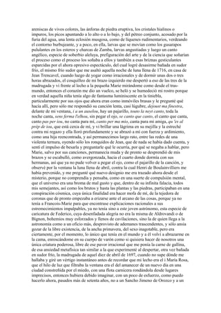 areniscas de vivos colores, las ánforas de piedra eruptiva, los cristales hialinos o
impuros, los picos apuntando a lo alto o a lo bajo, y del pétreo conjunto, acosado por la
furia del agua, una lenta eclosión musgosa, como de líquenes rudimentarios, verdeando
el contorno burbujeante, y a poco, en ella, larvas que se movían como los gusarapos
pululantes en los esteros y charcas de Zamba, larvas angustiadas y luego un canto
angélico, especie de soberbio aleluya, prefiguración del arte y de la ciencia que soñarían
el proceso como el proceso los soñaba a ellos y también a esas briznas gesticulantes
esparcidas por el ahora opresivo espectáculo, del cual logré desasirme bañada en sudor
frío, el mismo frío sudor que me asaltó aquella noche de luna llena de 1716, en casa de
Jean Trencavel, cuando luego de yogar como irracionales y de dormir unas dos o tres
horas abrazados, el cosquilleo de mi brazo izquierdo me despertó a eso de las tres de la
madrugada y vi frente al lecho a la pequeña Marie mirándome como desde el tras-
mundo, entonces el corazón me dio un vuelco, se heló y se humedeció mi rostro porque
en verdad aquella niña tenía algo de fantasma luminiscente en la tiniebla,
particularmente por sus ojos que ahora eran como inmóviles brasas y le pregunté qué
hacía allí, pero sólo me respondió su canción lenta, casi lúgubre, dejoust ma finestra,
delante de mi ventana, i a un auselou, hay un pajarillo, touto la neyt canto, toda la
noche canta, sens ferma l'elhou, sin pegar el ojo, se canto que canto, el canto que canta,
canto pas per iou, no canta para mí, canto per ma mio, canta para mi amiga, qu 'es al
prép de iou, que está cerca de mí, y vi brillar una lágrima en su mejilla y la estreché
contra mi regazo y ella lloró profundamente y se abrazó a mí con fuerza y ardimiento,
como una hija reencontrada, y así permanecimos largo rato, entre las redes de una
violenta ternura, oyendo sólo los ronquidos de Jean, que de nada se había dado cuenta, y
sentí el impulso de besarla y preguntarle qué le ocurría, por qué se negaba a hablar, pero
Marie, salvo por sus canciones, permanecía muda y de pronto se desprendió de mis
brazos y se escabulló, como avergonzada, hacia el cuarto donde dormía con sus
hermanas, así que ya no pude volver a pegar el ojo, como el pajarillo de la canción, y
observé por la ventana la luna llena de abril, contra la cual Henri de Boulainvilliers me
había prevenido, y me pregunté qué nuevo designio me era trazado ahora desde el
misterio, porque no comprendía y pensaba, como en una suerte de compulsión mental,
que el universo era una broma de mal gusto y que, dentro de su infinita falacia, todos
mis semejantes, así como los brutos y hasta las plantas y las piedras, participaban en una
conspiración cósmica, cuya única finalidad era hacer mofa de mí, de la tejedora de
coronas que de pronto empezaba a erizarse ante el arcano de las cosas, porque ya no
tenía a Francois-Marie para que encontrase explicaciones racionales a sus
estremecimientos impalpables, ya no tenía sino a este joven astrónomo, esta especie de
caricatura de Federico, cuya desenfadada alegría no era la misma de Aldrovandi o de
Bignon, bohemios muy esforzados y llenos de cavilaciones, sino la de quien llega a la
astronomía como a un oficio más, desprovisto de ademanes trascendentes, y sólo ansia
gozar de la libre existencia, de la ancha primavera, del sexo inagotable, pero era
ciertamente, por el momento, lo único que tenía en el mundo y a él volví a abrazarme en
la cama, enroscándome en su cuerpo de varón como si quisiera hacer de nosotros una
única criatura poderosa, libre de ese pavor irracional que me ponía la carne de gallina,
de esa ansiedad metafísica tan similar a la que experimenté al despertar, otra vez bañada
en sudor frío, la madrugada de aquel diez de abril de 1697, cuando no supe dónde me
hallaba y giré un vértigo instantáneo antes de recordar que mi lecho era el i María Rosa,
que el hilo de luz que filtraba la ventana era el del amanecer de un nuevo día en una
ciudad constreñida por el miedo, con una flota carnicera rondándola desde lugares
imprecisos, entonces hubiera debido imaginar, con un poco de esfuerzo, como puedo
hacerlo ahora, pasados más de setenta años, no a un Sancho Jimeno de Orozco y a un
 