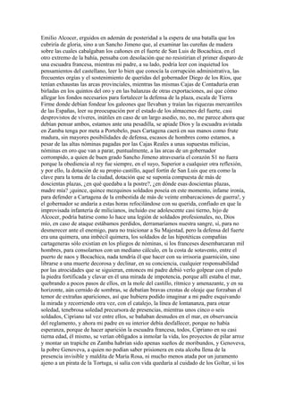 Emilio Alcocer, erguidos en ademán de posteridad a la espera de una batalla que los
cubriría de gloria, sino a un Sancho Jimeno que, al examinar las cureñas de madera
sobre las cuales cabalgaban los cañones en el fuerte de San Luis de Bocachica, en el
otro extremo de la bahía, pensaba con desolación que no resistirían el primer disparo de
una escuadra francesa, mientras mi padre, a su lado, podría leer con inquietud los
pensamientos del castellano, leer lo bien que conocía la corrupción administrativa, las
frecuentes orgías y el sostenimiento de queridas del gobernador Diego de los Ríos, que
tenían exhaustas las arcas provinciales, mientras las mismas Cajas de Contaduría eran
birladas en los quintos del oro y en las balanzas de otras exportaciones, así que cómo
allegar los fondos necesarios para fortalecer la defensa de la plaza, escala de Tierra
Firme donde debían fondear los galeones que llevaban y traían las riquezas mercantiles
de las Españas, leer su preocupación por el estado de los almacenes del fuerte, casi
desprovistos de víveres, inútiles en caso de un largo asedio, no, no, me parece ahora que
debían pensar ambos, estamos ante una pesadilla, se apiade Dios y la escuadra avistada
en Zamba tenga por meta a Portobelo, pues Cartagena caerá en sus manos como frute
madura, sin mayores posibilidades de defensa, escasos de hombres como estamos, a
pesar de las altas nóminas pagadas por las Cajas Reales a unas supuestas milicias,
nóminas en oro que van a parar, puntualmente, a las arcas de un gobernador
corrompido, a quien de buen grado Sancho Jimeno atravesaría el corazón S1 no fuera
porque la obediencia al rey fue siempre, en el suyo, Superior a cualquier otra reflexión,
y por ello, la dotación de su propio castillo, aquel fortín de San Luis que era como la
clave para la toma de la ciudad, dotación que se suponía compuesta de más de
doscientas plazas, ¿en qué quedaba a la postre?, ¿en dónde esas doscientas plazas,
madre mía? ¡quince, quince mezquinos soldados poseía en este momento, infame ironía,
para defender a Cartagena de la embestida de más de veinte embarcaciones de guerra!, y
el gobernador se andaría a estas horas refocilándose con su querida, confiado en que la
improvisada infantería de milicianos, incluido ese adolescente casi tierno, hijo de
Alcocer, podría batirse como lo hace una legión de soldados profesionales, no, Dios
mío, en caso de ataque estábamos perdidos, derramaríamos nuestra sangre, sí, para no
desmerecer ante el enemigo, para no traicionar a Su Majestad, pero la defensa del fuerte
era una quimera, una imbécil quimera, los soldados de las hipotéticas compañías
cartageneras sólo existían en los pliegos de nóminas, si los franceses desembarcaran mil
hombres, para consolarnos con un mediano cálculo, en la costa de sotavento, entre el
puerto de naos y Bocachica, nada tendría él que hacer con su irrisoria guarnición, sino
librarse a una muerte decorosa y declinar, en su conciencia, cualquier responsabilidad
por las atrocidades que se siguieran, entonces mi padre debió verlo golpear con el puño
la piedra fortificada y clavar en él una mirada de impotencia, porque allí estaba el mar,
quebrando a pocos pasos de ellos, en la mole del castillo, rítmico y amenazante, y en su
horizonte, aún cernido de sombras, se debatían bravas crestas de oleaje que forzaban el
temor de extrañas apariciones, así que hubiera podido imaginar a mi padre esquivando
la mirada y recorriendo otra vez, con el catalejo, la línea de lontananza, para otear
soledad, tenebrosa soledad precursora de presencias, mientras unos cinco o seis
soldados, Cipriano tal vez entre ellos, se bañaban desnudos en el mar, en observancia
del reglamento, y ahora mi padre en su interior debía desfallecer, porque no había
esperanza, porque de hacer aparición la escuadra francesa, todos, Cipriano en su casi
tierna edad, él mismo, se verían obligados a inmolar la vida, los proyectos de pilar arroz
y montar un trapiche en Zamba habrían sido apenas sueños de moribundos, y Genoveva,
la pobre Genoveva, a quien no podían saber prisionera en esta alcoba llena de la
presencia invisible y maldita de María Rosa, ni mucho menos atada por un juramento
ajeno a un pirata de la Tortuga, si salía con vida quedaría al cuidado de los Goltar, si los
 