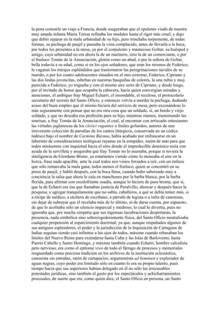 la pena costearle un viaje a Francia, donde aseguraban que el opulento viudo de nuestra
muy amada infanta María Teresa refinaba los modales hasta el rigor más cruel, y digo
que debió reparar en la mala urbanidad de su hijo, pero trinchaba torpemente, de todas
formas, su pechuga de paujil y paseaba la vista complacido, antes de llevarla a la boca,
por todos los presentes a la mesa, ya por el corpulento y mantecoso Goltar, su huésped y
amigo, cuya urbanidad no era ahora la de un marinero, sino la de un comerciante, o por
el frailuco Tomás de la Anunciación, glotón como un abad, o por la señora de Goltar,
bella todavía a su edad, como si en los ojos soñadores, que eran los mismos de Federico,
le vagaran los mirajes espléndidos que trastornaron las peregrinaciones navales de su
marido, o por los cuatro adolescentes situados en el otro extremo, Federico, Cipriano y
las dos lindas jovencitas, esbeltas en nuestras basquiñas de colores, la una rubia y muy
parecida a Federico, yo trigueña y con el mismo aire serio de Cipriano, y desde luego,
por el invitado de honor que ocupaba la cabecera, hacia quien convergían miradas y
atenciones, el ambiguo fray Miguel Echarri, el insondable, el receloso, el protocolario
secretario del secreto del Santo Oficio, y entonces volvía a morder la pechuga, dudando
acaso del buen empleo que él mismo hiciera del servicio de mesa, pero excusándose lo
más seguramente con pensar que no era otra cosa que un soldado, sí, un burdo y viejo
soldado, y que no deseaba esa profesión para su hijo, mientras oíamos, trastornando las
sonrisas, a fray Tomás de la Anunciación, el cual, al encomiar con arriscado entusiasmo
las virtudes juglarescas de los clerici vagantes o frailes goliardos, autores de una
irreverente colección de parodias de los cantos litúrgicos, conservada en un códice
tudesco bajo el nombre de Carmina Burana, había acabado por enfrascarse en un
laberinto de consideraciones teológicas rayanas en la estupidez, razón de más para que
todos mirásemos con inquietud hacia el sitio donde el impredecible dominico tosía con
ayuda de la servilleta y aseguraba que fray Tomás no lo asustaba, porque si tuviera la
inteligencia de Giordano Bruno, ya estaríamos viendo cómo lo meneaba el aire en la
horca, frase nada apacible, ante la cual todos nos vimos forzados a reír, con un énfasis
que sólo remarcaba la mala gana, todos menos el frailuco, quien se concentró en su
presa de paujil, y habló después, con la boca llena, cuando hubo saboreado muy a
conciencia la salsa que ahora le caía en manchones por la barba blanca, por la barba
florida, para afirmar con escalofriante osadía, aunque lo hiciera de pura broma, que sí,
que la de Echarri era ésa que llamaban justicia de Peralvillo, ahorcar y después hacer la
pesquisa, y agregar tranquilamente que no sabía, caballeros, a qué se debía temer más, si
a récipe de médico, a etcétera de escribano, a párrafo de legista o a infra de canonista,
sin dejar de subrayar que él recelaba más de lo último, ni de darse cuenta, por supuesto,
de que lo acolitaba sólo un silencio imparcial y medroso, lo cual lo divertía, pues no
ignoraba que, por mucha simpatía que sus ingenuas lucubraciones despertaran, la
presencia, nada simbólica sino sobrecogedoramente física, del Santo Oficio neutralizaba
cualquier propensión al esparcimiento doctrinal, ya que, aunque empañados algunos de
sus antiguos esplendores, el poder y la jurisdicción de la Inquisición de Cartagena de
Indias seguían siendo casi infinitos a los ojos de todos, máxime cuando rebasaban los
límites del Nuevo Reino para extenderse hasta Cuba y las Islas de Barlovento, hasta
Puerto Cabello y Santo Domingo, y máxime también cuando Echarri, hombre calculista
pero nervioso, era como el epítome vivo de todo el fárrago de procesos y memoriales
resguardado como preciosa tradición en los archivos de la institución eclesiástica,
canonista sin entrañas, ratón de cartapacios, argumentista ad hominen y explorador de
aguas negras, cuyo poder era limitado sólo en cuanto lo era su propio talento, pues
tiempo hacía que sus superiores habían delegado en él no sólo las irrecusables
potestades jurídicas, sino también el gusto por los espectáculos y achicharramientos
procesales, de suerte que era, como quien dice, el Santo Oficio en persona, un Santo
 