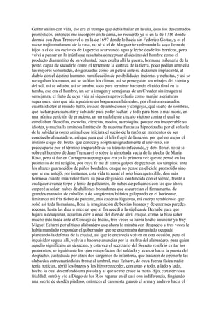 Goltar salían con vida, ése era el trompo que debía bailar en la uña, ésos los descarnados
pronósticos, entonces me incorporé en la cama, no recuerdo ya si en la de 1716 donde
dormía con Jean Trencavel o en la de 1697 donde lo hacía sin Federico Goltar, y oí el
suave trajín mañanero de la casa, no sé si el de Marguerite ordenando la suya llena de
hijos o el de los esclavos de Lupercio acarreando agua y leche desde los borricos, pero
volví a pensar en lo inútil que resultaba conceptuar el destino del hombre como el
producto diamantino de su voluntad, pues estaba allí la guerra, hermana milenaria de la
peste, capaz de sacudirlo como el terremoto la corteza de la tierra, poco podían ante ella
las mejores voluntades, desgonzadas como un pelele ante su dictamen implacable, al
diablo con el destino humano, ramificación de posibilidades inciertas y nefastas, y así se
navegaban los mares, así se sufrían los climas, así se perseguían los mirajes del viento y
del sol, así se odiaba, así se amaba, todo para terminar haciendo el nido final en la
tumba, eso era el hombre, un ser a imagen y semejanza de un Creador sin imagen ni
semejanza, el fruto de cuya vida ni siquiera aprovecharía como manjar a criaturas
superiores, sino que iría a pudrirse en boquerones húmedos, por él mismo cavados,
cuánta idiotez el mundo bello, irisado de ambiciones y congojas, qué sueño de sombras,
qué luchar para subsistir y subsistir para poder luchar, y todo para bien o mal morir, en
una irónica petición de principio, en un maloliente círculo vicioso contra el cual se
estrellaban filosofías, escuelas, ciencias, modas, astrologías, porque era insuperable su
idiotez, y mucha la ominosa limitación de nuestras fantasías hipnotizadas por el señuelo
de la sabiduría como animal que iniciara el sueño de la razón en momentos de ser
condúcelo al matadero, así que para qué el hilo frágil de la razón, por qué no mejor el
instinto ciego del bruto, que conoce y acepta resignadamente el universo, sin
preocuparse por el término irreparable de su tránsito infecundo, y debí llorar, no sé si
sobre el hombro de Jean Trencavel o sobre la almohada vacía de la alcoba de María
Rosa, pero si fue en Cartagena supongo que era ya la primera vez que no pensé en las
promesas de mi religión, por cuya fe me di tantos golpes de pecho en los templos, ante
los altares guarnecidos de paños bordados, en que no pensé en el cielo prometido sino
que se me antojó, por instantes, esta vida terrenal el solo bien apetecible, don más
hermoso cuanto más veloz fuera su paso de gaviota confundida con el viento, frente a
cualquier avance torpe y lento de pelícanos, de nubes de pelícanos con las que ahora
empecé a soñar, nubes de chillones becardones que oscurecían el firmamento, de
grandes manadas de caballos o de sangrientos búfalos galopando en el horizonte,
limitando mi fría fiebre de pantano, mis cadenas lúgubres, mi cuerpo tembloroso que
soñó así toda la mañana, llena la imaginación de bestias lunares y de enormes paredes
rocosas, hasta las diez u once en que al fin accedí a la súplica de Bernabé para que
bajara a desayunar, aquellas diez u once del diez de abril en que, como lo hizo saber
mucho más tarde ante el Consejo de Indias, tres veces se había hecho anunciar ya fray
Miguel Echarri por el tieso alabardero que ahora lo miraba con desprecio y tres veces le
había mandado responder el gobernador que se encontraba demasiado ocupado
planeando la defensa de la ciudad, así que le encarecía volver en otra ocasión, pero el
inquisidor seguía allí, volvía a hacerse anunciar por la ira fría del alabardero, para quien
aquello significaba un desacato, y esta vez el secretario del Secreto resolvió evitar los
protocolos, se irguió ante los ojos estupefactos del soldado y avanzó hacia la puerta del
despacho, custodiada por otros dos sargentos de infantería, que trataron de oponerle las
alabardas entrecruzándolas frente al umbral, mas Echarri, de cuya fuerza física nadie
tenía noticias, abrió los brazos y los hizo retroceder, con astas y todo, a lado y lado,
hecho lo cual desenfundó una pistola y al que se me cruce lo mato, dijo, con nerviosa
frialdad, entró y vio a Diego de los Ríos reparar en él casi con indiferencia, fingiendo
una suerte de desdén piadoso, entonces el canonista guardó el arma y anduvo hacia el
 