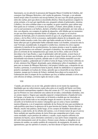 funcionario, no sin advertir la presencia del Sargento Mayor Cristóbal de Ceballos, del
consejero José Márquez Bolcortes y del veedor de galeones, Verrospi, y con ademán
teatral arrojó sobre el escritorio una navaja barbera, de esas cuyo filo puede guarecerse
entre dos cachas, pero que ahora se encontraba abierta y llena de grumosos coágulos la
arista cortante, a lo cual qué significaba esto, preguntó ceñudo el gobernador, mientras
Ceballos y los otros echaban mano a sus espadas, en gesto cauteloso, pues sabían muy
bien quién era el visitante y el alcance de su poder, y Echarri, ahora pálido, la navaja
con la cual asesinaron a un barbero, declaró, al barbero del gobernador, por más señas, y
éste, con altanería, eso compete al capitán de alguaciles, sólo faltaba que en momentos
en que una flota enemiga merodea frente a Cartagena, me ocupe yo en resolver
crímenes de barriada, pero el canonista insistió en que a él, al gobernador, concernía ese
crimen, y de los Ríos volvió a excusarse, suplicándole alejarse de su despacho, pero
Echarri estaba resuelto a todo, hizo saber que había entrado por la fuerza y no se iría
hasta saber por qué el gobernador había ordenado matar a ese hombre, acusación ante la
cual Verrospi, escandalizado, le preguntó si estaba loco, mientras los otros seguían
cejijuntos la marcha de los acontecimientos, las manos prontas a sacar la espada, pero
¿para qué distraernos con sofismas?, prosiguió el dominico, fue asesinado porque me
puso al corriente de las manipulaciones que usted, de los Ríos, urdía con el fin de
desvalijar a las Cajas Reales, y aquí el gobernador saltó del asiento, avanzó hacia el
inquisidor y le propinó una bofetada, que no alteró el gesto firme de éste, pero lo hizo
desenfundar nuevamente la pistola, ademán ante el cual Ceballos maniobró con arte
egregio la espada y, golpeando por el cañón el arma de fuego, la hizo hacer cabriolas en
el aire, entonces fray Miguel, desarmado, quiso abalanzarse sobre el mandatario, sólo
para caer en manos de Márquez Bolcortes y del propio Ceballos que, a despecho de sus
insultos y protestas, lo arrastraron hasta la puerta, donde los alabarderos se ocuparon de
ponerlo a puntapiés en la plaza de Armas, episodio que se desarrolló en muy breves
instantes, aunque por la mente de Echarri, tumbado boca abajo en la cuneta de la
Gobernación ante el estupor de los escribanos que hoy se habían animado á volver con
celo oficioso al trabajo, corrieron siglos de rencor y odio.

       VIII

 Cuando, por primera vez en mi vida, girando todavía en mi mente las espantosas
fatalidades que me sobrevinieron cuatro años atrás en el castillo del barón von Glatz,
pisé territorio metropolitano español a fines del verano de 1727, tuve la impresión de
que los Pirineos no eran solamente una cadena de nevadas y amuralladas montañas, sino
un océano áspero y fragoso que separaba espacial y temporalmente a España del resto
de Europa, a tal punto me vi retroceder en la historia a medida que me internaba en
aquella nación donde todo se me antojaba imagen de muerte o de terror, así viniera
envuelto en la burlería de los enanos velazqueños que en carne y hueso asediaban
nuestra diligencia, o en el sangriento esplendor de las fiestas de toros que acechaban en
cada puebluco para hacer la apoteosis de la gran heroína de España, Nuestra Señora la
Muerte, mucho más patética, desde luego, en los cuerpos de bandidos ahorcados que
pendían, a cada trecho, de los árboles del camino, o en el mismo temor de que el convoy
fuese asaltado por aquellos piratas de tierra firme que campeaban por el país, cuyas
casas encaladas, cuyos pastores de embozo y cayado, cuyas mujeres cubiertas con
mantones de bayeta, cuyos chirriantes carretones y cuyo polvo lunar componían, a pesar
del cielo intensamente azul, de los pinos y fresnos cuyas siluetas se alargaban en un
remanso de sombra, un cuadro sombrío de contención, de mojigatería, de miedo, de
ignorantismo, que me oprimió el corazón y me hizo desear el regreso mucho antes que
 