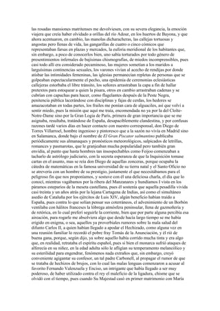 las rosadas mansiones matritenses me devolviesen, con su severa elegancia, la emoción
viajera que creía haber olvidado a orillas del río Adour, en los huertos de Bayona, y que
ahora acentuaron, en cambio, las manolas dicharacheras, las callejas tortuosas y
angostas pero llenas de vida, las gangarillas de cuatro o cinco cómicos que
representaban farsas en plazas y mercados, la euforia meridional de los habitantes que,
sin embargo, a poco de conocerlos bien, uno sabía torturados por todo género de
presentimientos infernales de bajísimas chismografías, de miedos incomprensibles, pues
casi todo allí era considerado pecaminoso, las mujeres sometían a los maridos a
larguísimas continencias sexuales, los varones vivían al acecho de rendijas por donde
atisbar las intimidades femeninas, las iglesias permanecían repletas de personas que se
golpeaban espectacularmente el pecho, una epidemia de ceremonias eclesiásticas
callejeras estorbaba el libre tránsito, los señores arrastraban la capa a fin de hallar
pretextos para estoquear a quien la pisara, otros en cambio arrastraban cadenas y se
cubrían con capuchas para hacer, como flagelantes después de la Peste Negra,
penitencia pública lacerándose con disciplinas y fajas de cerdas, los hedores se
amazacotaban en todas partes, los frailes me ponían cara de alguaciles, así que volví a
sentir miedo, pues la misión que aquí me traía, encomendada no ya por la del Cloîte-
Notre-Dame sino por la Gran Logia de París, primera de gran importancia que se me
asignaba, resultaba, tratándose de España, desapaciblemente clandestina, y por confusas
razones tardé varios días en hacer contacto con nuestro corresponsal, don Diego de
Torres Villarroel, hombre ingenioso y pintoresco que a la sazón no vivía en Madrid sino
en Salamanca, donde bajo el nombre de El Gran Piscator salmantino publicaba
periódicamente sus almanaques y pronósticos meteorológicos, salpicados de letrillas,
romances y pasmarotas, que le granjeaban mucha popularidad pero también gran
envidia, al punto que hasta hombres tan insospechables como Feijoo comenzaban a
tacharlo de astrólogo judiciario, con la secreta esperanza de que la Inquisición tomase
cartas en el asunto, mas se reía don Diego de aquellas zonceras, porque ocupaba la
cátedra de matemáticas en la famosa universidad de su tierra natal y el Santo Oficio no
se atrevería con un hombre de su prestigio, justamente el que necesitábamos para el
peligroso fin que nos proponíamos, y sostuve con él una deliciosa charla, el día que lo
conocí, mientras vagábamos por la ribera del Manzanares y hundíamos I vista en los
páramos esteparios de la meseta castellana, pues él sostenía que aquella pesadilla vivida
casi treinta y un años atrás por la lejana Cartagena de Indias, así como el simultáneo
asedio de Cataluña por los ejércitos de Luis XIV, algún beneficio habían traído a
España, pues contra lo que solían pensar sus coterráneos, el advenimiento de un Borbón
ventilaba con hálitos franceses la lóbrega atmósfera peninsular, llena de gazmoñería y
de retórica, en lo cual preferí seguirle la corriente, bien que por parte alguna percibía esa
aireación, para rogarle me absolviera algo que desde hacía largo tiempo se me había
erigido en enigma, o sea, aquellos ya proverbiales rumores sobre la mala salud del
difunto Carlos II, a quien habían llegado a apodar el Hechizado, como alguna vez en
una reunión familiar lo recordó el pobre fray Tomás de la Anunciación, y él rió de
buena gana, porque, según dijo, ya sobre aquello había corrido mucha tinta y era algo
que, en realidad, retrataba el espíritu español, pues si bien el monarca sufrió ataques de
alferecía en su niñez, en la edad adulta sólo le afligían su temperamento melancólico y
su esterilidad para engendrar, fenómenos nada extraños que, sin embargo, creyó
conveniente agigantar su confesor, un tal padre Carbonell, al propagar el rumor de que
se trataba de hechizos de brujos, con lo cual las malas lenguas comenzaron a acusar al
favorito Fernando Valenzuela y Enciso, un intrigante que había llegado a ser muy
poderoso, de haber utilizado contra el rey el maleficio de la ligadura, chisme que se
olvidó con el tiempo, pues cuando Su Majestad casó en primer matrimonio con María
 