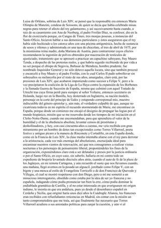Luisa de Orléans, sobrina de Luis XIV, se pensó que la responsable era entonces María
Olimpia de Manzini, condesa de Soissons, de quien se decía que había celebrado misas
negras para retener el afecto del rey galantuomo, y así sucesivamente hasta cuando, a
raíz de su casamiento con Ana de Neoburg, el padre Froilán Díaz, su confesor, dio en la
flor de exorcizarlo porque, en Cangas de Tineo, tres monjas posesas, a instancias del
Santo Oficio, hicieron hablar a sus demonios particulares y éstos aseguraron que el rey
había sido hechizado a los catorce años con una pócima antigenésica, hecha de sustancia
de sesos y riñones y administrada en una taza de chocolate, el tres de abril de 1675, por
la mismísima reina madre, doña Mariana de Austria, para contrarrestar cuyos efectos
recomendaron la ingestión de polvos obtenidos por maceración de testículos de
ajusticiado, tratamiento que se apresuró a practicar un capuchino saboyano, fray Mauro
Tenda, a despecho de las protestas reales, y que habría seguido recibiendo de por vida a
no ser porque el obispo de Segovia, Baltasar de Mendoza, hombre prudente, fue
nombrado Inquisidor General y no sólo detuvo aquella locura, sino que también procesó
y encarceló a fray Mauro y al padre Froilán, con lo cual Carlos II pudo sobrellevar sin
sobresaltos su melancolía por el resto de sus años, amargados, claro está, por las
presiones de Luis XIV, que acabaron imponiendo como sucesor a Felipe V, pero a la
vez precipitaron la coalición de la Liga de La Haya contra la expansión de los Borbones
y la llamada Guerra de Sucesión de España, misma que culminó con aquel Tratado de
Utrecht tras cuya firma perdí para siempre al señor Voltaire, entonces secretario en
Holanda, luego reo en la Bastilla, hoy desterrado en Inglaterra, su nación modelo,
personaje en la corte del príncipe de Gales y estupendo corresponsal mío, maestro
indiscutible del género epistolar y, aún más, el verdadero culpable de que, aunque no
cicatrizara todavía en mi espíritu el recuerdo atormentado de Marie, me encontrase en
España, porque desde un comienzo me encajó el designio de propagar las logias por el
mundo hispánico, misión que se me reservaba desde los tiempos de mi iniciación en el
Cloîte-Notre-Dame, cuando me encomendaban, para que aprendiera el valor de la
humildad y el de la obediencia absoluta, levantar censos de prostitutas y
deshollinadores, y hoy, con casi cincuenta años a cuestas, me veía recibida con gran
miramiento por un hombre de dotes tan excepcionales como Torres Villarroel, poeta
festivo y antiguo pícaro a la manera de Rinconete y Cortadillo, en esta España donde,
como en la Francia de Luis XIV, la clase media intentaba aliarse con el rey para derrotar
a la aristocracia, cada vez más enemiga del absolutismo, encrucijada ideal para
encaminar nuestros vientos de renovación, así que nos consagramos a realizar visitas
nocturnas a los personajes de pensamiento liberal, proponiéndoles los fines de la
organización, exponiéndonos claro está a ser delatados y presos por la justicia ordinaria
o por el Santo Oficio, en cuyo caso, sin saberlo, hallaría en mi contra todo un
expediente de brujería levantado dieciséis años atrás, cuando el auto de fe de la plaza de
los Jagüeyes, en mi remota Cartagena, y aún recuerdo el susto que nos llevamos cuando,
una mañana, llegó avernos en la posada un alguacil, jorobado como Felipe V, con un
bigote y una mosca al estilo de Evangelista Torricelli o de don Francisco de Quevedo y
Villegas, el cual se mostró respetuoso con don Diego, pero a mí me sometió a un
minucioso interrogatorio, obsedido como estaba por la idea de ser yo francesa y no
española, indagando cómo podía pronunciar tan bien la erre, cómo podía dominar la
endiablada gramática de Castilla, y al no estar interesada en que averiguasen mi origen
indiano, le insistía en que era andaluza, pues ya desde el desembarco español en
Cerdeña y Sicilia, que originó haría unos diez años la Cuádruple Alianza, los franceses
eran recibidos con refunfuñantes reticencias en Madrid, sin contar con la misión un
tanto comprometedora que me traía, así que finalmente fue necesario que Torres
Villarroel acudiera a sus amistades políticas para zanjar la cuestión, y aún vi al
 