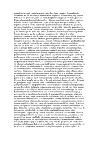 quevedesco alguacil rondar la posada varios días, hasta cuando, a fines del otoño,
celebramos por fin una reunión preliminar con un puñado de liberales no muy seguros
todavía de sus propósitos, entre los cuales fue preciso escoger un venerable, pues don
Diego rehusaba toda posición honorífica, y fijamos para el quince de febrero siguiente
la fundación de la Logia Matritense, cuyos primeros pasos me preocupaban por la
raquítica noción de teísmo humanitario que los españoles se formaban del speculum,
pero resolví dejarlo a su buen discernimiento y me apresté a viajar, sólo que entonces,
sabedor de que Torres Villarroel había regresado a Salamanca, el alguacil hizo aparición
y me informó que me ponía bajo arresto, sospechosa de espionaje a favor del gobierno
francés, de manera que fui conducida a una prevención y objeto de crueles
interrogatorios durante más de cinco horas, al cabo de las cuales algún jefe de alguaciles
propuso que se me sometiera a torturas, pues la aprehensión de una espía confesa les
merecería un ascenso y fui trasladada a una sala rectangular, de muros que filtraban algo
así como un líquido lento y oleoso, y vi una máquina de tormento que quizá me
esperaba allí desde toda la vida, en la cual me obligaron a sentarme, entre risas y burlas,
como si en lugar de levantar un expediente se tratara de celebrar un ritual orgiástico,
sentí entonces resucitar en mi memoria, por inevitable asociación con el sueño que
engendró en mi remota infancia, el día de mi primera confesión con un sacerdote, no
probablemente el mismo al que luego mataron los piratas y a quien llegué a tomar tanta
confianza que acabó renegando de mis bromas, sino alguno de aquellos confesores de
flaca y siniestra catadura que hallaban sigilosas delicias en asustarnos a las educandas
del plantel de las monjas clarisas, de las meticulosas clarisas que debieron arrastrarme a
viva fuerza hasta el confesonario, ese ataúd vertical con dos cruces en lo alto, situado en
el más húmedo y sombrío rincón del templo, cuyo biombo agujereado y cuyas cortinas
de morado terciopelo afantasmaban y satanizaban la imagen de su adusto ocupante, de
suerte que llegábamos a figurarnos a un ángel maligno capaz de saltar sobre nosotras,
para estigmatizarnos, en el momento en que nuestras faltas se le antojasen intolerables,
y así debí balbucear mis primeras culpas, la del día que hurté alguna calderilla a mi
padre, la de la tarde que espié, mientras tomaba un baño, el gusanito medio retráctil de
Cipriano, la de la noche que me hice la dormida a fin de oír lo que mis padres decían de
mí, para grabar luego con dolor en mi cerebro la reprimenda sacerdotal y rezar
escrupulosamente los tres padrenuestros y cinco avemarías impuestos como penitencia,
para ver luego la luz de la calle casi como una apoteosis de libertad, para llegar a casa y
preguntarme si un refulgente soldado como mi padre podría sentir como yo ese pavor
humillante ante un sacramento sin el cual el de la comunión se tornaba sacrílego, y la
preocupación, la humillación, la sensación de amenaza debieron gestar en mi espíritu
ensombrecido aquel sueño que comenzaba en el mismo rincón de ovilladas sombras y
de maloliente humedad donde se alzaba la madera fúnebre del confesonario, del cual vi
salir de pronto una silla muy alta, semejante a aquella que yo imaginaba dispuesta en su
interior para el sacerdote, muy esquemáticamente similar también a esta otra de torturas
donde los alguaciles madrileños me obligaban a sentarme, la vi salir caminando en sus
patas de madera como una araña sobrenatural y perseguirme por capillas y recovecos de
la iglesia, en tanto los fieles seguían indiferentes la celebración de una misa
fantasmagórica, cuyos rezos y cánticos semejaban aullidos de perros o lobos lunáticos,
desencajada por el horror me lancé a la calle, envuelta en sombras, y la araña o la silla
me siguió con aliento redoblado, mientras un repentino obispo, de apuntada mitra e
imprecisas facciones, me aguardaba inexorablemente en el otro extremo recitando el
Confíteor y dándose golpes de pecho, pero ahora pensaba que en vez del obispo la que
por años me había aguardado era la arácnida silla, y un hielo de muerte me ascendió por
las vértebras cuando toqué su asiento frío, su plano espaldar, y la destemplanza se
 