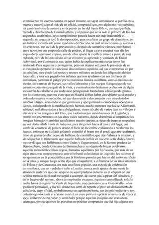 extendió por mi cuerpo cuando, en aquel instante, un sayal dominicano se perfiló en la
puerta y susurró algo al oído de un oficial, comprendí que, por algún motivo recóndito,
mi caso cambiaba de manos y sería puesto en las del Santo Oficio, me sentí perdida,
recordé el horóscopo de Boulainvilliers, y al pensar que sería sólo el primero de los dos
augurados cautiverios, cuyo cumplimiento parecía hacer aún más ineluctable el
segundo, mi angustia tocó la desesperación, pues en efecto un grupo de dominicos, no
sin haberse identificado como ayudantes del Secreto, lo cual arrancó venias y zalemas a
los corchetes, me sacó de la prevención y, después de sumarios trámites, marchamos
entre rezos por una empinada calle de piedras, al llegar a cuya esquina más alta los
inquisidores apretaron el paso, uno de ellos apartó la capilla y estuve a punto de caer
redonda, pero de infinito alivio, al ver el rostro ya agrietado y sonriente de Guido
Adrovandi, per l'animaccia sua, quien había de explicarme más tarde cómo fue
destacado Para seguirme y protegerme, pero sin dejarse ver, pues la presencia de un
extranjero despertaría la tradicional desconfianza española, así que compramos un par
de caballos, para eludir las postas y retenes militares en donde las diligencias debían
hacer alto, y una vez pagados los rufianes que nos ayudaron con sus disfraces de
dominicos, partimos al galope por la monótona llanura castellana, con sus molinos de
viento, sus carretas de bueyes, sus valles labrantíos y las margas blanquecinas de sus
páramos como único regalo de la vista, y eventualmente debíamos ocultarnos de algún
escuadrón de caballería que anduviese persiguiendo bandoleros u hostigando gitanos
por los contornos, pues era claro que en Madrid debían haber descubierto ya el engaño y
ordenado nuestra persecución, así que durmiendo a descampado o en abandonados
establos o trojes, comiendo lo que generosos y apergaminados campesinos accedían a
darnos, cabalgando en la medida de mis fuerzas, mucho menores que las de Aldrovandi,
sabiendo mal alimentadas a las cabalgaduras, vimos al cabo de varios días los viñedos y
olivares de las márgenes del Ebro, que vadeamos por inmediaciones de Logroño, y
pronto nos encontramos en los altos valles navarros, donde dormimos al amparo de los
bosques húmedos y también satisficimos nuestro apetito, a riesgo de inspirar sospechas,
en una destartalada venta de Artajona, para dirigirnos hacia el cauce del Arga, por
sombrías comarcas de pinares donde el hielo de diciembre comenzaba a recalarnos los
huesos, entonces mi cofrade geógrafo extendió el brazo por el prado que atravesábamos,
lleno de grama de olor, acaso de ballicos, de cominillos, que desafiaban a la estación, y
sin sospechar lo tristemente que aquello había de influir en nuestras actividades futuras,
me reveló que nos hallábamos entre Urdax y Zugarramurdi, en la famosa pradera de
Berroscobero, donde Graciana de Barrenechea y su séquito de brujas celebraron
aquellas memorables misas negras, llamadas aquelarres por los vascos, que más de un
siglo atrás, tras moroso proceso ante el tribunal eclesiástico de Logroño, les valieron el
ser quemadas en la plaza pública por la blasfema parodia que hacían del santo sacrificio
de la misa, y aunque luego se me dijo que el aquelarre, a diferencia de los ritos satánicos
de Tolosa y de Carcasona, era más una fiesta popular, una especie de celebración
carnavalesca, que un verdadero culto a Lucifer, nunca pude apartar de mi mente la
atmósfera maléfica que creí respirar en aquel praderío cubierto en el véspero de una
neblina trémula en el cual me negué a acampar, de suerte que, a pesar del cansancio y
de lo fragoso del terreno, ahora de empinadas escarpas, seguimos ascendiendo toda la
noche hasta casi ganar la Venta de Aquerreta, muy próximos ya a Roncesvalles, a los
glaciares pirenaicos, y fue allí donde nos cerró de repente el paso un destacamento de
caballería, cuyo oficial, probablemente un capitán preboste, nos intimó rendición y nos
ordenó seguirlo hasta el cercano cuartel, en cuyo patio vi repetido centenares de veces el
viejo uniforme de mi padre, y sentí dolor porque aquellas insignias me eran ahora
enemigas, porque quienes las portaban no podrían comprender que fui hija alguna vez
 