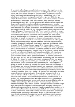 de un soldado de España, porque me fusilarían como a una vulgar espía francesa sin
permitirme probar mi borroso nacimiento en una ciudad españolísima de la cual jamás
habrían oído hablar, porque reirían si les dijera que fui hija de un héroe de la guerra
contra Francia, ahora que casi me había convertido en una parisiense más, en una
gabacha como me llamaron los alguaciles madrileños, y qué decir del destino que
correría Aldrovandi, con su marcado acento italiano, porca puttana, entonces el capitán
preboste volvió a abandonar el fortín, debía esperarlo, por el talante que mostraba,
alguna concubina, y nos dejó a merced de una pareja de soldados que nos condujo por
tétricos pasillos, malolientes de humedad y de moho, para encerrarnos en celdas
yuxtapuestas, de rejas aseguradas con cerrojos, armellas y candados de hierro, desde las
cuales podíamos, para mitigar la incertidumbre, hablarnos en susurros, así que relaté a
Aldrovandi, tiritando de miedo y de frío, el horror que sentía hacia el encierro desde los
tiempos del ataque a Cartagena por la flota de Pointis, cuando los padres de mi amigo
Federico Goltar decidieron aislarme para evitar lo que ellos suponían una larga relación
sexual entre nosotros, y que en verdad no se había consumado, y el llanto que me
acometió la madrugada de la tercera noche de prisión, cuando no eran ya bólidos de
fuego lo que mi fantasía me presentaba en dioramas esplendentes, sino rostros en
agonía, muecas fúnebres, colmilludas visiones que me hicieron arder de fiebre aquella
mañana del once de abril en que el galeón «Oriflama», llegado de Portobelo sin que
tripulación ni pasaje advirtiesen nada sospechoso en la travesía, ancló frente al muelle,
cerca de la Casa de Contratación, y por la pasarela los viajeros bajaron con aire
despreocupado, entre ellos el capitán de caballos José Vallejo de la Canal, insignia de la
jineta y en comisión del rey, quien había ya cumplido su trabajo en Quito y en Lima, y
ahora era saludado oficialmente por el guarda mayor de las Aduanas, Diego de Morales,
en nombre del gobernador Diego de los Ríos y de las autoridades de la plaza fuerte, y
quien, al enterarse de los rumores sobre la presencia de una flota no identificada en
aguas territoriales, noticia todavía ignorada en Portobelo, no se mostró, como mucho
más tarde había de relucir ante el Consejo de Indias, tan optimista como sus compañeros
de viaje, al fin y al cabo los pasajeros interrogados por algunos oficiales eran apenas
comerciantes, no muy duchos en política, que venían a la feria de los galeones, así que
pidió a Morales llevarlo de inmediato con el gobernador, pues a vuelo de pájaro la
defensa de la bahía no acababa de resultarle convincente, entonces el guarda mayor le
formuló alguna vaga promesa, el mandatario andaba muy atareado por aquellos días y
desvió la conversación invitando al comisionado real a alojarse en su propia casa, mas
aquí el capitán de caballos sacó a brillar su temperamento, porque rehusó y dijo que iría
a aposentarse en algún baluarte, era soldado y no funcionario de postín, parecía evidente
su natural picajoso, malhumorado, quizá el recorrido que venía cumpliendo no le
satisfacía del todo, en las Indias había mucho donde hincar diente y, en honor a la
franqueza, estaba resuelto a relacionar a Su Majestad cuanto por estas colonias no le
pareciera muy limpio, momento en que Morales desplegó una cortés sonrisa y puso a
disposición del recién llegado una carroza donde relucían las armas del gobernador, la
heráldica fernannuñesa que él no sólo miró con desprecio, sino que al cerrar la
portezuela no se digno dar la mano al aduanero y, en lugar de indicar al cochero el lugar
donde deseaba alojarse, pidió ser llevado al despacho del gobernador con equipajes y
todo, de hecho ir en comisión real fermentaba el carácter de cualquier segundón, y es lo
cierto que de los Ríos no halló cómo negarse a recibirlo, lo hizo en mangas de camisa,
ya medio achispado con algún clarete y Vallejo le expuso sin cortapisas la opinión que
se había formado, al entrar en el «Oriflama»a la bahía, de la defensa de Bocachica,
punto clave de la ciudad, de forma que, si el resto de los baluartes padecía la misma
indefensión, sólo la buena fama podría encubrir su pobreza a los astutos almirantes
 