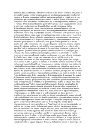 franceses, pero, desde luego, debía reconocer que no era preciso salirse de tono, acaso el
gobernador jugara a ocultar la fuerza, podía ser una buena estrategia para conducir al
enemigo al desastre, entonces de los Ríos, incapaz de ocultarle la verdad, arguyó con
nerviosismo que no era cuestión de preocuparse, el posible destino de la flota, cuyo
silencio de varios días la hacía casi fantasmal, era lo más seguramente Portobelo, y aquí
el visitante debió disimular la cólera, que le afloró en una ola de sangre al rostro, así que
la entrevista concluyó con una despedida fría y una advertencia que Vallejo
deliberadamente formuló cuando estaba a punto de trasponer la puerta, dijo que
inspeccionaría piedra por piedra la ciudad, se le antojaba monstruoso este estado de
indefensión, cuando muy considerables caudales se sustraían a las Cajas Reales para el
sostenimiento de esta plaza, luego trepó en la carroza, como si fuera suya, y recorrió en
detalle los baluartes, fuertes y baterías más próximos, para comparecer nuevamente, a
las tres o cuatro ñoras, en el despacho gubernamental y hablar entonces en tono casi
insultante que estremeció al mandatario, decir que el viernes partiría, en el mismo
galeón, para Cádiz e informaría a los consejos de guerra y al propio monarca sobre la
inepcia del señor de los Ríos, al cual también, como era natural, se le exaltó la bilis y
recordó a Vallejo ser hermano del conde de Fernán-Núñez, hombre de la privanza del
rey, respuesta que motivó una carcajada del capitán de caballos, el cual le juró que,
antes de ocho meses, tendría aquí su reemplazo, entonces el gobernador le recordó
cómo, por el momento, el mando en plaza seguía siendo suyo y no toleraría insolencias
de oficialuchos, a no ser porque traía un salvoconducto regio bien podría sin
miramientos ponerlo en un cepo, arrogancia que Vallejo fingió ignorar para indagar,
con la cabeza en alto, si, ya que la artillería se encontraba montada en cureñas de cedro
sin herrar, al menos había pólvora y municiones en cantidad suficiente para proteger la
ciudad del inminente ataque, ante lo cual el mandatario, con más calma, quizá con un
poco de miedo, acaso con remordimientos, le informó que las tenían en abundancia, en
depósito del galeón «El Rosario», de la carrera de las Indias, de cuyo paso por el puerto
hacía ya casi un año, entonces inquirió el comisionado por qué razón el castillo de San
Felipe de Barajas, otro de los puntos claves de la ciudad, a tiro de mosquete del arrabal
de Getsemaní, estaba desprovisto de artillería y contaba sólo con dos cañones cortos,
esos pedreros de braga que poco servían y a los cuales había que estar cargando por la
culata con desperdicio de hombres, y el gobernador sólo inclinó la cabeza, para oír el
sonido peculiar que Vallejo produjo con la lengua, antes de mirar hacia la plaza de
Armas y opinar que era ésta, sin duda, una ciudad de mercachifles, ignorantes de la
guerra, miedosos como mujeres, dicho lo cual se retiró no sin antes exigir un bote de
vela para reconocer también los fuertes de la bahía, rodeados de espesos manglares,
sobre los cuales a eso de las cinco de la tarde se desgajó una lluvia que todos
bendijeron, pero que a la postre no resultó ser sino un corto chaparrón, un capricho del
cielo de abril bajo el cual, aquel día, la villa parecía haber regresado a la normalidad, los
rumores sobre la presencia de una flota extranjera se antojaban ya lejanos y baldíos, así
que los comerciantes habían abierto otra vez de par en par las puertas de sus
establecimientos y de nuevo colgaban en la Plaza Mayor, de las carretas empujadas por
mulatos, los viscosos sartales de huevos de iguana, mientras las tiendas de abastos
ofrecían sin disimulo sus aceites, vinagres, turrones, jaleas, pescados o legumbres secas,
bastimentos con mucho superiores a las existencias de los almacenes militares, y
nuevamente los joyeros se animaban a exhibir los brocamantones de oro y piedras
preciosas, las piezas de plata v orfebrería, las arracadas y zarcillos de rubíes y los
collares de perlas expuestos en delicados cofres de metal labrado, al tiempo que se oía
otra vez el pregón de los vendedores de bollos, camarón y arepas de huevo, así que la
ciudad recobraba su aspecto de puerto de mar, y el chaparrón arruinó el chambergo y la
 