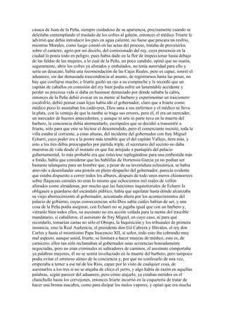 casaca de Juan de la Peña, siempre cuidadoso de su apariencia, precisamente cuando se
deleitaba contemplando el traslado de los cofres al galeón, entonces el médico Triarte le
advirtió que debía introducir los pies en agua caliente, no fuese que pescara un resfrío,
mientras Morales, como luego constó en las actas del proceso, trataba de prevenirlos
sobre el carácter, agrio por así decirlo, del comisionado del rey, cuya presencia en la
ciudad lo ponía todo en peligro, pues había dado en la flor de inspeccionar hasta debajo
de las faldas de las mujeres, a lo cual de la Peña, un poco candido, opinó que no osaría,
seguramente, abrir los cofres ya aforados y embalados, no tenía autoridad para ello y
sería un desacato, había una recomendación de las Cajas Reales, pero es capaz, sonrió el
aduanero, sin dar demasiada trascendencia al asunto, de registrarnos hasta las posas, no
hay que confiarse mucho, e Iriarte guiñó un ojo a su compinche y le recordó que un
capitán de caballos en comisión del rey bien podía sufrir un lamentable accidente y
perder su preciosa vida si daba en husmear demasiado por dónde saltaba la cabra,
entonces de la Peña debió evocar en su mente al barbero y experimentar un traicionero
escalofrío, debió pensar cuan lejos había ido el gobernador, claro que a Iriarte como
médico poco lo asustaban los cadáveres, Dios sana a sus enfermos y el médico se lleva
la plata, con la ventaja de que la tumba se traga sus errores, pero él, él era un mercader,
un mercader de buenos antecedentes, y aunque ni arte ni parte tuvo en la muerte del
barbero, la conciencia debía atormentarlo, escrúpulos que se decidió a transmitir a
Iriarte, sólo para que este se hiciese el desentendido, pero el comerciante insistió, toda la
villa estaba al corriente, a estas alturas, del incidente del gobernador con fray Miguel
Echarri, cuyo poder era a la postre más temible que el del capitán Vallejo, ítem más, y
esto a los tres debía preocuparles por partida triple, el secretario del secreto no daba
muestras de vida desde el instante en que fue arrojado a puntapiés del palacio
gubernamental, lo más probable era que estuviese replegándose para una embestida más
a fondo, había que considerar que las hablillas de Hortensia García ya no podían ser
bastante talanquera para un hombre que, a pesar de su investidura eclesiástica, se había
atrevido a desenfundar una pistola en pleno despacho del gobernador, parecía evidente
que estaba dispuesto a correr todos los albures, después de todo unos meros chismorrees
sobre flaquezas carnales no eran lo mismo que ochocientos mil reales de vellón
aforados como almádenas, por mucho que las funciones inquisitoriales de Echarri lo
obligasen a guardarse del escándalo público, había que aquilatar hasta dónde alcanzaba
su viejo aborrecimiento al gobernador, acicateado ahora por los acontecimientos del
palacio de gobierno, cuyas consecuencias sólo Dios sabía cuáles habían de ser, y una
cosa de la Peña podía asegurar, con Echarri no se jugaba igual que con un barbero y,
viéranlo bien todos ellos, su asesinato no era acción vedada para la mente del irascible
mandatario, sí caballeros, el asesinato de fray Miguel, en cuyo caso, ni para qué
recordarlo, tomarían cartas no sólo el Obispo, la Inquisición y los tribunales de primera
instancia, sino la Real Audiencia, el presidente don Gil Cabrera y Dávalos, el rey don
Carlos y hasta el mismísimo Papa Inocencio XII, sí señor, todo esto iba cobrando muy
mal aspecto, aunque usted, Iriarte, se limitara a hacer muecas de médico, esto es, de
carnicero, ellos tan sólo reclamaban al gobernador unas acreencias honradamente
negociadas, pero no eran criminales ni salteadores de caminos, el asesinato comportaba
ya palabras mayores, él no se sentía involucrado en la muerte del barbero, pero tampoco
podía evitar el ominoso aleteo de la conciencia y, por qué no confesarlo de una vez,
empezaba a temer a ese tal de los Ríos, capaz por lo visto de cualquier cosa, de
asesinarlos a los tres si no se atajaba de chico el yerro, y algo había de razón en aquellas
palabras, según parecer del aduanero, pero cómo atajarlo, ya estaban metidos en el
chanchullo hasta los corvejones, entonces Iriarte incurrió en la coquetería de tratar de
hacer una broma macabra, como para disipar los malos vapores, y opinó que era mucha
 