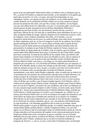 gracia la de este gobernador, haber hecho callar a un barbero, mas su chirigota cayó en
frío, ¿e pronto los hombres se supieron aterrorizados, se les antojaba ir en un galeón que
hacía agua sin puerto a la vista, y no agua, sino más bien tempestades en seco,
relámpagos, truenos, con apenas uno que otro chubasco, vio la ciudad aquella noche,
cuando desperté con la certidumbre de haber soñado con Leclerq, aunque no lograra
precisar las peripecias del sueño, creo que iba a escape, mar adentro, en una fragata,
creo que otra embarcación nos cañoneaba, creo que vi a mi propio padre, una de cuyas
piernas parecía de palo, perseguirme por la cubierta, llamándome filibustera y
renegando de que fuera su hija, creo que brotaron corceles del mar, corceles o
unicornios, blancos de sal, con astas que se ramificaban como arboladuras de nave y, en
ellas, grímpolas teñidas de sangre, entonces desperté con los latidos del corazón a vuelo
de campanas, sentí a Federico deambular aún arriba, en el mirador, y eso me
tranquilizó, quizás hasta caer de nuevo en sueño profundo, para soñar ahora con jardines
de frutos sangrantes, pero no, no fue en Cartagena el sueño de los jardines, fue en París,
aquella madrugada de abril de 1717, con la cabeza reclinada sobre el pecho de Jean
Trencavel, pero la mente puesta en la pequeña Marie, que ahora absorbía todos mis
pensamientos, la mañana en que Felipe de Orleáns, regente de Francia, tropezó con
Francois-Marie en algún parque de la ciudad y, ante su sorpresa, pues mi antiguo
amante había dicho públicamente hacía poco, al enterarse de que Felipe había vendido,
para hacer economías, la mitad de los caballos de las cuadras reales, que hubiera sido
mucho mejor despedir a la mitad de los asnos que llenaban la corte, ante su sorpresa el
Regente se le acercó y con un guiño le dijo que apostaba a poder enseñarle algo que
Francois-Marie no había visto nunca, y mi amigo, ya con negros presentimientos, le
preguntó qué cosa podía ser, a lo cual Felipe de Orléans respondió que, por supuesto, el
interior de la Bastilla, donde en efecto fue recluido un día más tarde, y adonde le llevaba
todas las semanas un poco de vino y de pan, y accedía a conversar con él sobre todo lo
divino y lo humano sobre sus desesperados recuerdos de Pimpette, de quien
malsanamente, como decía, había llegado a depender, sobre su madre que no sobrevivió
al nacimiento de este monstruo de conocimientos educado entre un abate libertino y un
colegio jesuítico de su hermano Armand, cuya locura mística hacía decir al notario
Arouet que Dios le había dado por hijos a dos locos, el uno en verso y el otro en prosa,
sobre el OEdipe que escribía y que él mismo juzgaba superior al de Sófocles, sobre el
carácter de mi antiguo amigo Federico Goltar, muchacho soñador como Francois-Marie,
pero al revés de él, ingenuo, casi pueril, de cuya semblanza, que le hice con lágrimas en
los ojos, tomaría rasgos mucho después el señor Voltaire, en cierto modo, para el hurón
iroqués de L 'Ingenu, pero especialmente para el filósofo babilonio Zadig, asediado por
la Providencia, y desde luego para su Candide, cuya Cunégonde, ay, vendría a ser yo
misma, pues Francois-Marie solía ver en los no europeos una especie de mamelucos con
cierto barniz de cultura que no bastaba para entronizar en su espíritu a la verdadera
Diosa Razón, de allí la poca importancia que concedía al resto del mundo, a despecho
de su afición por los cuentos orientales, que yo, ¡ay!, una auténtica anti-Scheherezada,
no supe neutralizar, y las libertades geográficas que se tomó en sus relatos, donde
Menfis podía quedar a un paso de Babilonia porque, en realidad, importaba muy poco al
mundo dónde diablos quedara Menfis, o dónde Cartagena de Indias, a la cual situó
alguna vez en México, para él mi principal virtud, mi utilidad desde el punto de vista de
la logia radicaba en mi conocimiento del español, en mi correcta pronunciación de esa
lengua que odiaba tanto como a la inglesa, ya que no concebía a un ser civilizado
hablando otra cosa que francés, el francés de Moliere, el de Racine, el de Pascal, el del
insuperable señor Voltaire, seudónimo que se inventó en la prisión urdiendo un
anagrama de Arouet L. J., esto es, le jeune, como todos le llamaban, pero con hincapié
 