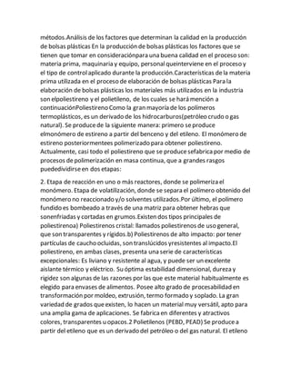 métodos.Análisis de los factores que determinan la calidad en la producción
de bolsas plásticas En la producción de bolsas plásticas los factores que se
tienen que tomar en consideraciónpara una buena calidad en el proceso son:
materia prima, maquinaria y equipo, personalqueinterviene en el proceso y
el tipo de controlaplicado durante la producción.Características dela materia
prima utilizada en el proceso de elaboración de bolsas plásticas Para la
elaboración de bolsas plásticas los materiales más utilizados en la industria
son elpoliestireno y el polietileno, de los cuales se hará mención a
continuaciónPoliestireno Como la gran mayoría de los polímeros
termoplásticos, es un derivado de los hidrocarburos(petróleo crudo o gas
natural). Se producede la siguiente manera: primero seproduce
elmonómero de estireno a partir del benceno y del etileno. El monómero de
estireno posteriormentees polimerizado para obtener poliestireno.
Actualmente, casi todo el poliestireno que se producesefabricapor medio de
procesos depolimerización en masa continua, que a grandes rasgos
puededividirseen dos etapas:
2. Etapa de reacción en uno o más reactores, donde se polimeriza el
monómero. Etapa de volatilización, donde se separa el polímero obtenido del
monómero no reaccionado y/o solventes utilizados.Por último, el polímero
fundido es bombeado a través de una matriz para obtener hebras que
sonenfriadas y cortadas en grumos.Existen dos tipos principales de
poliestirenoa) Poliestirenos cristal: llamados poliestirenos de uso general,
que son transparentes y rígidos.b) Poliestirenos de alto impacto: por tener
partículas de caucho ocluidas, son translúcidos yresistentes al impacto.El
poliestireno, en ambas clases, presenta una serie de características
excepcionales: Es liviano y resistente al agua, y puede ser un excelente
aislante térmico y eléctrico. Su óptima estabilidad dimensional, dureza y
rigidez son algunas de las razones por las que este material habitualmente es
elegido para envases de alimentos. Posee alto grado de procesabilidad en
transformación por moldeo, extrusión, termo formado y soplado. La gran
variedad de grados queexisten, lo hacen un material muy versátil, apto para
una amplia gama de aplicaciones. Se fabricaen diferentes y atractivos
colores, transparentes u opacos.2 Polietilenos (PEBD, PEAD) Se producea
partir del etileno que es un derivado del petróleo o del gas natural. El etileno
 