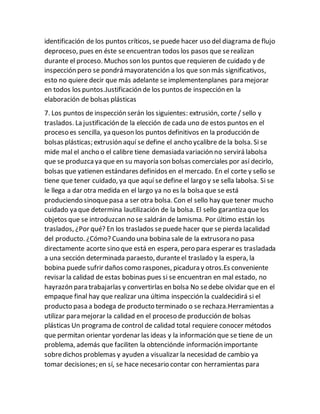 identificación de los puntos críticos, se puede hacer uso del diagrama de flujo
deproceso, pues en éste seencuentran todos los pasos que serealizan
durante el proceso. Muchos son los puntos que requieren de cuidado y de
inspección pero se pondrá mayoratención a los que son más significativos,
esto no quiere decir que más adelante se implementenplanes para mejorar
en todos los puntos.Justificación de los puntos de inspección en la
elaboración de bolsas plásticas
7. Los puntos de inspección serán los siguientes: extrusión, corte / sello y
traslados. La justificación de la elección de cada uno de estos puntos en el
proceso es sencilla, ya queson los puntos definitivos en la producción de
bolsas plásticas; extrusión aquí se define el ancho ycalibre de la bolsa. Si se
mide mal el ancho o el calibre tiene demasiada variación no servirá labolsa
que se produzcaya que en su mayoría son bolsas comerciales por así decirlo,
bolsas que yatienen estándares definidos en el mercado. En el corte y sello se
tiene que tener cuidado, ya que aquí se define el largo y se sella labolsa. Si se
le llega a dar otra medida en el largo ya no es la bolsa que se está
produciendo sinoquepasa a ser otra bolsa. Con el sello hay que tener mucho
cuidado ya que determina lautilización de la bolsa. El sello garantiza que los
objetos que se introduzcan no se saldrán de lamisma. Por último están los
traslados, ¿Por qué? En los traslados sepuede hacer que se pierda lacalidad
del producto. ¿Cómo? Cuando una bobina sale de la extrusora no pasa
directamente acorte sino que está en espera, pero para esperar es trasladada
a una sección determinada paraesto, duranteel traslado y la espera, la
bobina puede sufrir daños como raspones, picadura y otros.Es conveniente
revisar la calidad de estas bobinas pues si se encuentran en mal estado, no
hayrazón para trabajarlas y convertirlas en bolsa No sedebe olvidar que en el
empaque final hay que realizar una última inspección la cualdecidirá si el
producto pasa a bodega de producto terminado o se rechaza.Herramientas a
utilizar para mejorar la calidad en el proceso de producción de bolsas
plásticas Un programa de control de calidad total requiere conocer métodos
que permitan orientar yordenar las ideas y la información que se tiene de un
problema, además que faciliten la obtenciónde información importante
sobredichos problemas y ayuden a visualizar la necesidad de cambio ya
tomar decisiones; en sí, se hace necesario contar con herramientas para
 