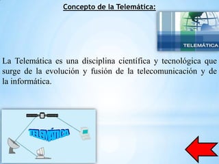 Concepto de la Telemática:




La Telemática es una disciplina científica y tecnológica que
surge de la evolución y fusión de la telecomunicación y de
la informática.
 