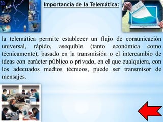 Importancia de la Telemática:




la telemática permite establecer un flujo de comunicación
universal, rápido, asequible (tanto económica como
técnicamente), basado en la transmisión o el intercambio de
ideas con carácter público o privado, en el que cualquiera, con
los adecuados medios técnicos, puede ser transmisor de
mensajes.
 